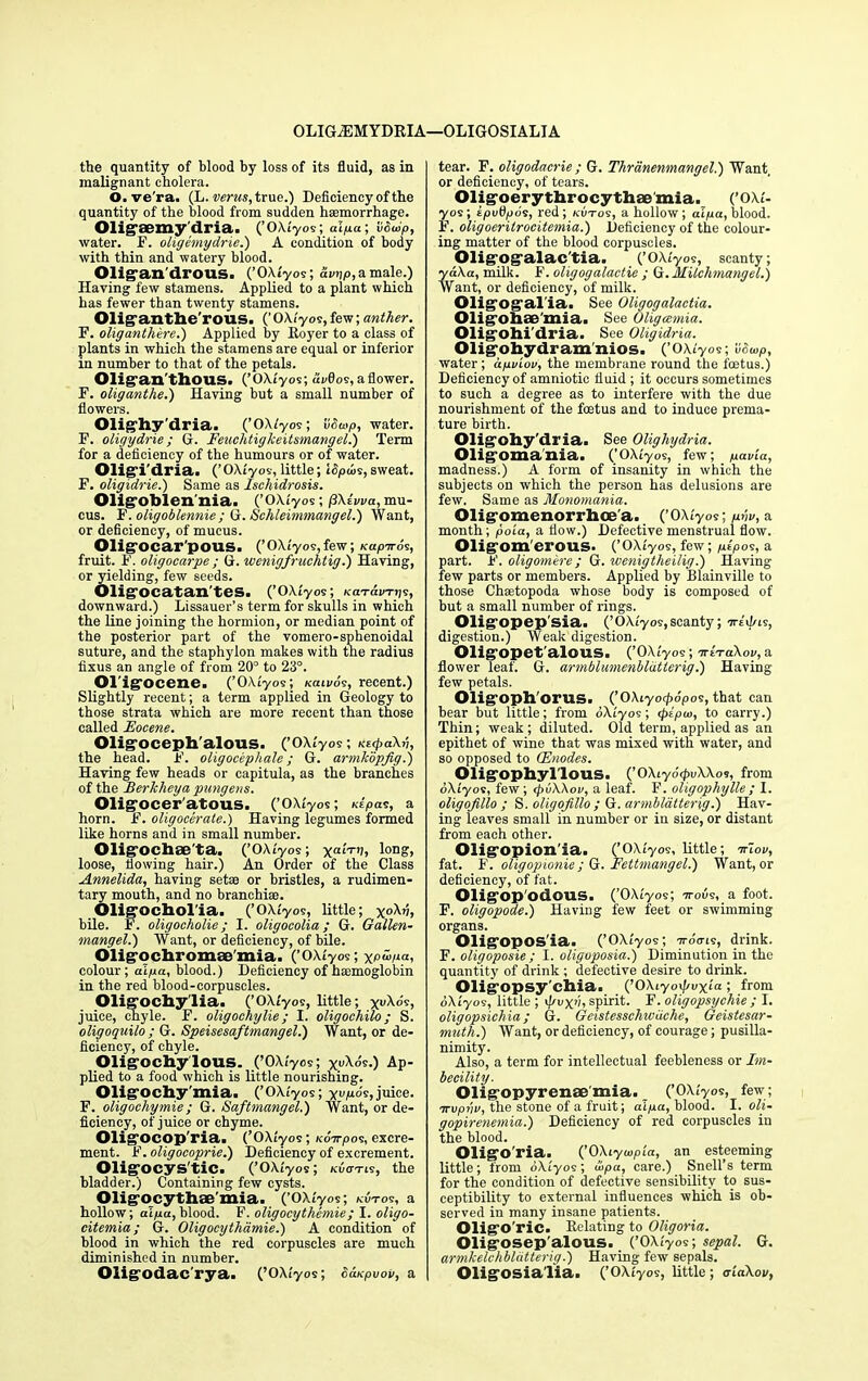 OLIGiEMYDRIA—OLIGOSIALIA the quantity of blood by loss of its fluid, as in malignant cholera. O.ve'ra. (L. mm, true.) Deficiency of the quantity of the blood from sudden haemorrhage. Oligaemy dria. (’OXt'yos; alpa; lidoip, water. F. oligemydrie.) A condition of body with thin and watery blood. Oligan'drOUS. (’OXtyos; awtjp, a male.) Having few stamens. Applied to a plant which has fewer than twenty stamens. Oliganthe'rous. (’OXt'yos,few; anther. E. oliganthere.) Applied by Royer to a class of plants in which the stamens are equal or inferior in number to that of the petals. Olig-an'thous. (’OXt'yos; dwflos, a flower. F. oliganthe.) Having but a small number of flowers. Olighy'dria. (’OXt'yos; iiSoop, water. F. oligydrie; G. Feuchtigkeitsmangel.) Term for a deficiency of the humours or of water. Oligi'dria. (’OXt'yos, little; ISpu>s,sweat. F. oligidrie.) Same as Ischidrosis. Olig’oblen nia. (’OXt'yos; (3\iwa, mu- cus. F. oligoblennie ; G. Schleimmangel.) Want, or deficiency, of mucus. Olig'ocar'pous. (’OXt'yos,few; KapTros, fruit. F. oligocarpe ; G. wenigfruchtig.) Having, or yielding, few seeds. Olig'ocatan'tes. (’OXtyos; KcvravTiis, downward.) Lissauer’s term for skulls in which the line joining the hormion, or median point of the posterior part of the vomero-sphenoidal suture, and the staphylon makes with the radius fixus an angle of from 20° to 23°. Ol igocenc. (’OXtyos; tcan/ds, recent.) Slightly recent; a term applied in Geology to those strata which are more recent than those called Eocene. Olig oceph alous. (’OXt'yos; KstpaXp, the head. F. oligocephale; G. armkopfig.') Having few heads or capitula, as the branches of the Berkheya pungens. Olig’ocer'atous. (’OXt'yos; Kr'pas, a horn. F. oligocerate.) Having legumes formed like horns and in small number. Oligochae'ta. (’OXt'yos; yarn;, lon?> loose, flowing hair.) An Order of the Class Annelida, having setae or bristles, a rudimen- tary mouth, and no branchiae. Oligocholia. (’OXtyos, little; yoXu, bile. F. oligocholie; I. oligocolia; G. Gallen- mangel.) Want, or deficiency, of bile. Oiligochromse'mia. (’OXt'yos; yptipa, colour; alpa, blood.) Deficiency of haemoglobin in the red blood-corpuscles. Oligochylia. (’OXt'yos, little; yuXo's, juice, chyle. F. oligochylie; I. oligochilo ; S. oligoquilo ; G. Speisesaftmangel.) Want, or de- ficiency, of chyle. Oligochy'lous. (’OXt'yos; yuXo's.) Ap- plied to a food which is little nourishing. Oligochy'mia. (’OXt'yos; yupo's,juice. F. oligochymie; G. Saftmangel.) Want, or de- ficiency, of juice or chyme. Oligocop'ria. (’OXtyos; tcoorpos, excre- ment. F. oligocoprie.) Deficiency of excrement. Oligocys'tic. (’OXtyos; kwotis, the bladder.) Containing few cysts. Oligocythae'mia. (’OXt'yos; kotos, a hollow; alpa,blood. F. oligocythemie; I. oligo- citemia; G. Oligocythamie.) A condition of blood in which the red corpuscles are much diminished in number. Oligodac'rya- (’OXt'yos; SaKpuov, a tear. F. oligodacrie; G. Thrdnenmangel.) Want or deficiency, of tears. Oligoerythrocythae mia. (’OXt'- yos; tpuflpds, red; kotos, a hollow; atpa, blood. F. oligoeritrocitemia.) Deficiency of the colour- ing matter of the blood corpuscles. Oligogalac'tia. (’OXt'yos, scanty; ydXa, milk. F. oligogalactie ; G. Milchmangel.) Want, or deficiency, of milk. Oligogal'ia. See Oligogalactia. Oligohae'mia. See Oligccmia. Oligohi'dria. See Oligidria. Oligohydram'nios. (’OXtyos; vouop, water; apot'oo, the membrane round the foetus.) Deficiency of amniotic fluid ; it occurs sometimes to such a degree as to interfere with the due nourishment of the foetus and to induce prema- ture birth. Oligohy'dria. See Olighydria. Oligomania. (’OXtyos, few; pavia, madness.) A form of insanity in which the subjects on which the person has delusions are few. Same as Monomania. Oligomenorrhoe'a. (’OXt'yos; pvv, a month; poia, a flow.) Defective menstrual flow. Oligom'erous. (’OXt'yos, few; pfpos, a part. F. oligomere; G. wenigtheilig.) Having few parts or members. Applied by Blainville to those Chsetopoda whose body is composed of but a small number of rings. Oligopep'sia. (’ OXt'yos, scanty; srt'iFis, digestion.) Weak digestion. Oligopet'alous. (’OXt'yos; ttItoXov, a flower leaf. G. armblumenbldtterig.) Having few petals. Oligoph'orus. (’OXiyot^o'pos, that can bear but little; from oXtyos; <pipu>, to carry.) Thin; weak; diluted. Old term, applied as an epithet of wine that was mixed with water, and so opposed to (Enodes. Oligophyl'lous. (’OXtyo'tpuXXos, from oXtyos, few; tpuXXott, a leaf. F. oligophylle ; I. oligofillo ; S. oligojillo ; G. armblatterig.) Hav- ing leaves small in number or in size, or distant from each other. Oligopion'ia. (’OXt'yos, little; Triov, fat. F. oligopionie ; G. Fettmangel.) Want, or deficiency, of fat. Oligop'odous. (’OXtyos; t-ous, a foot. F. oligopode.) Having few feet or swimming organs. Oligopos’ia. (’OXtyos; -Tro^is, drink. F. oligoposie ; I. oligoposia.) Diminution in the quantity of drink ; defective desire to drink. Oligopsy'chia. (’OXtyot/twyi'a ; from oXtyos, little ; t/tuyt;, spirit. F. oligopsychie ; I. oligopsichia; G. Geistesschwiiche, Geistesar- muth.) Want, or deficiency, of courage; pusilla- nimity. Also, a term for intellectual feebleness or Im- becility. Oligopyrense'mia. (’OXt'yos, few; srwpj/w, the stone of a fruit; alpa, blood. I. oli- gopirenemia.) Deficiency of red corpuscles in the blood. Oligo'ria. (’OXtytopt'a, an esteeming little; from oXtyos; u>pa, care.) Snell’s term for the condition of defective sensibility to sus- ceptibility to external influences which is ob- served in many insane patients. Oligo'ric. Relating to Oligoria. Oligosep'alous. (’OXt'yos; sepal. G. armkelchblcitterig.) Having few sepals. Oligosialia. (’OXtyos, little; criaXov,
