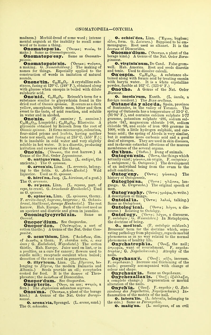 madness.) Morbid dread of some word ; intense mental anguish at the inability to recall some word or to name a thing. Onomatopoeia. (Ovopa; Troitta, to make.) Same as Onomatopoiesis. Onomatopo'esy. Same as Onomato- poiesis. Onomatopoie sis. (^Ovopa; 7roLj<m, a making. G. Namenbildung.) The making of names for things. Especially applied to the construction of words in imitation of natural sounds. Onone'tin. C23H2206. A crystalline sub- stance, fusing at 120° C. (248° F.), obtained along with glucose when onospin is boiled with dilute sulphuric acid. Ono'nid. C18H2208. Reinsch’s term for a substance similar to glycyrrhizin found in the dried root of Ononis spinosa. It occurs as a dark yellow, amorphous, brittle mass, bitter and then sweet to the taste, of acid reaction, and soluble in water and in alcohol, Ono'nin. (F. ononine; I. ononina.) C30H34O13, Limpricht; C<52H34027, Hlasiwitz. A glycoside obtained by Reinsch from the root of Ononis spinosa. It forms microscopic, colourless, four-sided prisms and leadets, having neither taste nor smell, and fusing at 235° C. (455° F.); it is insoluble in cold water and very slightly soluble in hot water. It is a diuretic, producing irritation and rawness of the throat. Ono nis. ('Ovwvls, the rest harrow.) A Genus of the Nat. Order Leguminosce. O. antiquo'rum, Linn. (L. antiqui, the ancients.) The 0. spinosa. O. arvcn'sis, Linn. (L. arvensis, belong- ing to the fields. G. Acker-Heckel.) Wild liquorice. Used as 0. spinosa. O. hircina, Jacq. (L. hircinus, of a goat.) The 0. arvensis. O. re'pens, Linn. (L. repens, part, of repo, to crawl. G. kriechende Hauheckel.) Used as O. spinosa. O. spino sa, Linn. (L. spinosus, thorny. F. arrete-bccuf, bugrane, bougrane ; G. Ochsen- kraut, Stal/kraut, dornige Hauheckel.') The rest harrow. Hab. Europe. Bark of the root used as an aperient and diuretic and given in jaundice. Ononisglycyrrhi'zin. Same as Ononid. Onopor'dium. See Onopordon. Onopor don. (’Ovoiropbov, a sort of cotton thistle.) A Genus of the Nat. Order Com- posites. O. aean'thium, Linn. (’AndvQiov, dim. of cthavOa, a thorn. F. chardon velu, c. aux ones; G. Eselsdistel, Wegedistel.) The cotton thistle. Hab. Europe. Juice used on lint, or in a poultice, as a cure for cancer; flowers used to curdle milk; receptacle esculent when boiled; decoction of the root used in gonorrhoea. O. illyr'icum, Linn. (L. Illyricus, be- longing to Illyria, the modern Dalmatia and Albania.) Seeds provide an oil; receptacles cooked for food. It is the anavos of Theo- phrastes ; the ccKavdeov of Dioseorides. Onopor’dum. See Onopordon. Onop'teris. (“0vos, an ass; WTEpt's, a fern.) The Asplenium adiantum nigrum. Onos'ma. (’‘Ovotrpa, a plant of the borage kind.) A Genus of the Nat. Order Boragi- nacecB. O. arena'ria, Sprengel. (L. arena, sand.) The 0. echioides. O. ecbioi'des, Linn. (Eyiov, bugloss; tlbos, form. G. Lotwurz.) Supposed to be em- menagogue. Root used as alkanet. It is the ovoapa of Dioseorides. Onosmo'dium, {.Ovotrpa, a plant of the borage kind.) A Genus of the Nat. Order Bora- ginaceee. O. virginia'num, De Cand. False grom- well. Hab. America. Root and seeds diuretic and tonic. Used to dissolve calculi. On ospin. C29H34012. A substance ob- tained along with formic acid by treating ononin with baryta water. It is a white crystalline powder, fusible at 162° C. (323-6° F.) Ono tho. A Genus of the Nat. Order Bixaceee. O. incola'rum, Kunth. (L. incola, a foreign resident.) The Bixa Orellana. Ontane'da y alce'da. Spain, province of Santander, in the valley of Toranzo. The spring of Ontaneda has a temperature of 33-3° C. (91-94° F.), and contains calcium sulphate 1-77 gramme, potassium sulphate -486, sodium sul- phate -347, magnesium chloride 1-08, sodium chloride -98, and oxide of iron -005 gramme in 1000, with a little hydrogen sulphide, and car- bonic acid; the spring of Alceda is very similar, but it contains more carbonic acid and a good deal of nitrogen. They are used in skin diseases, and in chronic catarrhal affections of the mucous membranes of the several organs. On’thus. (OvOos.) Dung of animals. Ontogenesis. (0the things which actually exist; yivttris, an origin. F. ontogenie; I. ontogenesi; G. Ontogenie.) The development of an individual being from the ovum to the adult condition. Ontogeny. (“Out a; ytuztni.) The history of Ontogenesis. OntOglOSSa. (Oi/ta ; yXuiaaa, lan- guage. G. Ursprache.) The original speech of man. Ontog’raphy. C'Ov-ru; ypo«pu>, to write.) A description ol things. Ontolal'ia. (Ovta; XaXid, talking.) Same as Ontoglossa. Ontolog ical. C'O«t«; Adyos, a dis- course.) Relating to Ontology. Ontol ogy. (Oora; Adyos, a discourse. F. ontologie; G. Wesenlehre.) In Metaphysics, the doctrine of being. O., med'ical. (F. ontologie medicate.) Broussais’ term for the doctrine which, sepa- rating pathology from physiology, regards morbid phenomena as in no way related to the normal phenomena of healthy life. Onychatrophia. (Ovu%, the nail; urpoepia, want of nourishment. F. onycha- trophie; G. Nagelschwinde.) Atrophy of the nails. Onychauxe. (’'Oi/u£; »j, increase. F. onychauxe.) Increase and thickening of the nails; generally accompanied with change of colour and shape. Onychaux'is. Same as Onychauxe. Onychexallax'is. ('OwF; igdWagis, a complete change.) Degeneration or morbid alteration of the nails. Onych'ia. ( Oaug. F. onychie ; G. Ent- ziindung des Nagelbettes, Nagelgeschwiir.) In- flammation of the matrix of the nail. O. latera'lis. (L. lateralis, belonging to the side.) Same as Paronychia. O. malig na. (L. malignus, of an evil