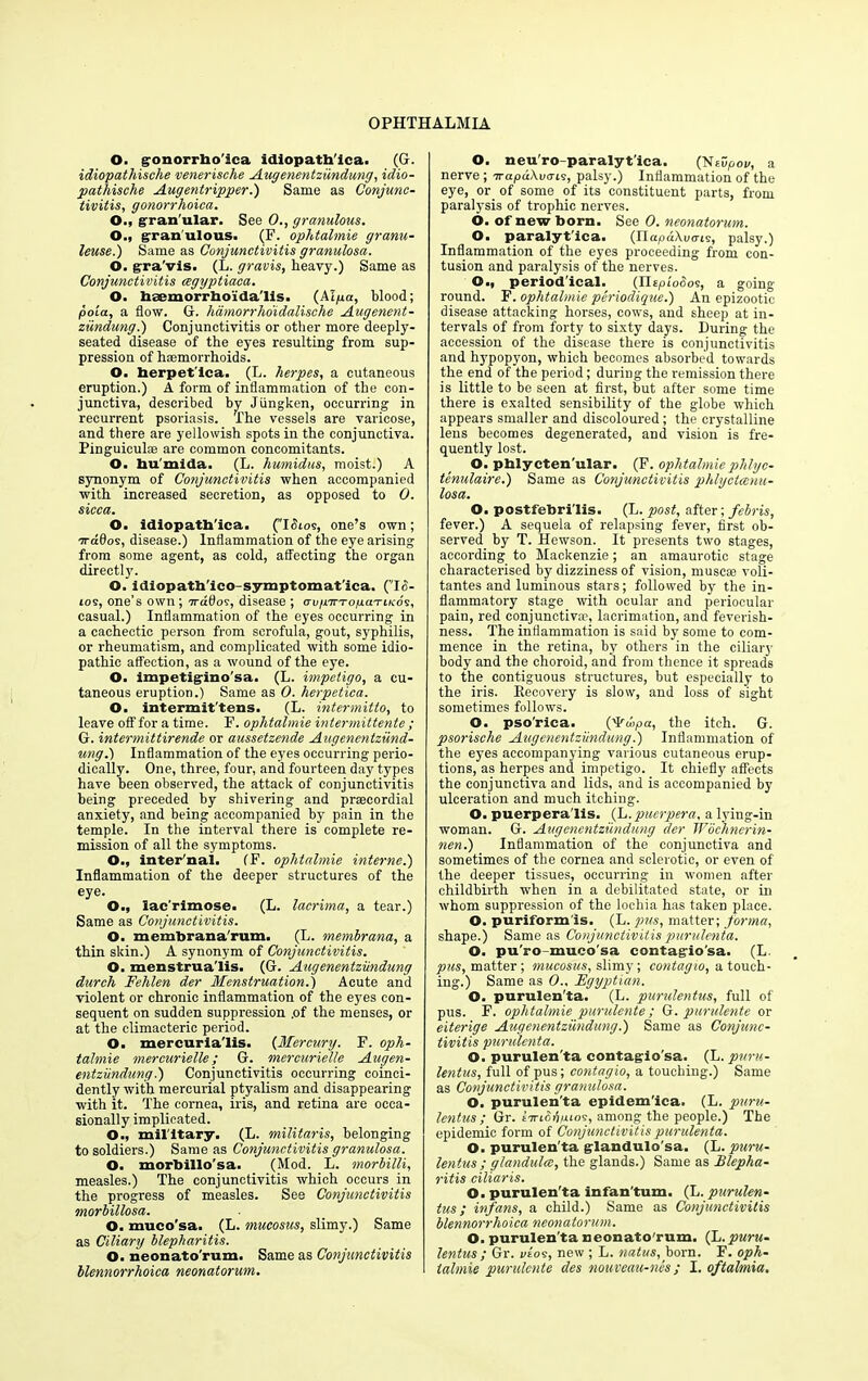 O. gonorrho'ica idiopatb'ica. (G. idiopatliische venerische Augenentzundung, idio- pathische Augentripper.) Same as Conjunc- tivitis, gonorrhoica. O., gran'ular. See 0., granulous. O., granulous. (F. ophtalmie granu- leuse.) Same as Conjunctivitis granulosa. O. gra'vis. (L. gravis, heavy.) Same as Conjunctivitis cegyptiaca. O. hsemorrhoida'lis. (AIpa, blood; poia, a flow. G. hdmorrho'idalische Augenent- zundung .) Conjunctivitis or other more deeply- seated disease of the eyes resulting from sup- pression of haemorrhoids. O. herpet'ica. (L. herpes, a cutaneous eruption.) A form of inflammation of the con- junctiva, described by Jiingken, occurring in recurrent psoriasis. The vessels are varicose, and there are yellowish spots in the conjunctiva. Pinguiculae are common concomitants. O. bu'mida. (L. humidus, moist.) A synonym of Conjunctivitis when accompanied with increased secretion, as opposed to 0. sicca. O. idlopatb'ica. (’Tdtos, one’s own; arddos, disease.) Inflammation of the eye arising from some agent, as cold, affecting the organ directly. O. idiopatb'ico-symptomat'ica. (1(5- tos, one’s own ; rra60s, disease ; avinTropaTiKos, casual.) Inflammation of the eyes occurring in a cachectic person from scrofula, gout, syphilis, or rheumatism, and complicated with some idio- pathic affection, as a wound of the eye. O. impetigino'sa. (L. impetigo, a cu- taneous eruption.) Same as 0. herpetica. O. intermit'tens. (L. intermitto, to leave off for a time. F. ophtalmie intermittente ; G. intermittirende or aussetzende Augenentzund- ung.) Inflammation of the eyes occurring perio- dically. One, three, four, and fourteen day types have been observed, the attack of conjunctivitis being preceded by shivering and prsecordial anxiety, and being accompanied by pain in the temple. In the interval there is complete re- mission of all the symptoms. O., inter'nai. (F. ophtalmie interne.') Inflammation of the deeper structures of the eye. O., lac’rlmose. (L. lacrima, a tear.) Same as Conjunctivitis. O. membrana'rum. (L. membrana, a thin skin.) A synonym of Conjunctivitis. O. menstrua'iis. (G. Augenentzundung dureh Fehlen der Menstruation.) Acute and violent or chronic inflammation of the eyes con- sequent on sudden suppression .of the menses, or at the climacteric period. O. mercurla'lis. (Mercury. F. oph- talmie mercurielle; G. mercurielle Augen- entziindung.) Conjunctivitis occurring coinci- dently with mercurial ptyalism and disappearing with it. The cornea, iris, and retina are occa- sionally implicated. O., military. (L. militaris, belonging to soldiers.) Same as Conjunctivitis granulosa. O. morbillo'sa. (Mod. L. morbilli, measles.) The conjunctivitis which occurs in the progress of measles. See Conjunctivitis morbillosa. O. mueo'sa. (L. mucosus, slimy.) Same as Ciliary blepharitis. O. neonato'rum. Same as Conjunctivitis llennorrhoica neonatorum. O. neu'ro-paralyt'ica. (NeCpoi/, a nerve; Trapukvais, palsy.) Inflammation of the eye, or of some of its constituent parts, from paralysis of trophic nerves. 6. of new born. See 0. neonatorum. O. paralytica. (napdXuo-te, palsy.) Inflammation of the eyes proceeding from con- tusion and paralysis of the nerves. O., periodical. (IlEpi'cSos, a going round. F. ophtalmie periodique.) An epizootic disease attacking horses, cows, and sheep at in- tervals of from forty to sixty days. During the accession of the disease there is conjunctivitis and hypopyon, which becomes absorbed towards the end of the period; during the remission there is little to be seen at first, but after some time there is exalted sensibility of the globe which appears smaller and discoloured; the crystalline lens becomes degenerated, and vision is fre- quently lost. O. pblycten'ular. (F. ophtalmie phlyc- tenulaire.) Same as Conjunctivitis phlyctcenu- losa. O. postfebri'lis. (L. post, after; febris, fever.) A sequela of relapsing fever, first ob- served by T. Hewson. It presents two stages, according to Mackenzie; an amaurotic stage characterised by dizziness of vision, muse* voli- tantes and luminous stars; followed by the in- flammatory stage with ocular and periocular pain, red conjunctiv*, lacrimation, and feverish- ness. The inflammation is said by some to com- mence in the retina, by others in the ciliary body and the choroid, and from thence it spreads to the contiguous structures, but especially to the iris. Recovery is slow, and loss of sight sometimes follows. O. pso'rica. (vFd>pa, the itch. G. psorische Augenentzundung.) Inflammation of the eyes accompanying various cutaneous erup- tions, as herpes and impetigo. It chiefly affects the conjunctiva and lids, and is accompanied by ulceration and much itching. O. puerpera'lis. (L. puerpera, a lying-in woman. G. Augenentzundung der Wochnerin- nen.) Inflammation of the conjunctiva and sometimes of the cornea and sclerotic, or even of the deeper tissues, occurring in women after childbirth when in a debilitated state, or in whom suppression of the lochia has taken place. O. puriform'is. (L. pus, matter; forma, shape.) Same as Conjunctivitis purulenta. O. pu'ro-muco'sa contagiosa. (L. pus, matter; mucosus, slimy; contagio, a touch- ing.) Same as 0., Egyptian. O. purulen'ta. (L. purulentus, full of pus. F. ophtalmie purulente; G. purulente or eiterige Augenentzundung.) Same as Conjunc- tivitis purulenta. O. purulen'ta contagio'sa. (L. puru- lentus, full of pus; contagio, a touching.) Same as Conjunctivitis granulosa. O. purulen'ta epidem'ica. (L. puru- lentus ; Gr. liriShpios, among the people.) The epidemic form of Conjunctivitis purulenta. O. purulen'ta glandulo'sa. (L. puru- lentus ; glandulce, the glands.) Same as Blepha- ritis ciliaris. O. purulen'ta infan'tum. (L. purulen- tus ; infans, a child.) Same as Conjunctivitis blennorrlioica neonatorum. O. purulen'ta neonato'rum. (~L.puru- lentus ; Gr. vio9, new ; L. natus, born. F. oph- talmie purulente des nouveau-nes; I. oftalmia.