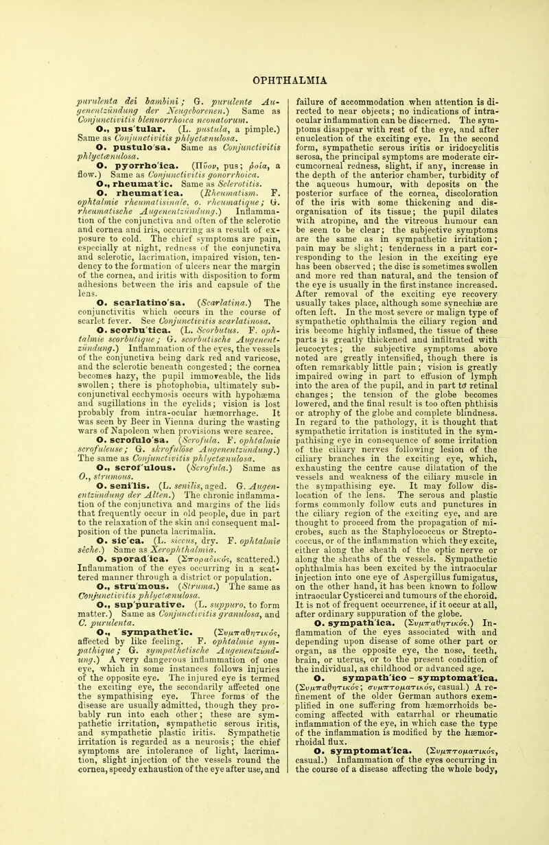 purulenta dei bambini; G. purulente Au- genentziindung der JSfeugeborenen.) Same as Conjunctivitis blennorrhoica neonatorum. O., pus tular. (L. pustula, a pimple.) Same as Conjunctivitis phlyctccnulosa. O. pustulo'sa. Same as Conjunctivitis phlyctccnulosa. O. pyorrho'ica. (ITuov, pus; poia, a flow.) Same as Conjunctivitis gonorrhoica. O., rheumat ic. Same as Sclerotitis. O. rheumatica. (Rheumatism. F. ophtalmie rheumatisinale, o. rheumatique; G. rheumatische Augenentziindung.) Inflamma- tion of the conjunctiva and often of the sclerotic and cornea and iris, occurring as a result of ex- posure to cold. The chief symptoms are pain, especially at night, redness of the conjunctiva and sclerotic, lacrimation, impaired vision, ten- dency to the formation of ulcers near the margin of the cornea, and iritis with disposition to form adhesions between the iris and capsule of the lens. O. scarlatino'sa. (Scarlatina.) The conjunctivitis which occurs in the course of scarlet fever. See Conjunctivitis scarlatinosa. O. scorbu'tica. (L. Scorbutus. F. oph- talmie scorbutique; G. scorbutische Augenent- zundung.) Inflammation of the eyes, the vessels of the conjunctiva being dark red and varicose, and the sclerotic beneath congested ; the cornea becomes hazy, the pupil immoveable, the lids swollen; there is photophobia, ultimately sub- conjunctival ecchymosis occurs with hypohsema and sugillations in the eyelids; vision is lost probably from intra-ocular haemorrhage. It was seen by Beer in Vienna during the wasting wars of Napoleon when provisions were scarce. O. scrofulo'sa. (Scrofula. F. ophtalmie scrofuleuse; G. skrofulose Augenentziindung.) The same as Conjunctivitis phlyctccnulosa. O., scrofulous. (Scrofula.) Same as 0., strumous. O. senilis. (L. senilis, aged. G. Augen- entziindung der Alien.) The chronic inflamma- tion of the conjunctiva and margins of the lids that frequently occur in old people, due in part to the relaxation of the skin and consequent mal- position of the puncta lacrimalia. O. sic'ca. (L. siccus, dry. F. ophtalmie seche.) Same as Xerophthalmia. O. sporad'ica. (Xiropaoiuds, scattered.) Inflammation of the eyes occurring in a scat- tered manner through a district or population. O., stru'mous. {Struma.) The same as Conjunctivitis phlyctccnulosa. O., sup'purative. (L. suppuro, to form matter.) Same as Conjunctivitis granulosa, and C. purulenta. O., sympathetic. (XvpnraOpTiKos, affected by like feeling. F. ophtalmie sym- pathique; G. sympathetische Augenentziind- ung.) A very dangerous inflammation of one eye, which in some instances follows injuries of the opposite eye. The injured eye is termed the exciting eye, the secondarily affected one the sympathising eye. Three forms of the disease are usually admitted, though they pro- bably run into each other; these are sym- pathetic irritation, sympathetic serous iritis, and sympathetic plastic iritis. Sympathetic irritation is regarded as a neurosis; the chief symptoms are intolerance of light, lacrima- tion, slight injection of the vessels round the cornea, speedy exhaustion of the eye after use, and failure of accommodation when attention is di- rected to near objects; no indications of intra- ocular inflammation can be discerned. The sym- ptoms disappear with rest of the eye, and after enucleation of the exciting eye. In the second form, sympathetic serous iritis or iridocyclitis serosa, the principal symptoms are moderate cir- cumcorneal redness, slight, if any, increase in the depth of the anterior chamber, turbidity of the aqueous humour, with deposits on the posterior surface of the cornea, discoloration of the iris with some thickening and dis- organisation of its tissue; the pupil dilates with atropine, and the vitreous humour can be seen to be clear; the subjective symptoms are the same as in sympathetic irritation; pain may be slight; tenderness in a part cor- responding to the lesion in the exciting eye has been observed ; the disc is sometimes swollen and more red than natural, and the tension of the eye is usually in the first instance increased. After removal of the exciting eye recovery usually takes place, although some synechiae are often left. In the most severe or malign type of sympathetic ophthalmia the ciliary region and iris become highly inflamed, the tissue of these parts is greatly thickened and infiltrated with leucocytes; the subjective symptoms above noted are greatly intensified, though there is often remarkably little pain; vision is greatly impaired owing in part to effusion of lymph into the area of the pupil, and in part tct retinal changes; the tension of the globe becomes lowered, and the final result is too often phthisis or atrophy of the globe and complete blindness. In regard to the pathology, it is thought that sympathetic irritation is instituted in the sym- pathising eye in consequence of some irritation of the ciliary nerves following lesion of the ciliary branches in the exciting eye, which, exhausting the centre cause dilatation of the vessels and weakness of the ciliary muscle in the sympathising eye. It may follow dis- location of the lens. The serous and plastic forms commonly follow cuts and punctures in the ciliary region of the exciting eye, and are thought to proceed from the propagation of mi- crobes, such as the Staphylococcus or Strepto- coccus, or of the inflammation which they excite, either along the sheath of the optic nerve or along the sheaths of the vessels. Sympathetic ophthalmia has been excited by the intraocular injection into one eye of Aspergillus fumigatus, on the other hand, it has been known to follow intraocular Cysticerci and tumours of the choroid. It is not of frequent occurrence, if it occur at all, after ordinary suppuration of the globe. O. sympath'ica. (SvyrraHiyTiKos.) In- flammation of the eyes associated with and depending upon disease of some other part or organ, as the opposite eye, the nose, teeth, brain, or uterus, or to the present condition of the individual, as childhood or advanced age. O. sympatb'ico - symptomatica. (St/pirafliiTticds; aupTr-ropaTiKos, casual.) A re- finement of the older German authors exem- plified in one suffering from haemorrhoids be- coming affected with catarrhal or rheumatic inflammation of the eye, in which case the type of the inflammation is modified by the hsemor- rhoidal flux. O. symptomatica. iSvpnrTopia'riKos, casual.) Inflammation of the eyes occurring in the course of a disease affecting the whole body,