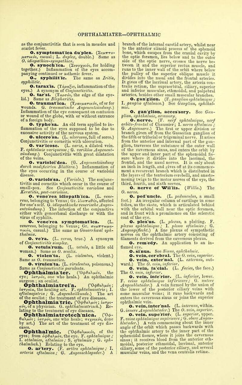 OPHTHALMIATER—OPHTHALMIC as the conjunctivitis that is seen in measles and scarlet fever. O. symptomat ica du plex. (Svpttto- /jcctikos, casual; L. duplex, double.) Same as 0. idiopathico-sympathica. O. synocii ica. (SuvoyiKos, for holding together.) Inflammation of the eyes accom- panying continued or asthenic fever. O., syphilit ic. The same as Iritis, syphilitic. O. tarax is. (Tapagis, inflammation of the eyes.) A synonym of Conjunctivitis. O. tar'si. (Tapo-os, the edge of the eye- lid.) Same as Blepharitis. O. traumat ica. (Tpavfj.aTi.K6s, of or for wounds. G. traumatische Augenentziindung.) Inflammation of the eye consequent on contusion or wound of the globe, with or without entrance of a foreign body. O. typho'sa. An old term applied to in- flammation of the eyes supposed to be due to excessive activity of the nervous system. O. ulcero sa. (L. ulcerosus, full of sores.) Conjunctivitis or corneitis with ulceration. O. var'icose. (L. varix, a dilated vein. P. ophtabnie variqueuse; G. varikose Augenent- ziindung.) Conjunctivitis with great dilatation of the veins. O. variolo'i'dea. (G. Augenentziindung durch modijicirten Bldttern.) Inflammation of the eyes occurring in the course of varioloid disease. O. variolo'sa. (Variola.) The conjunc- tivitis and corneitis which occur in the course of small-pox. See Conjunctivitis variolosa and Keratitis, post-variolosa. O. vene'rea idiopath ica. (L. vene- reus, belonging to Venus; Gr. ioio-n-afifis, affected for one’s self. G. idiopathische venerische Augen- entziindung.) The infection of the conjunctiva either with gonorrhoeal discharge or with the virus of syphilis. O. vene'rea symptomatica. (L. venereus, belonging to Venus; Gr. crvu.TrTwp.a- tikos, casual.) The same as Gonorrhoeal oph- thalmia. O. ve'ra. (L. verus, true.) A synonym of Conjunctivitis simplex. 6. vetula'rum. (L. vetula, a little old woman.) Same as 0. senilis. O. violen'ta. (L. violentus, violent.) Same as O. traumatica. O. virulen'ta. (L. virulentus, poisonous.) Same as Conjunctivitis purulenta. Ophthalmia ter. (’Ocp8a\p6s, the eye; iaxpos, one who heals.) An ophthalmic surgeon ; an oculist. Ophthalmiatrei'a. (’0 cpdaXpSs; iaTptia, the healing art. F. ophtalmoiatrie ; I. oftalmojatria; G. Augenheilkunde.) The art of the oculist; the treatment of eye diseases. Ophthalmia'tric. (’OcptiaXpos; iuTpc- kos, of a physician. G. ophthalmiatrisch.) Re- lating to the treatment of eye diseases. Ophthalmiatrotech'nica. (’0 <p- daXpos ; iaTpos, one who heals ; TEyvi/cds, done by art.) The art of the treatment of eye dis- eases. Ophthalmic. (’OcpdaXpiKos, of the eyes; from dcpQaXpos, the eye. F.ophtalmique; I. ottalmico, oftalmico; S. oftalmico; G. oph- thalmlsch.) Relating to the eye. O. ar'tery. (F. artere ophtalmique; I. arteria oftalmica; G. Augenschlagader.) A ! branch of the internal carotid artery, whilst near to the anterior clinoid process of the sphenoid bone, which escapes from the cranial cavity by the optic foramen, lies below and to the outer- side of_ the optic nerve, crosses the nerve be- tween it and the superior rectus muscle, and runs to the inner wall of the orbit where below the pulley of the superior oblique muscle it divides into the nasal and the frontal arteries. It gives off the lacrimal artery, the arteria cen- tralis retinas, the supraorbital, ciliary, superior and inferior muscular, ethmoidal, and palpebral arteries, besides other small muscular branches. O. gan glion, if. ganglion ophtalmique ; I. ganglio oftalmico.) See Ganglion, ophthal- mic. O. gan glion, accessory. See Gan- glion, ophthalmic, accessory. O. nerve. (F. nerf ophtalmique, nerf orbito-frontal of Chaussier; I. nervo oftalmico ; G. Augennerv.) The first or upper division or branch given off from the Gasserian ganglion of the fifth or trifacial or trigeminal nerve. It arises from the anterior and internal part of the gan- glion, traverses the substance of the outer wall of the cavernous sinus, and enters the orbit by the upper and inner part of the sphenoidal fis- sure where it divides into the lacrimal, the frontal, and the nasal nerves. It is only about an inch in length, and gives off at its commence- ment a recurrent branch which is distributed in the layers of the tentorium cerebelli, and anasto- mosing twigs to the motor nerves of the eye, the third, fourth, and sixth nerves. O. nerve of Willis. (Willis.) The 0. nerve. O. ped’uncle. (L. pedunculus, a small foot.) An irregular column of cartilage in some fishes, as the skate, which is articulated behind with the orbital wall near the optic foramen, and in front with a prominence on the sclerotic coat of the eye. O. plex us. (L. plexus, a plaiting. F. plexus ophtalmique; I. plesso oftalmico; G. Augengeflecht.) A fine plexus of sympathetic nerves on the ophthalmic artery consisting of filaments derived from the cavernous plexus. O. remedy. An application to an in- flamed eye. O. sinus. See Sinus, ophthalmic. O. vein, cerebral. The 0. vein, superior. O. vein, exter'nal. (L. externus, out- ward.) The 0. vein, inferior. O. vein, fa'cial. (L. facies, the face.) The 0. vein, inferior. O. vein, infe'rior. (L. inferior, lower. F. veine ophtalmique inferieure; G. untere Augenblutader.) A vein formed by the union of the lower of the posterior ciliary veins with some muscular veins; it runs backwards and enters the cavernous sinus or joins the superior ophthalmic vein. O. vein,inter’nal. (L. imernus, within. G. innere Augenblutader.) The 0. vein, superior. O. vein, supe'rior. (L. superior, upper. F. veine ophtalmique superieure ; G. obere Augen- blutader .) A vein commencing about the inner angle of the orbit which passes backwards with the ophthalmic artery to the inner part of the sphenoidal fissure, where it joins the cavernous sinus; it receives blood from the anterior eth- moidal, posterior ethmoidal, lacrimal, anterior ciliary, some of the posterior ciliary, and several muscular veins, and the vena centralis retinae.