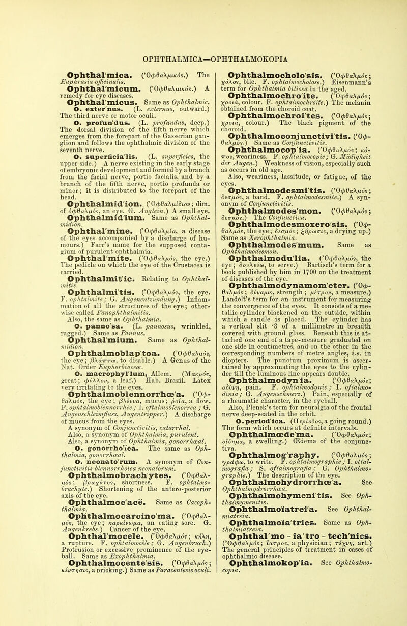 Ophthalmica. {’OfdaXpiKos.) The Euphrasia officinalis. Ophthal'micum. (.’OfdaXpiKos.) A remedy for eye diseases. Ophthal’micus. Same as Ophthalmic. O. exter'nus. (L. exlernus, outward.) The third nerve or motor oeuli. O. profun dus. (L. profundus, deep.) The dorsal division of the fifth nerve which emerges from the forepart of the Gasserian gan- glion and follows the ophthalmic division of the seventh nerve. O. superficia'lis. (L. superficies, the upper side.) A nerve existing in the early stage of embryonic development and formed by a branch from the facial nerve, portio facialis, and by a branch of the fifth nerve, portio profunda or minor; it is distributed to the forepart of the head. Ophthalmidlon. ('OipdaXpiSinv; dim. of 6(pda\fxos, an eye. G. Auglein.) A small eye. Ophtbalmidium. Same as Ophthal- midion. Opbtbal'mine. (’0fdaXpla, a disease of the eyes accompanied by a discharge of hu- mours.) Farr’s name for the supposed conta- gium of purulent ophthalmia. Ophthal'mite. (’O<p0a\juo's, the eye.) The pedicle on which the eye of the Crustacea is carried. Ophthalmit'ic. Relating to Ophthal- mitis. Ophthalmitis. (’0fdaXpos, the eye. F. ophtalmite; G. Augenentziindung.) Inflam- mation of all the structures of the eye; other- wise called Panophthalmitis. Also, the same as Ophthalmia. O. panno'sa. (L. pannosus, wrinkled, ragged.) Same as Pannus. Ophthal'mium. Same as Ophthal- midion. Ophthalmoblaptoa. (’OfdaXpds, the eye; fiXairTw, to disable.) A Genus of the Mat. Order Euphorbiacea. O. macrophyl'lum, Allem. (Mct/cpov, great; <pv\Xou, a leaf.) Hab. Brazil. Latex very irritating to the eyes. Ophthalmoblennorrhoe'a. (’0 <p- daXpos, the eye; fiXivva, mucus; poia, a flow. V.ophtalmoblennorrhce ; I. oflalmoblcnorrea ; G. Augenschleimfiuss, Augentrippcr.) A discharge of mucus from the eyes. A synonym of Conjunctivitis, catarrhal. Also, a synonym of Ophthalmia, purulent. Also, a synonym of Ophthalmia, gonorrhoeal. O. g-onorrhoTca. The same as Oph- thalmia, gonorrhoeal. O. neonato rum. A synonym of Con- junctivitis blennorrhoica neonatorum. Ophthalmobrachytes. (’0 fdaX- juos; /3payuT))s, shortness. F. ophtalmo- brachyte.) Shortening of the antero-posterior axis of the eye. Ophthalmoc'ace. Same as Cacoph- tkalmia. Ophthalmocarcinoma. (’O<p0a\- juos, the eye; Kaprivutpa, an eating sore. G. Augenkrebs.) Cancer of the eye. Ophthal'mocele. (’0<p6aXp6s-, k^Xv, a rupture. F. ophtahnocele; G. Augenbruch.) Protrusion or excessive prominence of the eye- ball. Same as Exophthalmia. Ophthalmocente'sis. (’0 fdaXpos; KtuT>]cns, a pricking.) Same as Paracentesis oculi. Ophthalmocholo sis. (’0 fdaXpds; XoXos, bile. F. ophtalmocholose.) Eisenmann’s term for Ophthalmia biliosa in the aged. Ophthalmochro'ite. (’0 cptiuXpds; Xpoiu, colour. F. ophtalmochroite.) The melanin obtained from the choroid coat. Ophthalmochroi'tes. (’O<p0a\/uds; Xpoia, colour.) The black pigment of the choroid. Ophthalmoconjunctivi'tis. (,’Orp- 6aXpos.) Same as Conjunctivitis. Ophthalmocop'ia. (’OfdoXpds; ko- ttos, weariness. F. ophlalmocopie ; G. Miidigkeit dcr Augen.) Weakness of vision, especially such as occurs in old age. Also, weariness, lassitude, or fatigue, of the eyes. Ophthalmodesmi'tis. (’O<p0aX/ios; crowds, a band. F. ophtalmodesmite.) A syn- onym of Conjunctivitis. Ophthalmodes'mon. (’OfdaXpds; deoyrds.) The Conjunctiva. Ophthalmodesmoxero'sis. (’0<p- daXpos, the eye; Seo-pos; topcoats, a drying up.) Same as Xerophthalmia. Ophthalmodes'mum. Same as Ophthalmodesmon. Ophthalmodu'lia. (’OfdaXpdc, the eye; oouXivw, to serve.) Bartisch’s term for a book published by him in 1700 on the treatment of diseases of the eye. Ophthalmodynamometer. (’0<p- daXpos ; Suvapis, strength ; ptTpov, a measure.) Landolt’s term for an instrument for measuring the convergence of the eyes. It consists of a me- tallic cylinder blackened on the outside, within which a candle is placed. The cylinder has a vertical slit -3 of a millimetre in breadth covered with ground glass. Beneath this is at- tached one end of a tape-measure graduated on one side in centimetres, and on the other in the corresponding numbers of metre angles, i.e. in diopters. The punctual proximum is ascer- tained by approximating the eyes to the cylin- der till the luminous line appears double. Ophthalmodynia. (’Ocp0«\juds; oSuvtj, pain. F. ophtalmodynie; I. ofcahno- dinia; G. Augenschmerz.') Pain, especially of a rheumatic character, in the eyeball. Also, Plenck’s term for neuralgia of the frontal nerve deep-seated in the orbit. O. period ica. (nrpi'ofios, a going round.) The form which occurs at definite intervals. Ophthalmcede'ma. (’OfdaXpds; o’loypa, a swelling.) ffidema of the conjunc- tiva. Ophthalmog-'raphy. (’0 fdaXpds; ypdfpw, to write. F. oplitalmographie; I. ottal- mografia; S. oftalmografia; G. Ophlhalmo- graphie.) The description of the eye. ©phthalmohydrorrhoe'a. See Ophthalmydrorrhcea. ©phthalmohymeni tis. See Oph- thalmymenitis. ©phthalmoiatrei'a. See Ophthal- miatreia. ©phthalmoia tries. Same as Oph- thalmiatreia. Ophthalmo - ia'tro - tech'nics. COtpUaXpos; laTpos, a physician ; tIxv’i, art.) The general principles of treatment in cases of ophthalmic disease. Ophthalmokopla. See Ophthalmo- copia.