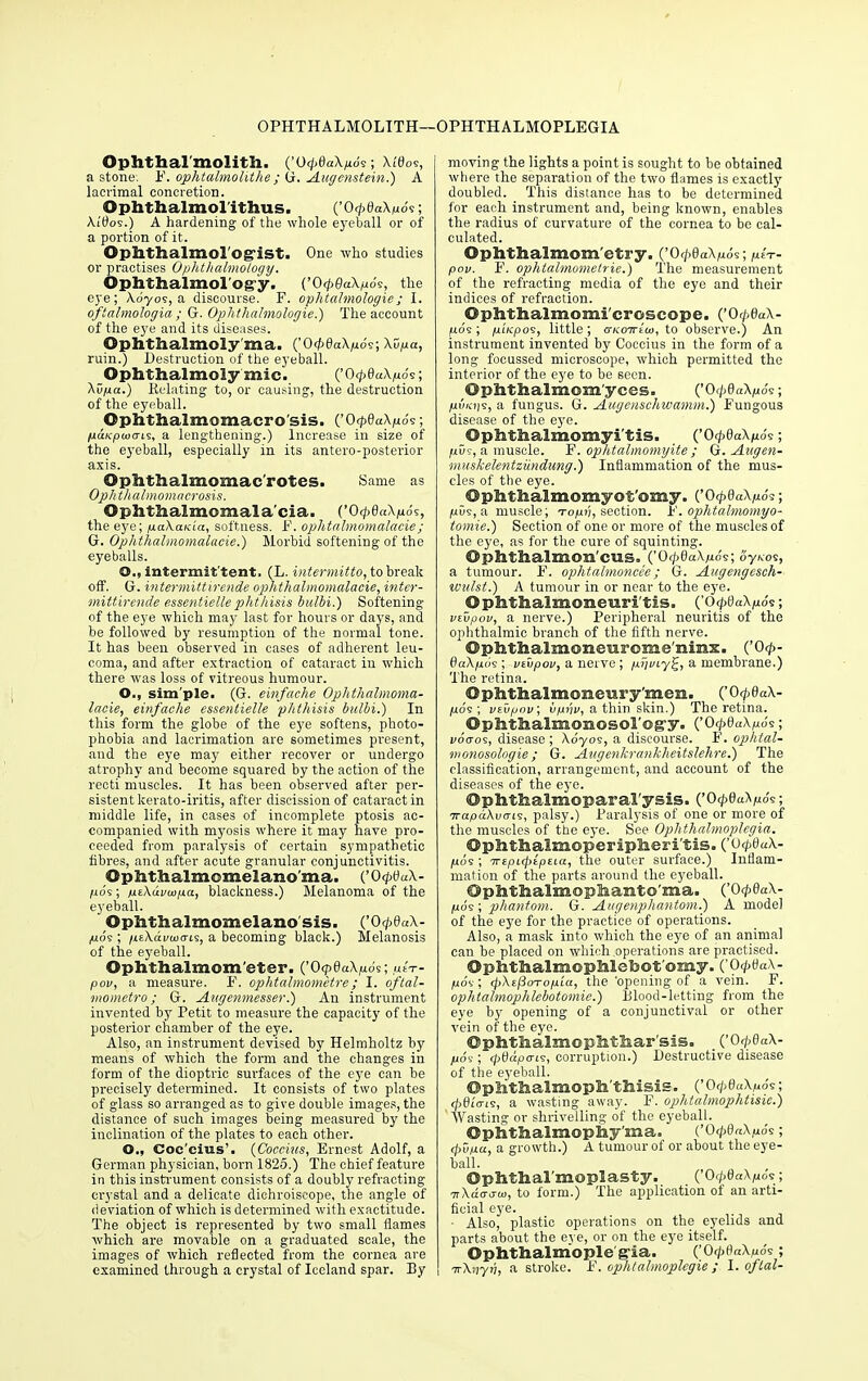 Ophthalmolith. (’0<pda\p6$; \Wos, a stone. P. ophtalmolithe ; tl. Augenstein.) A lacrimal concretion. Ophthalmol'ithus. (’OcpdaApos; XiOos.) A hardening of the whole eyeball or of a portion of it. Ophthalmologist. One who studies or practises Ophthalmology. Ophthalmology. (’OcpOaXpoc, the eye; Adyos, a discourse. F. ophtalmologie; I. oftalmologia; G. Ophthalmologie.) The account of the eye and its diseases. Ophthalmoly'ma. (’0<p6aXp6?-, Xupa, ruin.) Destruction of the eyeball. Ophthalmoly mic. (’0<pdaXp6s; Avpa.) Relating to, or causing, the destruction of the eyeball. ©phthalmomacro'sis. (’Og>8aXp6<:; judfcpcuo-is, a lengthening.) Increase in size of the eyeball, especially in its antero-posterior axis. ©phthalmomac'rotes. Same as Oph thalmomacrosis. Ophthalmomalacia. (’0 <pQa\p6s, the eye; paXania, softness. F. ophtalmomalacie; G. Ophthalmomalacie.') Morbid softening of the eyeballs. O., intermit tent. (L. intermitto, to break off. G. intermittirende ophthalmomalacie, inter- mittirende essentiellephthisis hulbi.) Softening of the eye which may last for hours or days, and be followed by resumption of the normal tone. It has been observed in cases of adherent leu- coma, and after extraction of cataract in which there was loss of vitreous humour. O., sim'ple. (G. einfache Ophthalmoma- lacie, einfaclie essentielle phthisis bulbi.) In this form the globe of the eye softens, photo- phobia and lacrimation are sometimes present, and the eye may either recover or undergo atrophy' and become squared by the action of the recti muscles. It has been observed after per- sistent kerato-iritis, after discission of cataract in middle life, in cases of incomplete ptosis ac- companied with myosis where it may have pro- ceeded from paralysis of certain sympathetic fibres, and after acute granular conjunctivitis. ©phthalmomelano’ma. (’O<p0«A- juo's; pzXdvwpa, blackness.) Melanoma of the eyeball. ' Ophthalmomelano sis. (’O</>0«A- pos ; /izXavwGLs, a becoming black.) Melanosis of the eymball. Ophthalmom eter. (’OqidaXpbs; ,utV- pov, a measui-e. F. ophtalmometre; I. oftal- mometro; G. Augenmesser.) An instrument invented by Petit to measure the capacity of the posterior chamber of the eye. Also, an instrument devised by Helmholtz by means of which the form and the changes in form of the dioptric surfaces of the eye can be precisely determined. It consists of two plates of glass so arranged as to give double images, the distance of such images being measured by the inclination of the plates to each other. O., Coc'cius’. (Coccius, Ernest Adolf, a German physician, born 1825.) The chief feature in this instrument consists of a doubly refracting crystal and a delicate dichroiscope, the angle of deviation of which is determined with exactitude. The object is represented by two small flames which are movable on a graduated scale, the images of which reflected from the cornea are examined through a crystal of Iceland spar. By moving the lights a point is sought to be obtained where the separation of the two flames is exactly doubled. This distance has to be determined for each instrument and, being known, enables the radius of curvature of the cornea to be cal- culated. ©phthalmom'etry. (’0<peaXp6s; ptr- pov. F. ophtalmometrie.) The measurement of the refracting media of the eye and their indices of refraction. ©phthalmomi'croscope. (’0^e«A- Mo'e; pLKpos, little; cnioirtw, to observe.) An instrument invented by Coccius in the form of a long focussed microscope, which permitted the interior of the eye to be seen. ©phthalmom'yces. (’OpdaXpov, juuKijs, a fungus. G. Augenschwamm.) Fungous disease of the eye. Ophthalmomyitis. ('0<pdaXp6$; pus, a muscle. F. ophtalmomyite ; G. Aagen- muskelentzundung.) Inflammation of the mus- cles of the eye. ©phtfealmomyot'omy. COpdaXpoi; pvs, a muscle; To/m, section. F. ophtalmomyo- tomie.) Section of one or more of the muscles of the eye, as for the cure of squinting. ©pSltlialmom'cUS. (’0(]>daXpo9; oyaos, a tumour. F. ophtalmoncee; G. Augengesch- wulst.) A tumour in or near to the eyre. ©phthalmometiri'tis. (’OcpOaA/rds; vzupoif, a nerve.) Peripheral neuritis of the ophthalmic branch of the fifth nerve. OphthalsnoneuroEie'nmx. (’0 <p- SaXpbs ; vtvpov, a nerve; pyviy^, a membrane.) The retina. ©phthalmomeury'meii. (’O<p0aA- pov; vzvpov; vphv, a thin skin.) The retina. ©phthalmoMosorogy. (’O<£0aA/m's; voaos, disease; Adyos, a discourse. F. ophtal- monosologie; G. Augenkrankheitslehre.) The classification, arrangement, and account of the diseases of the eye. ©phthalmoparal'ysis. (’OcpQahpS?; TrapaXvcns, palsy.) Paralysis of one or more of the muscles of the eye. See Ophthalmoplegia. ©phthalmoperipheri'tis. (’O<p0aA- /uds ; 7repL(j)tpzLa, the outer surface.) Inflam- mation of the parts around the eyeball. ©phttaalmophaiito'ma. (’OcpdaX- juos; phantom. G. Augenpliantom.) A model of the eye for the practice of operations. Also, a mask into which the eye of an animal can he placed on which .operations are practised. Ophthalmophlebot omy. (’0<pda\- pov; (pXzfioTop'ia, the 'opening of a vein. F. ophtalmophlebotomie.) Blood-letting from the eye by opening of a conjunctival or other vein of the eye. ©phthalmophthar'sis. (’OcpdaX- pos; tpdapcris, corruption.) Destructive disease of the eyeball. ©plithalmoph'thisis. (’O<p0aA^ds; d>0lo-rs, a wasting away. F. ophtalmophtisie.) Wasting or shrivelling of the eyeball. ©plithalmophy’ma. {’0<pQaXp6c; <pupa, a growth.) A tumour of or about the eye- ball. ©phthal'moplasty. (’OcpdaXpos; arkdacru), to form.) The application of an arti- ficial eye. Also, plastic operations on the eyelids and parts about the eye, or on the eye itself. ©phthalmople gia. COipflaA^ds; nrXnyh, a stroke. F. ophtalmoplegie; I. oflal-
