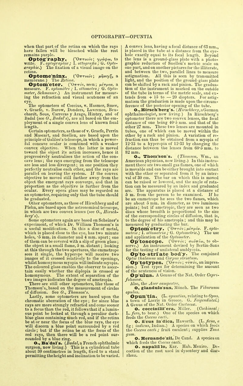 OPTOGRAPHY— OPUNTIA when that part of the retina on which the rays have fallen will be bleached while the rest remains purple. Optog^raphy. (’O-ti-tiko's ; ypatfuu, to write. F. optographie ; I. ottograjia ; G. Opto- araphie.) The fixation of a visual image on the retina. Optome'ninx. (’Oittikos ; gvmy%, a membrane.) The Retina. Optometer. (’Ott-to's, seen; gt-rgov, a measure. F. optometre ; I. ottometro ; G. Opto- meter, Sehmesser.) An instrument for measur- ing the refraction and visual acuteness of an eye. The optometers of Coccius, v. Hasmer, Smee, v. Graefe, v. Burow, Donders, Lawrence, Beu- chardt, Sous, Carreras y Arago, Hintzy, and of Badal (see O., Badal’s), are all based on the em- ployment of a single convex lens of known focal length. Certain optometers, as those of v. Graefe, Perrin and Mascart, and Snellen, are based upon the principle of Galileo’s telescope, in which a power- ful concave ocular is combined with a weaker convex objective. When the latter is moved toward the object its action increases, hence it progressively neutralises the action of the con- cave lens; the rays emerging from the telescope are less and less divergent; in one position they perfectly neutralise each other, and the rays are parallel on leaving the system. If the convex objective be moved still further away from the object the emergent rays converge, and that in proportion as the objective is further from the ocular. Every opera glass may be regarded as an optometer, requiring only that the tube should be graduated. Other optometers, as those of Hirschberg and of Plehn, are based upon the astronomical telescope, in which are two convex lenses (see 0., Hirsch- berg’ s). Some optometers again are based on Schemer’s experiment, of which Dr. William Thomson’s is a useful modification. In this a disc of metal, which is placed close to the eye, has two minute holes, •5 mm. in diameter and 4 mm. apart; one of them can be covered with a slip of green glass; the object is a small flame, 5 m. distant; looking at this through the two apertures, the emmetrope sees it single, the hyperope will receive two images of it crossed relatively to the openings, whilst homonymous myopia will indicate myopia. The coloured glass enables the observer to ascer- tain easily whether the diplopia is crossed or homonymous. The extent of separation of the two images indicates the degree of ametropia. There are still other optometers, like those of Thomson’s,.based on the measurement of circles of diffusion. See 0., Thomson’s. Lastly, some optometers are based upon the chromatic aberration of the eye ; for since blue rays are more strongly refracted and come sooner to a focus than the red, it follows that if a lumin- ous point be looked at through a peculiar dark- blue glass containing much red, and if the retina be at or near the focus of the blue rays, the eye will discern a blue point surrounded by a red circle; but if the retina be at the focus of the red rays, then there will be a red point sur- rounded by a blue ring. O., Ba'dal’s. (JBadal, a French ophthalmic surgeon, now living.) This is a cylindrical tube about 30 centimetres in length, fixed to a stand permitting the height and inclination to be varied. A convex lens, having a focal distance of 63 mm., is placed in the tube at a distance from the eye- hole exactly equal to its focal length. Beyond the lens is a ground-glass plate with a photo- graphic reduction of Snellen’s metric scale on one part, and on another pictures for the illiterate, and between the two, parallel lines to measure astigmatism. All this is seen by transmitted light, and the position of the ground-glass plate can be shifted by a rack and pinion. The gradua- tion of the instrument is marked on the outside of the tube in terms of the metric scale, and ex- tends from + 15 to — 20 diopters. For astig- matism the graduation is made upon the circum- ference of the posterior opening of the tube. O., Hirschberg’s. (Hirsch berg, a German ophthalmologist, now living.) In Hirschberg’s optometer there are two convex lenses, the focal distance of one being 40-5 mm. and that of the other 27 mm. These two lenses are mounted in tubes, one of which can be moved within the other by a rack and pinion. A variation of re- fraction can thus be obtained from a myopia of 12-33 to a hyperopia of 12-33 by changing the distance between the lenses from 60-5 mm. to 82 mm. O., Thom’son’s. (Thomson, Wm., an American physician, now living.) In this instru- ment there are two small gas flames, one of which is movable and can be either brought into contact with the other or separated from it by an inter- val of 30 cm. The bar on which this is moved can be raised or lowered, and the angle of rota- tion can be measured by an index and graduated arc. The apparatus is placed at a distance of 5 m. from the person to be examined. If he be an emmetrope he sees the two flames, which are about 5 mm. in diameter, as two luminous points; but if ametropic, they are seen as two discs whose breadth is proportional to the size of the corresponding circles of diffusion, that is, to the degree of his ametropia ; and this may be measured by graduating the bar. Optometry. (’ 07H-OS ; ptTpOV. F. opto- rnetrie; I. ottometria; G. Optometrie.) The use and application of the Optometer. Op'toscope. (’ Ovr-rov; ckottIco, to ob- serve.) An instrument devised by Bertin-Sans for the testing of unilateral amblyopia. Op'to-stri'ate bod'y. The conjoined Optic thalamus and Corpus striatum. Op'totypes. (’Ottto's; tuttos, an impres- sion.) Test types for determining the amount of the acuteness of vision. Op'ulus. A Genus of the Nat. Order Capn- foliacece. Also, the Acer campestre. O. glandulo'sus, Monch. The Viburnum opulus. Opun'tia. (L. opuntius, relating to Opus. a town of Lacris in Greece. G. Feigendistel.) A Genus of the Nat. Order Cactarece. O. coccinilif'era, Miller. (Cochineal; ~L. fero, to bear.) One of the species on which feeds the Coccus cacti. O. fi'cus in'diea, Haworth. (L.ficus, a fig ; indicus, Indian.) A species on which feeds the Coccus cacti; fruit esculent; supplies Tunc gum. O. Hernande'zii, De Cand. A species on which feeds the Coccus cacti. O. napalillo, Kar. Hab. Mexico. De- coction of the root used in dysentery and diar- rhoea.
