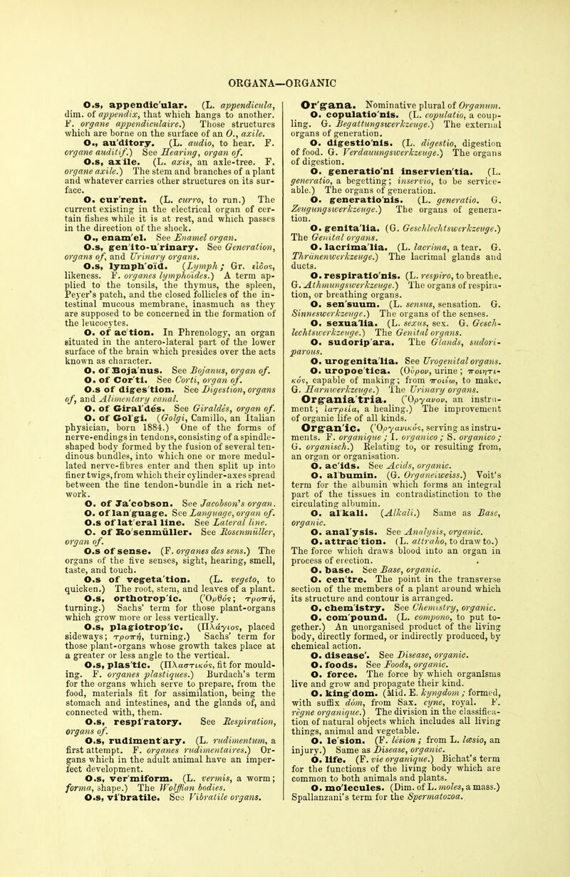 ORGANA—ORGANIC O.s, appendicular. (L. appendicula, dim. of appendix, that which hangs to another, if. organe appendiculaire.) Those structures which are borne on the surface of an 0., axile. O., au’ditory. (L. audio, to hear. F. organe auditif.) See Hearing, organ of. O.s, axile. (L. axis, an axle-tree. F. organe axile.) The stem and branches of a plant and whatever carries other structures on its sur- face. O. cur'rent. (L. curro, to run.) The current existing in the electrical organ of cer- tain fishes while it is at rest, and which passes in the direction of the shock. O., enam'el. See Enamel organ. O.s, gen'ito-u'rinary. See Generation, organs of, and Urinary organs. O.s, lymph'oid. (Lymph; Gr. rioos, likeness. F. organes lymphdides.) A term ap- plied to the tonsils, the thymus, the spleen, Peyer’s patch, and the closed follicles of the in- testinal mucous membrane, inasmuch as they are supposed to be concerned in the formation of the leucocytes. O. of ac tion. In Phrenology, an organ situated in the antero-lateral part of the lower surface of the brain which presides over the acts known as character. O. of Boja'nus. See Bojamts, organ of. O. of Cor'ti. See Corti, organ of. O.s of digression. See Digestion, organs of, and Alimentary canal. O. of G-iral'des. See Giraldes, organ of. O. of Gol'gi. {Golgi, Camillo, an Italian physician, born 1884.) One of the forms of nerve-endings in tendons, consisting of a spindle- shaped body formed by the fusion of several ten- dinous bundles, into which one or more medul- lated nerve-fibres enter and then split up into finer twigs, from which their cylinder-axes spread between the fine tendon-bundle in a rich net- work. O. of Ja'cobson. See Jacobson's organ. O. of lan guage. See Language, organ of. O.s of lat eral line. See Lateral line. O. of Ro senmiiller. See Rostnmuller, organ of. O.s of sense. (F. organes des sens.) The organs of the five senses, sight, hearing, smell, taste, and touch. O.s of vegeta'tion. (L. vegeto, to quicken.) The root, stem, and leaves of a plant. O.s, orthotrop'ic. (’O^0ds; a-poira, turning.) Sachs’ term for those plant-organs which grow more or less vertically. O.s, plagiotrop'ic. (IlXd'yios, placed sideways; Tpoirh, turning.) Sachs’ term for those plant-organs whose growth takes place at a greater or less angle to the vertical. O.s, plas’tlc. (IIXao-TtKds, fit for mould- ing. F. organes plastiques.) Burdach’s term for the organs which serve to prepare, from the food, materials fit for assimilation, being the stomach and intestines, and the glands of, and connected with, them. O.s, respi'ratory. See Respiration, organs of. O.s, rudiment ary. (L. rudimentum, a first attempt. F. organes rudimentaires.) Or- gans which in the adult animal have an imper- fect development. O.s, ver'miform. (L. vermis, a worm; forma, shape.) The Wolffian bodies. O.s, vi'bratile. See Vibralile organs. Or gana. Nominative plural of Organum. O. copulatio'nls. (L. copulatio, a coup- ling. G. Begattungsicer/czeuge.) The external organs of generation. O. digestio'nls. (L. digestio, digestion of food. G. Verdauungswerkzeuge.) The organs of digestion. O. generatio'ni inservien'tia. (L. generation begetting; inservio, to be service- able.) The organs of generation. O. generationis. (L. generatio. G. Zeugungswerkzeuge.) The organs of genera- tion. O. genita'lia. (G. Geschlechtswcrkzeuge.) The Genital organs. O. lacrima'lia. (L. lacrima, a tear. G. Thrunenwerkzeuge.) The lacrimal glands and ducts. O. respiratio'nis. (L. respiro, to breathe. G. Athmungsiverkzeage.) The organs of respira- tion, or breathing organs. O. sen'suum. (L. sensus, sensation. G. Sinneswerkzeuge.) The organs of the senses. O. sexualia. (L. sexus, sex. G. Gesch- lechtswerkzeuge.) The Genital organs. O. sudorip ara. The Glands, sudori- parous. O. urogenita'lia. See Urogenital organs. O. uropoe tica. (0upon, urine ; ttolpti- kos, capable of making; from iroitw, to make. G. Harniverkzeuge.) The Urinary organs. Organia'tria. (0pyavov. an instru- ment; ia'rpeia, a healing.) The improvement of organic life of all kinds. Organ'ic. {’OpyaviKos, serving as instru- ments. F. orgunique ; I. organico ; S. organico ; G. organisch.) Relating to, or resulting from, an organ or organisation. 6. ac’ids. See Acids, organic. O. albumin. (G. Organeiweiss.) Yoit’s term for the albumin which forms an integral part of the tissues in contradistinction to the circulating albumin. O. alkali. {Alkali.) Same as Base, organic. O. anal'ysis. See Analysis, organic. O. attrac tion. (L. attraho, to draw to.) The force which draws blood into an organ in process of erection. O. base. See Base, organic. O. cen'tre. The point in the transverse section of the members of a plant around which its structure and contour is arranged. O. chemistry. See Chemistry, organic. O. com pound. (L. compono, to put to- gether.) An unorganised product of the living body, directly formed, or indirectly produced, by chemical action. O. disease'. See Disease, organic. O. foods. See Foods, organic. O. force. The force by which organisms live and grow and propagate their kind. O. kingdom. (Mid. E. kyngdom; formed, with suffix dim, from Sax. cyne, royal. F. regne organique.) The division in the classifica- tion of natural objects which includes all living things, animal and vegetable. O. le'sion. (F. lesion ; from L. Icesio, an injury.) Same as Disease, organic. O. life. (F. vie organique.) Bichat’s term for the functions of the living body which are common to both animals and plants. O. molecules. (Dim. of L.moles, amass.) Spallanzani’s term for the Spermatozoa.