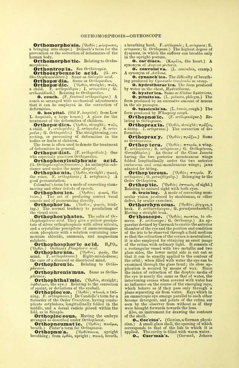 ORTHOMORPHOSIS-ORTHOSCOPE Orthomorpho'sis. (’OpflJs; fi6p<pw<n.<s, a bringing into shape.) Delpech’s term for the prevention or the correction of deformities of the human body. Orthomorpho'tic. Relating to Ortho- morphosis. Orthontropia. See Ortliotropia. Orthobxybenzoic acid. (G. or- tho-Oxybenzoesaure.) . Same as Salicylic acid. Orthopse'dia. Same as Orthopaedics. Orthopae dic. (’Opflds, straight; irats, a child, if. orthopedique; I. ortopcdico; G. orthopddisch.) Relating to Orthopcedics. O. couch. (F.fauteuil orthopedique.) A couch so arranged with mechanical adjustments that it can be employed in the correction of deformities. O. hos pital. (Old F. hospital; from Low L. hospitale, a large house.) A place for the treatment of the deformities of children. Orthopae'dics. (’upOdc, straight; arcus, a child. F. orthopedic; I. ortopedia ; S. orto- pedia ; G. Orthopddie.) The straightening, cor- recting, or preventing of deformities in the bodies or limbs of children. The term is often used to denote the treatment of deformities in general. Orthopaedist. (F. orthope'diste.) One who especially practises Orthopcedics. Orthophenylsulpho'nic acid. (G. Orthophenylsulfonsciure.) An antiseptic sub- stance used under the name Aseptol. Orthopho'nia. ('Op0ds, straight; cpwvi’i, the voice. F. orthophonie; 1. ortofonia.) A good pronunciation. Colombat’s term for a mode of correcting stam- mering and other defects of speech. Orthophon'ics. (’Op0ds; cpuivv, the voice.) The art of producing correct vocal sounds and of pronouncing directly. Orthophor ia. (.'Op0ds; popds, tend- ing.) The normal tendency to parallelism of the visual axes. Orthophos'phates. The salts of Or- thophosphoric acid. They give a yellow precipi- tate of silver orthophosphate with silver nitrate, and a crystalline precipitate of ammoniomagne- sium phosphate with a solution containing am- monium chloride, ammonia, and magnesium sulphate. Orthophosphor'ic ac'id. H3P04. (’Opdos.) Ordinary Phosphoric acid. Orthophrenia. (’OpOoV, <ppvv, the mind. F. orthophrenie.) Right-mindedness; the cure of a diseased or disordered mind. Orthophren'ic. Relating to Ortho- phrenia. Orthophrenis'mus. Same as Ortho- phrenia. Orthophthal'mic. (’Op0o's, straight; 6<p0a\/uos, the eye.) Relating to the correction of squint, or deviations of the eyeball. Orthoploc'eae. (’Opdos ; ttXoki'i, a twi- ning. F. orthoplocees.) Le Candolle’s term for a Suborder of the Order Cruciferce, having condu- plicate cotyledons, longitudinally folded in the middle, and a dorsal radicle placed within the fold, as in Sinapis. Orthoploc'eous. Having the embryo arranged as described under Orthoplocece. Orthopneumatic. (’Op0o's; nvivya, breath.) Plater’s term for Orthopnceic. Orthopnoe'a. (’OpdoVaota, upright breathing; from opOds, upright; iri/onj, breath, a breathing hard. F. ortliopnee ; I. orlopnea; S. ortopnea\G. Orthopnoe.) The highest degree of dyspnoea, in which the sufferer can breathe only in the upright posture. O. car diaca. (Kapcca, the heart.) A synonym of Angina pectoris. O. convulsi va. (L. convulsio, cramp.) A synonym of Asthma. O. cynanch'ica. The difficulty of breath- ing produced by Cynanclie trachealis or croup. O. hydrothorac ica. The form produced by water in the chest, Hydrothorax. O. hyster ica. Same as Globus hystericus. O. pituito’sa. (L. pituita, phlegm.) The form produced by an excessive amount of mucus in the air passages. O. tussiculo'sa. (L. tussis, cough.) The form produced by Whooping cough. Orthopnce ic. (F. orthupnoique.) Re- lating to Orthopncea. Orthoprax is. (’Ogdds, straight; arpa^is, a doing. I. ortoprassi.) The correction of de- formities. Orthopraxy. (’Op0o's; arpa^is.) Same as Orthopraxis. Orthop tera. (’Op0ds; irrtpov, a wing. F. orthopteres; S. ortopteros; G. Orthopteren, Geradfliigler.) An Order of the Class Insecta having the two posterior membranous wings folded longitudinally under the two anterior coriaceous and semi-membranous wings; jaws adapted for biting. Orthop terous. ( Op0ds; tn-Epov. F. orthoptere ; G. geradjiiigelig.) Belonging to the Order Orthoptera. Orthop tic. (’O/oSo's; otttikos, of sight.) Relating to natural sight with both eyes. O. training. A mode of correcting mon- ocular vision produced by strabismus, or other defect, by ocular exercises. Orthorrhyn cous. (’0p66 s ; puy YOS, a beak. F. orthorrhynque; G. geradgeschnabelt.) Having a straight beak. Or'thoscope. ('Opdo's; ctkottIu), to ob- serve. F. orthoscope; G. Orthoscop.) An ap- paratus devised by Czermak to enable the anterior chamber of the eye and the position and condition of the iris to be observed through a fluid medium so that the refraction of the cornea is neutralised; it is also employed for obtaining an erect image of the retina with ordinary light. It consists of a rectangular vessel with two metallic and two glass sides, the lower metal side is cut out so that it can be exactly applied to the contour of the orbit; when filled with water the eye can be examined through the glass front; its close ap- plication is secured by means of wax. Since the index of refraction of the dioptric media of the eye is nearly the same as that of water, the intervening cornea when covered with water has no influence on the course of the emerging rays, which behave as if they pass only through a plane separating air from water. Rays which in an emmetropic eye emerge parallel to each other become divergent, and points of the retina are seen by the observer from without as if they were brought forwards towards the lens. Also, an instrument for drawing the contours of the skull. O., Coc'cius’. (Coccius, a German physi- cian.) A small glass shell, the opening of which corresponds to that of the lids to which it is applied. The cavity is filled with warm water. O., Czer'mak’s. (Czermak, Johann