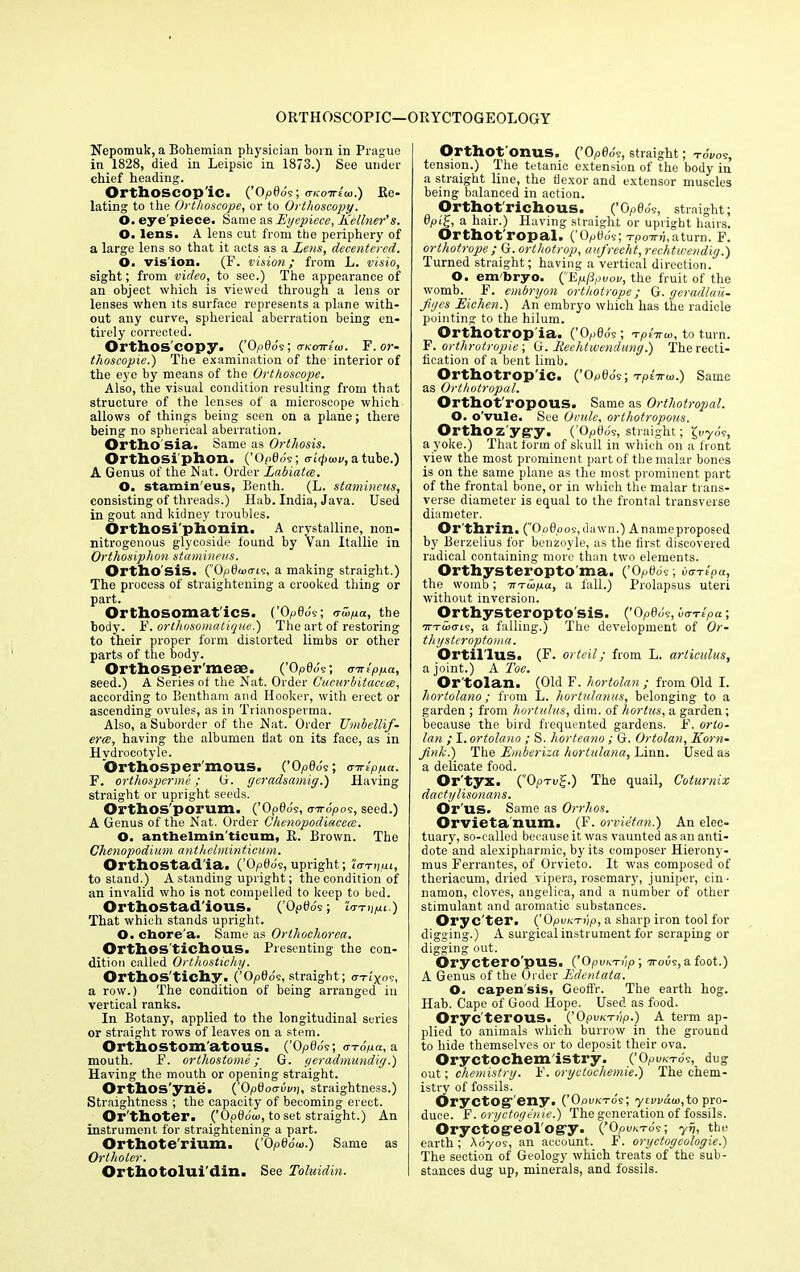 ORTHOSCOPIC—ORYCTOGEOLOGY Nepomuk, a Bohemian physician born in Prague in 1828, died in Leipsic in 1873.) See under chief heading. Orthoscop ic. (’Opflo's; (tkottIw.) Re- lating to the Orthoscope, or to Orthoscopy. O. eye'piece. Same as Eyepiece, Kellner's. O. lens. A lens cut from the periphery of a large lens so that it acts as a Lens, decentcred. O. vision. (F. vision; from L. visio, sight; from video, to see.) The appearance of an object which is viewed through a lens or lenses when its surface represents a plane with- out any curve, spherical aberration being en- tirely corrected. Orthos'copy. (’Opdo'v; o-kottIui. F.or- tlioscopie.) The examination of the interior of the eye by means of the Orthoscope. Also, the visual condition resulting from that structure of the lenses of a microscope which allows of things being seen on a plane; there being no spherical aberration. Ortho Sia. Same as Orthosis. Orthosi'phon. (’Op0oV, oicj>wu, atube.) A Genus of the Nat. Order Labiates. O. stamin'eus, Benth. (L. stamincus, consisting of threads.) Hab. India, Java. Used in gout and kidney troubles. Orthosi'phonin. A crystalline, lion- nitrogenous glycoside found by Van Itallie in Orthosiphon stamineus. Ortho sis. (Op0«xri9, a making straight.) The process of straightening a crooked thing or part. Orthosomat'ics. (’Opfldv; vlhya, the body. F. orthosomatique.) The art of restoring to their proper form distorted limbs or other parts of the body. Orthosper'mese. (’0 p0ds; (nrtpya, seed.) A Series of the Nat. Order Cucurbitacece, according to Bentham and Hooker, with erect or ascending ovules, as in Trianosperma. Also, a Suborder of the Nat. Order Umbellif- ercs, having the albumen flat on its face, as in Hvdrocotyle. ’Orthosper'mous. (’Op0o's; oirlppa. F. orthosperme; G. geradsamig.) Having straight or upright seeds. Orthos'porum. (’Op0o's, mropos, seed.) A Genus of the Nat. Order Chenopodiacece. O. anthelmin'ticum, R. Brown. The Chenopodium anthelminticum. Orthostad'ia. (’Opflo's,upright; iWijpt, to stand.) A standing upright; the condition of an invalid who is not compelled to keep to bed. Orthostad'ious. (’Opflo's; Wii/xi.) That which stands upright. O. chore'a. Same as Orthochorea. Orthos'tichous. Presenting- the con- dition called Orthostichy. Orthos'tichy. (’Opfldv, straight; O-Tl)(09, a row.) The condition of being arranged in vertical ranks. In Botany, applied to the longitudinal series or straight rows of leaves on a stem. Orthostom’atous. (’Op0o's; o-rdpa, a mouth. F. ortliostome; G. geradmundig.) Having the mouth or opening straight. Orthos'yne. ('OpOoo-vmi, straightness.) Straightness ; the capacity of becoming erect. Or'thoter. (’Opfldco, to set straight.) An instrument for straightening a part. Orthote’rium. (’0 P66w.) Same as Ortlioter. Orthotolui'din. See Toluidin. Orthot onus. (’Opfldv, straight; TOl/05, tension.) The tetanic extension of the body in a straight line, the flexor and extensor muscles being balanced in action. Orthot'richous. (’0p0ds, straight; 0,0 i'J, a hair.) Having straight or upright hairs. Orthot'ropal. (Op0ds; -rpo7rd,aturn. F. orthotrope ; G. ortliotrop, aufreclit, rechtwendig.) Turned straight; having a vertical direction. O. embryo. ^'EpPpvov, the fruit of the womb. F. embryon orthotrope; G. geradlau- figes Eichen.) An embryo which has the radicle pointing to the hilum. Orthotrop'ia. (’Op0os ; Tplarw, to turn. F. orthrotropie; G. Reehtwendung.) The recti- fication of a bent limb. Orthotrop'ic. (’ Op0ds; TpiTrui.) Same as Orthotropal. Orthot'ropous. Same as Orthotropal. O. o'vule. See Ovule, ortliotropous. Orthozygy. (’Opfld9, straight; £uyds, a yoke.) That form of skull in which on a front view the most prominent part of the malar bones is on the same plane as the most prominent part of the frontal bone, or in which the malar trans- verse diameter is equal to the frontal transverse diameter. Or thrin. (”Op0po9,dawn.) Anameproposed by Berzelius for benzoyle, as the first discovered radical containing more than two elements. Orthysteropto'ma. (’Opfldv; iiarlpa, the womb; m-wpa, a fall.) Prolapsus uteri without inversion. Orthysteropto ’sis. (’OpQos, iirrrtpa; irTwcns, a falling.) The development of Or- thyster optoma. Ortillus. (F. orteil; from L. articulus, a joint.) A Toe. Or'tolan. (Old F. hortolan ; from Old I. hortolano; from L. hortulamcs, belonging to a garden ; from hortulus, dim. of hortus, a garden; because the bird frequented gardens. F. orto- lan ; I. ortolano ; S. horteano; G. Ortolan, Korn- Jink.) The Emberiza hortulana, Linn. Used as a delicate food. Or'tyx. (”Oprvi-.) The quail, Coturnix dactylisonans. Or 'us. Same as Orrhos. Orvieta num. (F. orvietan.) An elec- tuary, so-called because it was vaunted as an anti- dote and alexipharmic, by its composer Hierony- mus Ferrantes, of Orvieto. It was composed of theriacum, dried vipers, rosemary, juniper, cin- namon, cloves, angelica, and a number of other stimulant and aromatic substances. Orye'ter. (’Opi/KTiip, a sharp iron tool for- digging.) A surgical instrument for scraping or digging out. Oryctero'pus. (’Opu/eri'/p; irobs,afoot.) A Genus of the Order Edentata. O. capen'sis, Geoffr. The earth hog. Hab. Cape of Good Hope. Used as food. Oryc terous. (’Opo/crip.) A term ap- plied to animals which burrow in the ground to hide themselves or to deposit their ova. Oryctochem'istry. (’Op UKT09, dllg out; chemistry. F. oryctochemie.) The chem- istry of fossils. Oryctog- eny. (’Opuktos; ytvvdto,to pro- duce. F. oryctogenie.) The generation of fossils. Oryctog-eol'og-y. (’Opuxvds; yij, the earth ; Aoyos, an account. F. oryctogeologie.) The section of Geology which treats of the sub- stances dug up, minerals, and fossils.