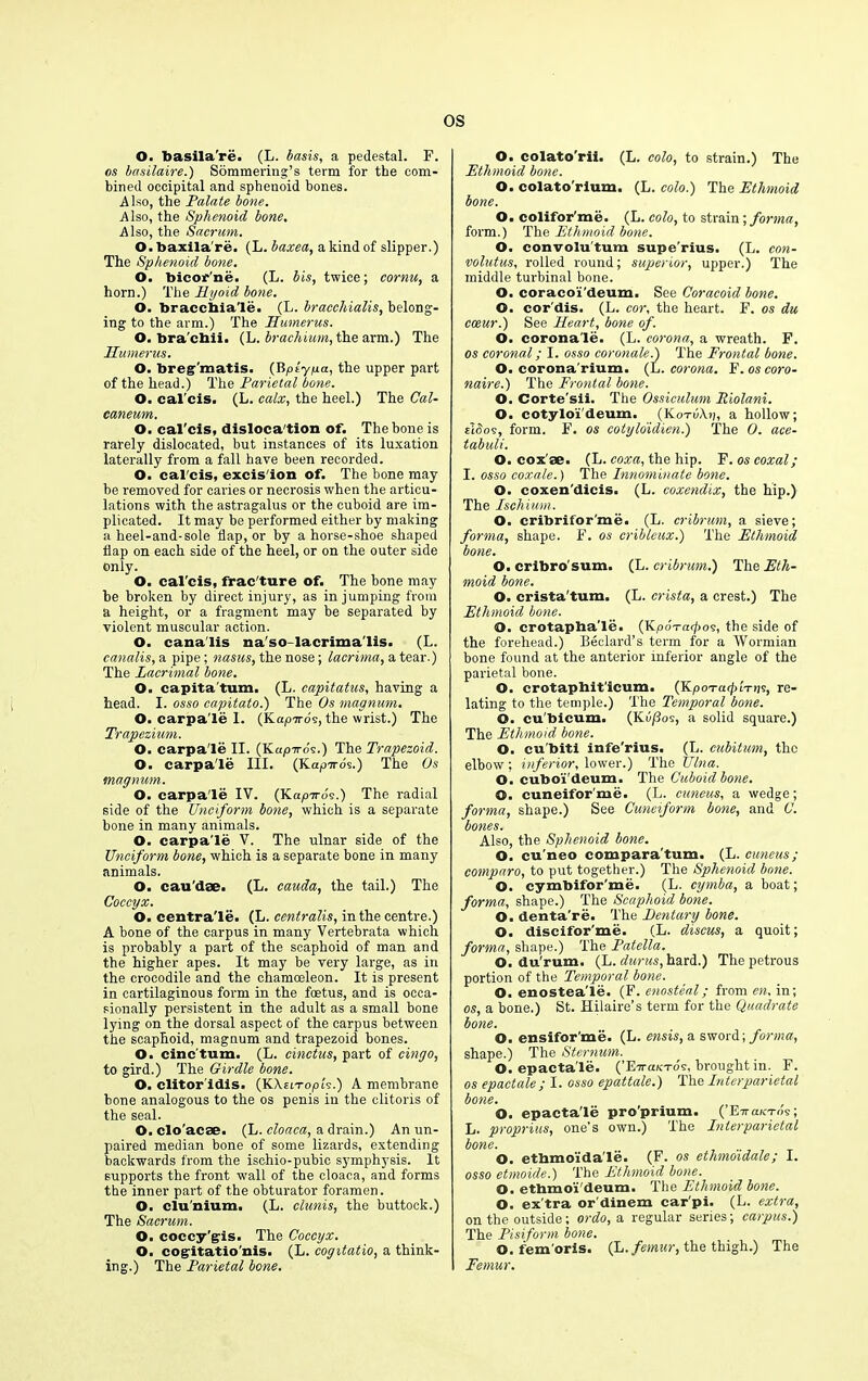 O. basila're. (L. basis, a pedestal. F. os basilaire.) Sommering’s term for the com- bined occipital and sphenoid bones. Also, the Palate bone. Also, the Sphenoid bone. Also, the Sacrum. O. baxila’re. (L. baxea, a kind of slipper.) The Sphenoid bone. O. bicor'ne. (L. bis, twice; cornu, a horn.) The Hyoid bone. O. braccbia'le. (L. bracchialis, belong- ing to the arm.) The Humerus. O. bra'chii. (L. brachium, the arm.) The Humerus. O. breg'matis. (Bptyya, the upper part of the head.) The Parietal bone. O. cal'cis. (L. calx, the heel.) The Cal- caneum. O. cal'cis, dislocation of. The hone is rarely dislocated, but instances of its luxation laterally from a fall have been recorded. O. cal'cis, excis'ion of. The bone may be removed for caries or necrosis when the articu- lations with the astragalus or the cuboid are im- plicated. It may be performed either by making a heel-and-sole flap, or by a horse-shoe shaped flap on each side of the heel, or on the outer side only. O. cal'cis, frac'ture of. The bone may he broken by direct injury, as in jumping from a height, or a fragment may be separated by violent muscular action. O. cana'lis na'so-lacrima'lis. (L. canalis, a pipe; nasus, the nose; lacrima, a tear.) The Lacrimal bone. O. capita turn. (L. capitatus, having a head. I. osso capitato.) The Os magnum. O. carpa'le I. (f/Lapicos, the wrist.) The Trapezium. O. carpa'le II. (KapTro's.) The Trapezoid. O. carpa'le III. (Kapiros.) The Os magnum. O. carpa'le IV. (Kaprrds.) The radial side of the Unciform bone, which is a separate bone in many animals. O. carpa'le V. The ulnar side of the Unciform bone, which is a separate bone in many animals. O. cau'dae. (L. cauda, the tail.) The Coccyx. O. centra'le. (L. centralis, in the centre.) A bone of the carpus in many Vertebrata which is probably a part of the scaphoid of man and the higher apes. It may be very large, as in the crocodile and the chamoeleon. It is present in cartilaginous form in the foetus, and is occa- sionally persistent in the adult as a small bone lying on the dorsal aspect of the carpus between the scaphoid, magnum and trapezoid bones. O. cinc'tum. (L. cinctus, part of cingo, to gird.) The Girdle bone. O. clitor'idis. (KAni-opi's.) A membrane hone analogous to the os penis in the clitoris of the seal. O. clo'acae. (L. cloaca, a drain.) An un- paired median bone of some lizards, extending backwards from the ischio-pubic symphysis. It supports the front wall of the cloaca, and forms the inner part of the obturator foramen. O. clunium, (L. clunis, the buttock.) The Sacrum. O. coccy'gis. The Coccyx. O. cogitatio'nis. (L. cogitatio, a think- ing.) The Parietal bone. O. colato'rii. (L. colo, to strain.) The Ethmoid bone. O. colato'rlum. (L. colo.) The Ethmoid bone. O. colifor'me. (L. colo, to strain; forma, form.) The Ethmoid bone. O. convolu'tum supe'rius. (L. con- volutus, rolled round; superior, upper.) The middle turbinal bone. O. coracoi'deum. See Coracoid bone. O. cor'dis. (L. cor, the heart. F. os du cceur.) See Heart, bone of. O. corona'le. (L. corona, a wreath. F. os coronal; I. osso coronale.) The Frontal bone. O. corona'rium. (L. corona. F. os coro- naire.) The Frontal bone. O. Corte'sii. The Ossiculum Piolani. O. cotylo'i'deum. (Ko-ruA.);, a hollow; ddos, form. F. os cotyloidien.) The 0. ace- tabuli. O. coxae. (L. coxa, the hip. F. os coxal; I. osso coxale.) The Innominate bone. O. coxen'dicis. (L. coxendix, the hip.) The Ischium. O. cribrifor'me. (L. cribrum, a sieve; forma, shape. F. os cribleux.) The Ethmoid bone. O. cribro'sum. (L. cribrum.) The Eth- moid bone. O. crista'tum. (L. crista, a crest.) The Ethmoid bone. O. crotapba’le. (Kpo-rcifos, the side of the forehead.) Bedard’s term for a Wormian bone found at the anterior inferior angle of the parietal bone. O. crotaphit'icum. (KpoTaf It os, re- lating to the temple.) The Temporal bone. O. cu'bicum. (KA/los, a solid square.) The Ethmoid bone. O. cu'biti infe'rius. (L. cubitum, the elbow : inferior, lower.) The Ulna. O. cuboi'deum. The Cicboidbone. ©. euneifor'me. (L. cuneus, a wedge; forma, shape.) See Cuneiform bone, and C. bones. Also, the Sphenoid bone. O. cu’neo compara'tum. (L. cuneus; comparo, to put together.) The Sphenoid bone. O. cymbifor'me. (L. cymba, a boat; forma, shape.) The Scaphoid bone. O. denta're. The Hentary bone. O. discifor'me. (L. discus, a quoit; forma, shape.) The Patella. O. du'rum. (L. durus, hard.) The petrous portion of the Temporal bone. O. enostea'le. (F. enosteal; from en, in; os, a bone.) St. Hilaire’s term for the Quadrate bone. O. ensifor’me. (L. ensis, a sword; forma, shape.) The Sternum. O. epacta'le. (’E7raK-rds, brought in. F. os epact ale ; I. osso epattale.) The Interparietal bone. O. epacta'le pro'prium. (’Ettccktos; L. proprius, one’s own.) The Interparietal bone. O. etbmoi'daTe. (F. os ethmoidale; I. osso etmoide.) The Ethmoid bone. O. ethmoi'deum. The Ethmoid bone. O. ex’tra or'dinem car'pi. (L. extra, on the outside; ordo, a regular series; carpus.) The Pisiform bone. O. fem oris. (L. femur, the thigh.) The Femur.