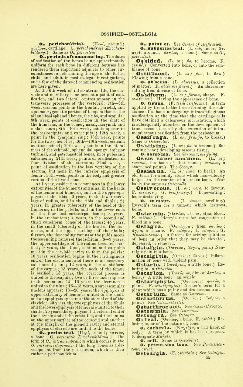 OSSIFIED—OSTEALGIA O., perichon'drial. (ITtpl, around; yovSpo9, cartilage. G. perichondrale Knochen- bildung.) Same as 0., periosteal. 0.,pe'riods of commencing-. The dates of ossification of the bones being approximately uniform for each bone in different foetuses lias rendered them important adjuncts to other cir- cumstances in determining the age of the foetus, child, and adult in medico-legal investigations, and a few of the dates of commencing ossification are here given. At the 6th week of intra-uterine life, the cla- vicle and maxillary bone present a point of ossi- fication, and two lateral centres appear in the transverse processes of the vertebrae; 7th—8th week, osseous points in the frontal, parietal, and squamo-zygomatic portion of temporal bones, the ali and basi sphenoid bones, the ribs, and scapula; 8th week, points of ossification in the shaft of the humerus, in the vomer, nasal, lacrymal, and malar bones; 8th—10th week, points appear in the basioccipital and exoecipital; 12th week, a point in the tympanic ring; 16th week, points for the two sphenotics; 16th—18th week, ossicula auditus ossified; 20th week, points in the lateral mass of the ethmoid, sphenoidal spongy, inferior turbinal, and petromastoid bones, in os pubis and calcaneum ; 24th week, points of ossification in four divisions of the sternum; 32nd week, a point of ossification in the last vertebra of the sacrum, but none in the inferior epiphysis of femur; 36th week, points in the body and greater cornua of the hyoid bone. At 1 year, ossification commences in the lower extremities of the humerus and ulna, in the heads of the femur and humerus, and in the upper epi- physis of the tibia ; 2 years, in the lower carti- lage of radius, and in the tibia and fibula; 2^ years, in greater tuberosity of the head of the humerus, in the patella, and in the lower ends of the four last metacarpal bones; 3 years, in the trochanters ; 4 years, in the second and third cuneiform bones of the tarsus; 4| years, in the small tuberosity of the head of the hu- merus, and the upper cartilage of the fibula; 6 years, the descending ramus of the pubis meets the ascending ramus of the ischium ; 8—9 years, the upper cartilage of the radius becomes ossi- fied ; 9 years, the ilium, ischium, and os pubis meet in the cotyloid cavity to form the pelvis; 10 years, ossification begins in the cartilaginous end of the olecranon, and there is an accessory subcoracoid point; 12 years, in the os pisiform of the carpus; 13 years, the neck of the femur is ossified; 15 years, the coracoid process is united to the scapula ; two or three nuclei appear in the acromion ; 15—16 years, the olecranon is united to the ulna ; 16—18 years, a suprascapular nucleus appears; 18—20 years, the epiphysis at upper extremity of femur is united to the shaft, and an epiphysis appears at the sternal end of the clavicle; 20 years, the two epiphyses of the fibula and the lower epiphysis of femur are united to their shafts; 25 years, the epiphysis of the sternal end of the clavicle and of the crista ilei, and the lamina on the upper surface of the coracoid and another at the margin of the glenoid cavity and sternal epiphysis of clavicle are united to the bones. O., perios'teal. {Tlspi, around ; ootIov, a bone. G. periostale Knochenbildung.) The form of O., intramembranous which occurs in the O. intracartilaginous of the long bones as a de- velopment from the periosteum, which is then rather a perichondrium. O., point of. See Centre of ossification. O., subperios teal. (L. sub, under; Gr. trcpi, around; ootLov, a bone.) Same as O., periosteal. Os sified. (L. os; fio, to become. F. ossifie.) Converted into bone, or into the sem- blance of bone. Ossifluent. (L. os; flno, to flow.) Flowing from a bone. O. ab'scess. (L. abscessas, a collection of matter. F. abces ossifluent.') An abscess re- sulting from disease of bone. Os siform. (L. os; forma, shape. F. ossiforme.) Having the appearance of bone. O. tis'sue. (F. tissu ossiforme.) A term applied by Broca to the tissue forming the sub- stance of a bone undergoing intracartilaginous ossification at the time that the cartilage cells have obtained a calcareous incrustation, which is subsequently absorbed on the development of true osseous tissue by the extension of intra- membranous ossification from the periosteum. Ossif rag a. (L. os ; frango, to break.) Same as Osteocolla. ©s’sitying’. (L. os ;fio, to become.) Be- coming bone; developing osseous tissue. ©. sarco ma. See Sarcoma, ossifying. ©s'sis sacri acumen. (L. os; sacrum, the bone of that name; acumen, a sharpened point.) The Coccyx. ©ssisa'na. (L. os; saw, to heal.) An old term for a sandy stone which marvellously helped in the reunion of a broken bone. Pro- bably the same as Osteocolla. ©ssiv'orous. (L. os; voro, to devour. F. ossivore ; G. beinfressig.) Bone-eating ; bone-destroying. ©. tumour. (L. tumor, swelling.) Ruysch’s term for a tumour which destroys bone. ©Stae’mia. {’OoTtov, a bone ; aqua, blood. F. ostemie.) Piorry’s term for congestion of blood in a bone. ©stag1 ra. (’Oo-Taypa ; from ooriov ; aypa, a seizure. F. ostagre; I. ostagra; G. Knochenzange.) A forceps for seizing splinters of bone in order that they may be elevated, depressed, or removed. ©Stal'g’ia. (’Oo-Ttov; a\yos, pain.) Neu- ralgic pain in a bone. ©stalg’i'tis. {’Oo-Ttov; a\yos.) Inflam- mation of bone with violent pain. ©Star'ic. {’OaTdpiov, a little bone.) Re- lating to an Osturion. ©Star ion. (’OoTapiov, dim. of oaTtov, a bone.) A little bone ; an ossicle. Ostar'ipliyte. {’Ooraptov; <Pvtov, a plant. F. ostariphyte.) Necker’s term for a plant which has a pulpy and drupaceous fruit. Ostar'ium. Same as Ostarion. ©startfiiri'tis. (’OotLov ; lipdpov, a joint.) See Osteoarthritis. Ostarthroc'ace. See Ostearthrocace. Osteaemia. See Ostcemia. Osteag’ra. See Ostagra. ©S teal. {’OotIov, a bone. F. osteal.) Re- lating to, or of the nature of, bone. O. cacbex'ia. (Kayt^ia, a bad habit of body.) A term by which it has been proposed to designate Rickets. O. cell. Same as Osteoblast. O. percus sion-tone. See Pcrcussion- tone, osteal. ©Steal'eria. (F. ostealgia.) See Ostalgia. 45