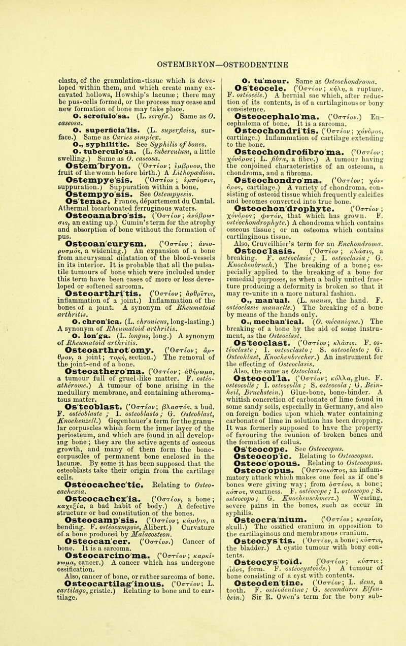 OSTEMBRYON—OSTEODENTINE clasts, of the granulation-tissue which is deve- loped within them, and which create many ex- cavated hollows, Howship's lacunae ; there may be pus-cells formed, or the process may cease and new formation of bone may take place. O. serolulosa. (L. scrofa.) Same as 0. caseosa. O. superficia'lis. (L. superficies, sur- face.) Same as Caries simplex. O., sypbilit'ic. See Syphilis of bones. O. tuberculo'sa. (L. tuberculum, a little swelling.) Same as O. caseosa. Ostem'bryon. (’oa-riov; ’ipfipvov, the fruit of the womb before birth.) A Lithopcedion. Ostempye'sis. (’0a-riov ; iprrrbriais, suppuration.) Suppuration within a bone. Ostempyo'sis. See Ostempyesis. Os'tenac. France, departement du Cantal. Athermal bicarbonated ferruginous waters. Osteoanabro'sis. (Oa-riov ; dvdfipio- <ris, an eating up.) Cumin’s term for the atrophy and absorption of bone without the formation of pus. Osteoan eurysm. (’Oo-te'oi/ ; avtv- pvapos, a widening.) An expansion of a bone from aneurysmal dilatation of the blood-vessels in its interior. It is probable that all the pulsa- tile tumours of bone which were included under this term have been cases of more or less deve- loped or softened sarcoma. Osteoarthri tis. (’Oo-te'oi/; apQpi-ns, inflammation of a joint.) Inflammation of the bones of a joint. A synonym of Rheumatoid arthritis. O. cbron'ica. (L. chronicus, long-lasting.) A synonym of Rheumatoid arthritis. O. lon'ga. (L. longus, long.) A synonym of Rheumatoid arthritis. Osteoarthrotomy. (’Oaaiov; &p- 0pov, a joint; -roph, section.) The removal of the joint-end of a bone. Osteoathero’ma. (’Oo-te'oi/; adbpwpa, a tumour full of gruel-like matter. F. osteo- atherome.) A tumour of bone arising in the medullary membrane, and containing atheroma- tous matter. Os teoblast. (’Oo-te'oi/; pXaa-ros, a bud. F. osteoblaste ; I. osteoblasto; G. Osteoblast, Knochenzell.) Gegenbauer’s term for the granu- lar corpuscles which form the inner layer of the periosteum, and which are found in all develop- ing bone ; they are the active agents of osseous growth, and many of them form the bone- corpuscles of permanent bone enclosed in the lacume. By some it has been supposed that the osteoblasts take their origin from the cartilage cells. Osteocachec'tic. Relating to Osteo- cachexia. Osteocachex'ia. (’ Oa-riov, a bone ; Kaxtjla, a bad habit of body.) A defective structure or bad constitution of the bones. Osteocamp' SiS. (’Oa-riov; Kap\J/is, a bending. F. osteocampsie, Alibert.) Curvature of a bone produced by Malacosteon. Osteocan'cer. (’Oo-te'oi/.) Cancer of bone. It is a sarcoma. Osteocarcino ma. (’Oo-te'oi/; Kapni- vwpa, cancer.) A cancer which has undergone ossification. Also, cancer of bone, or rather sarcoma of bone. Osteocartilaginous. (’Oa-riov. l. cartilago, gristle.) Relating to bone and to car- tilage. O. tu mour. Same as Osteochondroma. Os teocele. (’Oo-te'oi/; /ct)\)|, a rupture. F. osteocele.) A hernial sac which, after reduc- tion of its contents, is of a cartilaginous or bony consistence. Osteocephalo'ma. (’ Oo-te'oi/.) En- cephaloma of bone. It is a sarcoma. Osteochondritis. (’ Oa-rioV ; XOI/dpOS, cartilage.) Inflammation of cartilage extending to the bone. Osteochondrofibroma. ( ’Oo-te'oi/ ; Xovbpos; L. fibra, a fibre.) A tumour having the conjoined characteristics of an osteoma, a chondroma, and a fibroma. Osteochondroma. (’Oo-te'oi/; x°V <5pos, cartilage.) A variety of chondroma, con- sisting of osteoid tissue which frequently calcifies and becomes converted into true bone. Osteochon'drophyte. (’Oo-teoi/ ; XovSpos; (pvrov, that which has grown. F. osteochondrophyte.) A chondroma which contains osseous tissue ; or an osteoma which contains cartilaginous tissue. Also, Cruveilhier’s term for an Enchondroma. Osteoc lasis. (’Oo-te'oi/ ; /Gtdo-is, a breaking. F. osteoelasie; I. osteoclasia; G. Knochenbruch.) The breaking of a bone; es- pecially applied to the breaking of a bone for remedial purposes, as when a badly united frac- ture producing a deformity is broken so that it may re-unite in a more natural fashion. O., manual. (L. manus, the hand. F. osteoelasie manuelle.) The breaking of a bone by means of the hands only. O., mechan ical. (0. mecanique.) The breaking of a bone by the aid of some instru- ment, as the Osteoclast. Osteoclast. (’Oo-te'oi/; kAiitis. F. os- teoclaste; I. osteoclasto; S. osteoclaslo; G. Osteoklast, Knochenbrecher.) An instrument for the effecting of Osteoclasis. Also, the same as Ostoelast. Osteocol la. (’Oa-riov; KoWa, glue. F. osteocolle ; I. osteocolla ; S. osteocola ; 0. Rein- heil, Rruchstein.) Glue-bone, bone-binder. A whitish concretion of carbonate of lime found in some sandy soils, especially in Germany, and also on foreign bodies upon which water containing carbonate of lime in solution has been dropping. It was formerly supposed to have the property of favouring the reunion of broken bones and the formation of callus. Os'teocope. See Osteocopus. Osteocop'ic. Relating to Osteocopus. Osteoc'opous. Relating to Osteocopus. Osteoc opus. (’OiiteoKo-jros, an inflam- matory attack which makes one feel as if one’s bones were giving way; from oa-riov, a bone; Karros, weariness. F. osteocope ; I. osteocopo ; S. osteocopo; G. Knochenschmerz.) Wearing, severe pains in the bones, such as occur in syphilis. Osteocra'nium. (’Oo-te'oi/; KpavLOV, skull.) The ossified cranium in opposition to the cartilaginous and membranous cranium. Osteocys tis. (’Oo-te'oi/, a bone; kuo-tis, the bladder.) A cystic tumour with bony con- tents. Osteocys'toid. (’Oo-teoi/; koo-tis; sioos, form. F. osteocystoide.) A tumour of bone consisting of a cyst with contents. Osteoden'tine. (’Oa-riov; L. dens, a tooth. F. osteodentine; G. secundures Elfen- bein.) Sir R. Owen’s term for the bony sub-