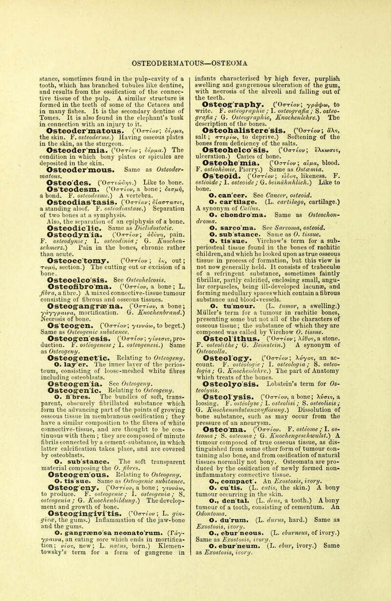 OSTEODERMATOUS—OSTEOMA stance, sometimes found in the pulp-cavity of a tooth, which has branched tubules like dentine, and results from the ossification of the connec- tive tissue of the pulp. A similar structure is formed in the teeth of some of the Cetacea and in many fishes. It is the secondary dentine of Tomes. It is also found in the elephant’s tusk in connection with an injury to it. Osteoder'matoiis. (’OutIov; Stpya, the skin. F. osteoderme.) Having osseous piates in the skin, as the sturgeon. Osteoder mia. (’Oo-te'oi/; oeppu.) The condition in which bony plates or spicules are deposited in the skin. Osteoder'rnous. Same as Osteoder- matous. Osteodes. (’0<ti-ewoiis.) Like to bone. Os'teodesm. (’ Oo-te'oi/, a bone ; ot<rp>), a bond. F. ostcodesme.) A vertebra. Osteodias'tasis. (’Oo-te'oi/; biaaTauis, a standing aloof. F. osteodiastase.) Separation of two bones at a symphysis. Also, the separation of an epiphysis of a bone. Osteodic lie. Same as Liclidostotic. Osteodynia. (’Oo-te'oi/; oSbvn, pain. F. osteodynie; I. osteodinia; G. Knochen- schmerz.) Fain in the bones, chronic rather than acute. Osteoec'tomy. (’0o-rlov; U, out; Topn, section.) The cutting out or excision of a bone. Osteoelco'sis. See Osteohelcosis. Osteofibro ma. (’OotLov, a bone ; L. fibra, a fibre.) A mixed connective-tissue tumour consisting of fibrous and osseous tissues. Osteogangrre na. (’Oo-te'oi/, a bone; yayypcuva, mortification. G. Knoclienbrand.) Necrosis of bone. Osteogen. (’Oote'oi/; yiwdu>, to beget.) Same as Osteogenic substance. Osteogen esis. (’Oo te'oi/; ytvtms, pro- duction. F. osteogenese ; I. osteogenesi.) Same as Osteogeny. Osteogenet'ic. Relating to Osteogeny. O. lay'er. The inner layer of the perios- teum, consisting of loose-meshed white fibres including osteoblasts. Osteogen'ia. See Osteogeny. Osteogen ic. Relating to Osteogeny. O. fi'bres. The bundles of soft, trans- parent, obscurely fibrillated substance which form the advancing part of the points of growing osseous tissue in membranous ossification ; they have a similar composition to the fibres of white connective-tissue, and are thought to be con- tinuous with them ; they are composed of minute fibrils connected by a cement-substance, in which latter calcification takes place, and are covered by osteoblasts. O. sub'stance. The soft transparent material composing the 0. fibres. Osteogenous. Relating to Osteogeny. O. tis sue. Same as Osteogenic substance. Osteogeny. (’Oo-te'oi/, a bone; y twain, to produce. F. osteogenie; I. osteogenia; S. osteogenin ; G. Knochenbildung.) The develop- ment and growth of bone. Osteogingivi'tis. (’Oo-tlov, L. gin- givee, the gums.) Inflammation of the jaw-bone and the gums. O. gangraeno'sa neonato rum, (rdy- ypaiva, an eating sore which ends in mortifica- tion; i/tos, new; L. natus, born.) Klemen- towsky’s term for a form of gangrene in infants characterised by high fever, purplish swelling and gangrenous ulceration of the gum, with necrosis of the alveoli and falling out of the teeth. Osteography. (’ Oo-te'oi/; ypdrpw, to write. F. osteographie ; I. osteografia ; S. osteo- grafia; G. Osteographies Knochenlelire.) The description of the bones. Osteohalistere'sis. (’Oo-teov, ti\s, salt; iTTtptu), to deprive.) Softening of the bones from deficiency of the salts. Osteohelcosis. (’Oote'oi/; e'Xkoktis, ulceration.) Caries of bone. Osteohe mia. (’Oote'oi/; aipa, blood. F. osteohemie, Piorry.) Same as Ostcemia. Os teoid. (’Oo-te'oi/; eIoos, likeness. F. ostedide; I. osteoide; G. beinahnhlich.) Like to bone. O. can'cer. See Cancer, osteoid. O. car tilage. (L. cartilago, cartilage.) A synonym of Callus. O. chondroma. Same as Osteochon- droma. O. sarco ma. See Sarcoma, osteoid. O. sub'stance. Same as 0. tissue. O. tis'sue. Virchow’s term for a sub- periosteal tissue found in the bones of rachitic children, and which he looked upon as true osseous tissue in process of formation, but this view is not now generally held. It consists of trabeculae of a refringent substance, sometimes faintly fibrillar, partly calcified, enclosing small, angu- lar corpuscles, being ill-developed lacunas, and forming medullary spaces which contain a fibrous substance and blood-vessels. O. tumour. (L. tumor, a swelling.) Muller’s term for a tumour in rachitic bones, presenting some but not all of the characters of osseous tissue; the substance of which they are composed was called by Virchow 0. tissue. Osteol'ithus. (’Oo-te'oi/; Xt'flos, a stone. F. osteolithe; G. Bernstein.) A synonym of Osteocolla. Osteology. (’Oa-reov; \6yos, an ac- count. F. osteologie; I. osteologia; S. osteo- logia; G. Knochenlelire.) The part of Anatomy which treats of the bones. Osteolyo'sis. Lobstein’s term for Os- teolysis. Osteol ysis. (’Oo-tIov, a bone; Xuo-is, a loosing. F. osteolyse ; I. osteolisi; S. osteolisis ; G. Knochensubstanzaufidsung.) Dissolution of bone substance, such as may occur from the pressure of an aneurysm. Osteo ma. (’Oo-te'ov. F. osteome; I. os- teoma; S. osteoma ; G. Knocliengeschwulst.) A tumour composed of true osseous tissue, as dis- tinguished from some other form of tumour con- taining also bone, and from ossification of natural tissues normally not bony. Osteomata are pro- duced by the ossification of newly formed non- inflammatory connective tissue. O., compact'. An Exostosis, ivory. O. cu'tis. (L. cutis, the skin.) A bony tumour occurring in the skin. O., den tal. (L. dens, a tooth.) A bony tumour of a tooth, consisting of cementum. An Odontoma. O. du'rum. (L. durus, hard.) Same as Exostosis, ivory. O., ebur neous. (L. eburneus, of ivory.) Same as Exostosis, ivory. O. ebur'neum. (L. ebur, ivory.) Same as Exostosis, ivory.