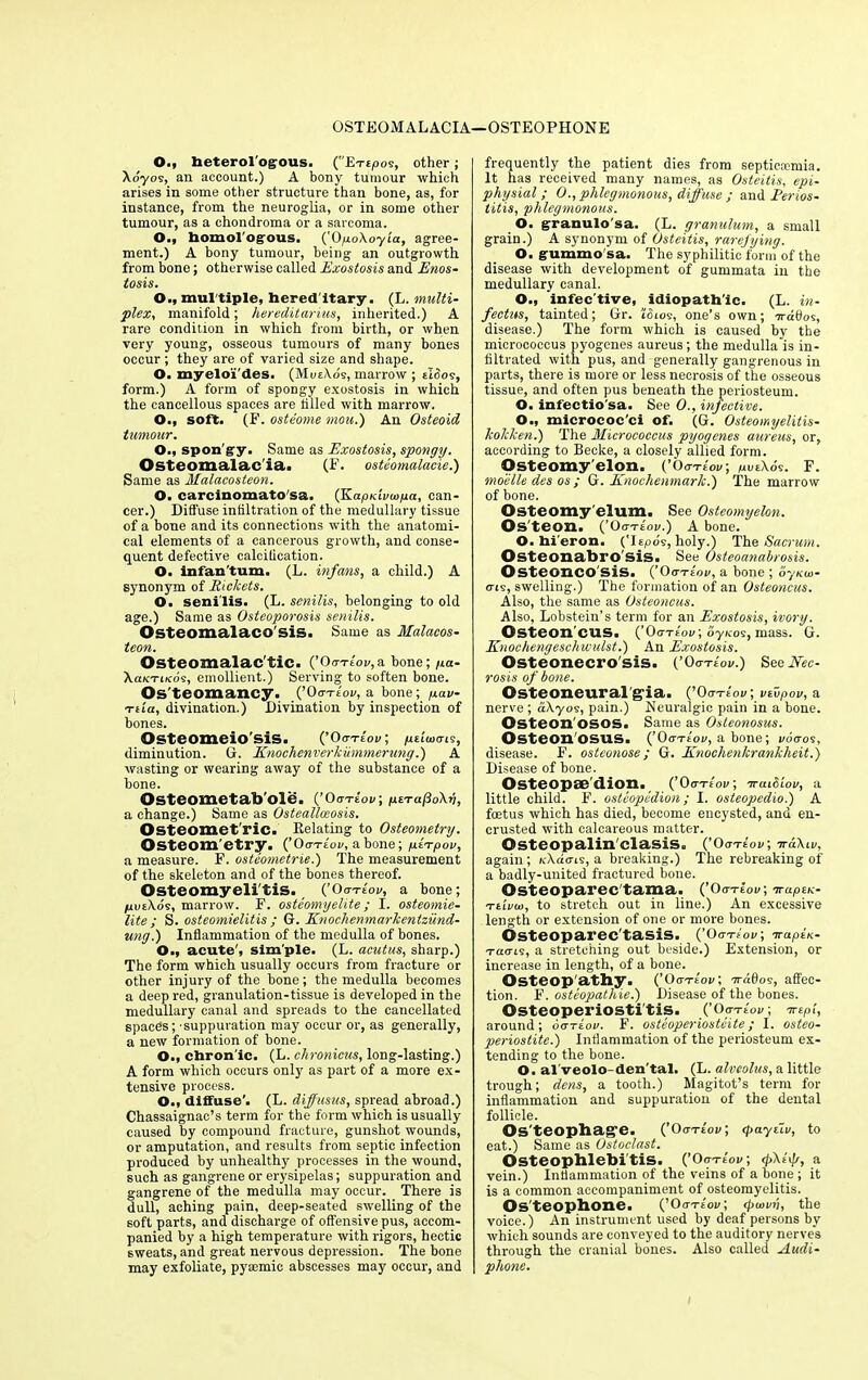 OSTEOMALACIA—OSTEOPHONE O., heterologous. (Exejoos, other; Xo'yos, ail account.) A bony tumour which arises in some other structure than bone, as, for instance, from the neuroglia, or in some other tumour, as a chondroma or a sarcoma. O., homologous. ('0poXoy'ia, agree- ment.) A bony tumour, being an outgrowth from bone; otherwise called Exostosis and Enos- tosis. O., mul tiple, hered itary. (L. multi- plex., manifold; hereditarius, inherited.) A rare condition in which from birth, or when very young, osseous tumours of many bones occur; they are of varied size and shape. O. myeloi'des. (MueXos, marrow ; tldos, form.) A form of spongy exostosis in which the cancellous spaces are tilled with marrow. O., soft. (F. osteome mou.) An Osteoid tumour. O., spon'gy. Same as Exostosis, spongy. Osteomalac'ia. (F. osteomalacie.) Same as Malacosteon. O. carcinomato'sa. (KapKivwpa, can- cer.) Diffuse infiltration of the medullary tissue of a bone and its connections with the anatomi- cal elements of a cancerous growth, and conse- quent defective calcification. O. infan'tum. (L. infans, a child.) A synonym of Rickets. O. senilis. (L. senilis, belonging to old age.) Same as Osteoporosis senilis. Osteomalaco'sis. Same as Malacos- teon. Osteomalac'tic. (’ OrrTtov,a bone; /ia- XaK-riKos, emollient.) Serving to soften bone. Os’teomancy. (’Oxxeov, a bone; /uav- Ttia, divination.) Divination by inspection of bones. Osteomeio'sis. (’0 crTtov, /uei'ioctis, diminution. G. Knochenverkiimmertmg.) A wasting or wearing away of the substance of a bone. Osteometab'ole. (’0<ra-lov; psTafioXv, a change.) Same as Osteallceosis. Osteomet ric. Relating to Osteometry. Osteom etry. (’Oo-xe'ov, abone; gtTpov, a measure. F. osteometrie.) The measurement of the skeleton and of the bones thereof. Osteomyelitis. (’Oxxe'oi/, a bone; /uueXos, marrow. F. osteomyelite; I. osteomie- lite ; S. osteomielitis ; G. Knochenmarkentzund- ung.) Inflammation of the medulla of bones. O., acute', sim'ple. (L. acutus, sharp.) The form which usually occurs from fracture or other injury of the bone ; the medulla becomes a deep red, granulation-tissue is developed in the medullary canal and spreads to the cancellated spaces; -suppuration may occur or, as generally, a new formation of bone. O., chron'ic. (L. chronicus, long-lasting.) A form which occurs only as part of a more ex- tensive process. O., diffuse’. (L. diffusus, spread abroad.) Chassaignac’s term for the form which is usually caused by compound fracture, gunshot wounds, or amputation, and results from septic infection produced by unhealthy processes in the wound, such as gangrene or erysipelas; suppuration and gangrene of the medulla may occur. There is dull, aching pain, deep-seated swelling of the soft parts, and discharge of offensive pus, accom- panied by a high temperature with rigors, hectic sweats, and great nervous depression. The bone may exfoliate, pyacmic abscesses may occur, and frequently the patient dies from septicmmia. It has received many names, as Osteitis, epi- physial ; 0., phlegmonous, diffuse ; and Perios- titis, phlegmonous. O. granulo sa. (L. granulum, a small grain.) A synonym of Osteitis, rarefying. O. gummo sa. The syphilitic form of the disease with development of gummata in the medullary canal. O., infec'tive, idiopath'ic. (L. in- fectus, tainted; Gr. tdios, one’s own; ird0os, disease.) The form which is caused by the micrococcus pyogenes aureus; the medulla is in- filtrated with pus, and generally gangrenous in parts, there is more or less necrosis of the osseous tissue, and often pus beneath the periosteum. O. infectio'sa. See 0., infective. O., micrococ'ci of. (G. Osteomyelitis- Icolcken.) The Micrococcus pyogenes aureus, or, according to Becke, a closely allied form. Osteomy elon. (’Oo-xt'ov; uvt\os. F. moelle des os ; G. Knochenmarlc.) The marrow of bone. Osteomy'elum. See Osteomyelon. Os teon. (’Oxxeov.) A bone. O. hieron. (Ttpos, holy.) The Sacrum. Osteonabro sis. See Osteoanahrosis. Osteoncosis. (’Oo-xe'oi/, a bone ; o-/ku>- errs, swelling.) The formation of an Osteoncus. Also, the same as Osteoncus. Also, Lobstein’s term for an Exostosis, ivory. Osteon'CUS. (’Ooxe'ov; oyieos, mass. G. Enochengeschwulst.) An Exostosis. Osteonecrosis. (’Oo-xe'oi/.) See Nec- rosis of bone. Osteoneuralgia. (’0<xxe'ok; veupov, a nerve ; biXyos, pain.) Neuralgic pain in a bone. Osteon'osos. Same as Osleonosus. Osteon osus. (’Ooxe'oi/, a bone; i/ocros, disease. F. osteonose; G. Knochenlcrankheit.) Disease of bone. Osteopse'dion. (’Oo-xe'ov; iruibiov, a little child. F. osteopedion; I. osteopedio.) A foetus which has died, become encysted, and en- crusted with calcareous matter. Osteopalin'clasis. (’Oa-riov, again; icXdo-is, a breaking.) The rebreaking of a badly-united fractured bone. Osteoparec'tama. {’Oa-rlov, irapeu- Ttivui, to stretch out in line.) An excessive length or extension of one or more bones. Osteoparec'tasis. (’0<rxtov; Traptn- xams, a stretching out beside.) Extension, or increase in length, of a bone. Osteop athy. (’Oo-Xtov; 7ra0os, affec- tion. F. osteopathic.) Disease of the bones. Osteoperiostitis. (’Oo-xeW; mpi, around; oariov. F. osteoperiostcite; I. osteo- periostite.) Inflammation of the periosteum ex- tending to the bone. O. al'veolo-den'tal. (L. alveolus, a little trough; dens, a tooth.) Magitot’s term for inflammation and suppuration of the dental follicle. Os'teophag’e. (’0<rx«lov; <payiiv, to eat.) Same as Ostoclast. Osteophlebitis. (’Oxxe'ov; <j>\h\r, a vein.) Inflammation of the veins of a bone ; it is a common accompaniment of osteomyelitis. Osteophone. (’Oo-xioi/; (pu>vii, the voice.) An instrument used by deaf persons by which sounds are conveyed to the auditory nerves through the cranial bones. Also called Audi- phone.