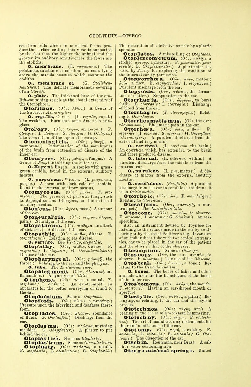 OTOLITHUS—OTSEGO ectoderm cells ■which in ancestral forms pro- duce the surface scales; this view is supported by the fact that the higher the animal and the greater its auditory sensitiveness the fewer are the otoliths. O. membrane. (L. membrana.) The gelatinous substance or membranous mass lying above the macula acustica which contains the otoliths. O., membrane of. (G. Otolithen- haiitchen.) The delicate membranous covering of an Otolith. O. plate. The thickened base of the oto- lith-containing vesicle at the aboral extremity of the Ctenophora. Otolithus. (Oils; Xldos.) A Genus of the Suborder Acanthopteri. O. rega'lis, Cuvier. (L. rcgalis, royal.) The weaktish. Furnishes some American isin- glass. Otol'og’y. (05s; Xo'yos, an account. F. otologie ; 1. otologia ; S. otologia ; G. Otologie.) The description of the organ of hearing. Otomening'i'tis. (05s; /uf;my2f, a membrane.) Inflammation of the membranes of the brain from extension of disease of the inner ear. Otom'yces. (Oils; puavs, a fungus.) A Genus of Fungi inhabiting the outer ear. O. Hagre'ni, Hagen. A species with grass- green conidia, found in the external auditory meatus. O. purpu reus, XVieden. (L. purpureus, purple.) A form with dark coloured conidia, found in the external auditory meatus. Otomycosis. (05s; pvKijs. F. oto- mycose.) The presence of parasitic fungi, such as Aspergillus and Otomyces, in the external auditory meatus. Oton’cus. (05s; oy\-os, mass.) A tumour of the ear. Otoneuralgia. (Oos; vtupov; dXyos, pain.) Neuralgia of the ear. Otopathe'ma. (05s ; orddnpa, an attack of sickness.) A disease of the ear. Otopath'ic. (05s; ardtioe, disease. F. otopathique.) Relating to ear disease. O. verti'go. See Vertigo, otopathic. Otop athy. (05s; ?rd0os, disease. F. otopathie; I. otopaiia; G. Ohrenkrankheit.) Disease of the ear. Otopharyng’e'al. (05s; <pdpuy%, the throat.) Relating to the ear and the pharynx. O. tube. The Eustachian tube. Otophleg,'mone. (05s ; (pXeypovu, in- flammation.) A synonym of Otitis. O'tophone. (05s; 4>u>vii, a sound. F. otophone; I. otofono.) An ear-trumpet; an apparatus for the better conveying of sound to the ear. Otopho'nium. Same as Otophone. Otopi'esis. (05s; arUais, a pressing.) Pressure upon the labyrinth and deafness there- from. Otop lados. (05s; 7rXaoos, abundance of fluids. G. Ohrlaufen.) Discharge from the ear. Otoplas ma. (Ous; arKaapa, anything moulded. G. Ohrpfaster.) A plaster to put behind the ear. Otoplas'tice. Same as Otoplasty. Otoplas'trum. Same as Otemplastrum. O toplasty. (05s ; or\daaw, to mould. F. otoplastie; I. otoplastica; G. Otoplastik.) The restoration of a defective auricle by a plastic operation. Otop latOS. A misspelling of Otoplados. Otoplexeom'etrum. (05s; irXjjJis, a stroke; piarpov, a measure. F.plessimetrepour oreille; G. Ohrplessimeter.) A pleximeter de- vised by Piorry for exploring the condition of the internal ear by percussion. Otopyorrhoe a. (05s; arbor, matter; poia, a flow. F. otopyorrhee; 1. otopiorrea.) Purulent discharge from the ear. Otopyo sis. (05s; -7r5u)o-is, the forma- tion of matter.) Suppuration in the ear. Otorrhagia. (Ous; pnyvupi, to burst forth. F. otorragie; I. otorragia.) Discharge of blood from the ear. Otorrhag’ ic. (F. otorragique.) Relat- ing to Otorrhagia. Otorrheumatis mus. (05s, the ear; rheumatism.) Rheumatic pain in the ear. Otorrhoea. (05s; poia, a flow. F. otorrliee; 1. otorrea; S. otorrea; G. Ohrenfiuss, Ohrenlaufen.) A purulent discharge from the external auditory meatus. O., cer'ebral. (L. cerebrum, the brain.) An otorrhoea which has extended to the brain and there produced disease. O., inter nal. (L. internus, within.) A purulent discharge from the middle or from the internal ear. O., pu rulent. (L. pus, matter.) A dis- charge of matter from the external auditory meatus. O., scrof'ulous. (Scrofula.) A purulent discharge from the ear in scrofulous children; it is an Otitis media. Otorrho ic. (05s; poia. F. otorrhoique.) Relating to Otorrhoea. Otosal'pinx. (05s; <rd\iriy%, a war- trumpet.) The Eustachian tube. O toscope. (05s; (TKoartui, to observe. F. otoscope ; I. otoscopio ; G. Oloskop.) An ear- speculum. Also, an instrument devised by Toynbee for listening to the sounds made in the ear by swal- lowing or by the use of Pollitzer’s bag. It consists of an indiarubber tube with two conical extremi- ties, one to be placed in the ear of the patient and the other in that of the observer. Otoscop'ium. Same as Otoscope. Otos copy. (05s, the ear; <tkottIui, to observe. F. otoscopie.) The use of the Otoscope. OtOS teal. (Ous; ootIov, a bone.) Re- lating to the Ossicula auditus. O. bones. The bones of fishes and other animals which are the homologues of the bones of the inner ear. Otos'tomous. (05s; a-ropa, the mouth. F. otostome.) Having an ear-shaped mouth or aperture. OtOSty'liC. (05s; o-tuXos, a pillar.) Be- longing, or relating, to the ear and the styloid process. Ototech'nos. (05s; Ttyrii, art.) A beating in the ear as of a workman hammering. Ototech'ny. (Ous; Ttyvp. F. ototech- nie.) The art of manufacturing instruments for the relief of affections of the ear. Ototomy. (05s; topn, a cutting. F. ototomie; I. ototomia; S. ototomia; G. Oto- tomie.) The dissection of the ear. OtSCll'in. Roumania, near Brasa. A sul- phur water containing iron. Otse g-o min eral spring's. United