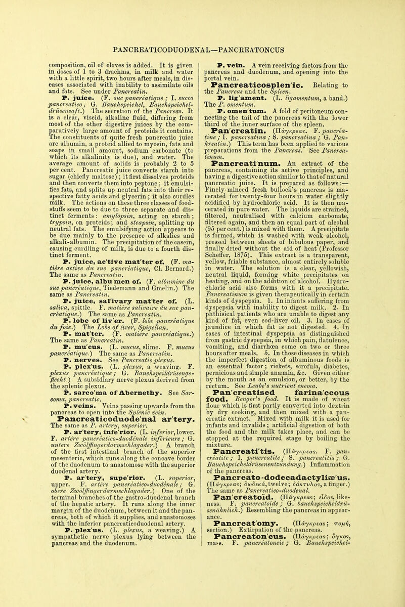 PANCREATICODUODENAL—PANCREATONCUS composition, oil of cloves is added. It is given in doses of 1 to 3 drachms, in milk and water with a little spirit, two hours after meals, in dis- eases associated with inability to assimilate oils and fats. See under Pancreatin. P. juice. (F. sue panereatique ; I. succo pancreatico; G. Bauchspeichel, Bauchspeichel- drusensaft.) The secretion of the Pancreas. It is a clear, viscid, alkaline fluid, differing from most of the other digestive juices by the com- paratively large amount of proteids it contains. The constituents of quite fresh pancreatic juice are albumin, a proteid allied to myosin, fats and soaps in small amount, sodium carbonate (to which its alkalinity is due), and water. The average amount of solids is probably 2 to 5 per cent. Pancreatic juice converts starch into sugar (chiefly maltose); it first dissolves proteids and then converts them into peptone ; it emulsi- fies fats, and splits up neutral fats into their re- spective fatty acids and glycerin ; it also curdles milk. The actions on these three classes of food- stuffs seem to be due to three separate and dis- tinct ferments : amylopsin, acting on starch ; trypsin, on proteids; and steapsin, splitting up neutral fats. The emulsifying action appears to be due mainly to the presence of alkalies and alkali-albumin. The precipitation of the casein, causing curdling of milk, is due to a fourth dis- tinct ferment. P. juice, ac'tive mat'ter of. (F. ma- tiere active da sue panereatique, CI. Bernard.) The same as Pancreatin. P. juice, albu men of. (F. albumine du sue panereatique, Tiedemann and Gmelin.) The same as Pancreatin. P. juice, sal'ivary mat'ter of. (L. saliva, spittle. F. matiere salivaire du sue pan- ereatique.') The same as Pancreatin. P. lobe of liv'er. (F. lobe panereatique du foie.) The Lobe of liver, Spigelian. P. mat'ter. (F. matiere panereatique.') The same as Pancreatin. P. mu cus. (L. mucus, slime. F. mucus panereatique.) The same as Pancreatin. P. nerves. See Pancreatic plexus. P. plex'us. (L. plexus, a weaving. F. plexus panereatique; G. Bauchspeildriisenge- flecht) A subsidiary nerve plexus derived from the splenic plexus. P. sarcoma of Abernethy. See Sar- coma, pancreatic. P. veins. Veins passing upwards from the pancreas to open into the Splenic vein. Pancreaticoduodenal ar'tery. The same as P. artery, superior. P. ar'tery, infe'rior. (L. inferior, lower. F. artere panereatico-duodenale inferieure; G. untere Zwdlffingerdarmschlagader.) A branch of the first intestinal branch of the superior mesenteric, which runs along the concave border of the duodenum to anastomose with the superior duodenal artery. P. ar'tery, superior. (L. superior, upper. F. artere panereatico-duodenale; G. obere Zwolffingerdarmschlagader.) One of the terminal branches of the gastro-duodenal branch of the hepatic artery. It runs along the inner margin of the duodenum, between it and the pan- creas, both of which it supplies, and anastomoses with the inferior pancreaticoduodenal artery. P. plex'us. (L. plexus, a weaving.) A sympathetic nerve plexus lying between the pancreas and the duodenum. P. vein. A vein receiving factors from the pancreas and duodenum, and opening into the portal vein. Pancreaticosplen'ic. Kelating to the Pancreas and the Spleen. P. ligament. (L. ligamentum, a band.) The P. omentum. P. omen'tum. A fold of peritoneum con- necting the tail of the pancreas with the lower third of the inner surface of the spleen. Pan'creatin. (IlayKptas. F. pancrea- tine ; I. pancreatina ; S. pancreatina ; G. Pan- kreatin.) This term has been applied to various preparations from the Pancreas. See Pancrea- tinum. Pancreati'num. An extract of the pancreas, containing its active principles, and having a digestive action similar to thatof natural pancreatic juice. It is prepared as follows:— Finely-minced fresh bullock's pancreas is ma- cerated for twenty-four hours in water slightly acidified by hydrochloric acid. It is then ma- cerated in pure water. The liquids are strained, filtered, neutralised with calcium carbonate, filtered again, and then an equal part of alcohol (95 per cent.) is mixed with them. A precipitate is formed, which is washed with weak alcohol, pressed between sheets of bibulous paper, and finally dried without the aid of heat (Professor Schetfer, 1875). This extract is a transparent, yellow, friable substance, almost entirely soluble in water. The solution is a clear, yellowish, neutral liquid, forming white precipitates on heating, and on the addition of alcohol. Hydro- chloric acid also forms with it a precipitate. Pancreatinum is given therapeutically in certain kinds of dyspepsia. 1. In infants suffering from dyspepsia with inability to digest milk. 2. In phthisical patients who are unable to digest any kind of fat, even cod-liver oil. 3. In cases of jaundice in which fat is not digested. 4. In cases of intestinal dyspepsia as distinguished from gastric dyspepsia, in which pain, flatulence, vomiting, and diarrhoea come on two or three hours after meals. 5. In those diseases in which the imperfect digestion of albuminous foods is an essential factor; rickets, scrofula, diabetes, pernicious and simple anaemia, &c. Given either by the mouth as an emulsion, or better, by the rectum. See Zeube's nutrient enema. Pan'creatised farinaceous food. Benger's food. It is made of wheat flour which is first partly converted into dextrin by dry cooking, and then mixed with a pan- creatic extract. Mixed with milk it is used for infants and invalids ; artificial digestion of both the food and the milk takes place, and can be stopped at the required stage by boiling the mixture. Pancreati'tis. (HayKptas. F. pan- creatite ; 1. pancreatite; S. pancreatitis; G. Bauchspcicheldriisenentzundung.) Inflammation of the pancreas. Pancreato -dodecadactyliae'us. (UdyKpias; SuiSeica, twelve; SanTvXos, a linger.) The same as Pancreatico-duodenal. Pan'creatoid. (JlayKpta?; tiSos, like- ness. F. pancreatoide; G. bauchspeicheldrii- senahnlich.) Resembling the pancreas in appear- ance. Pancreatomy. (ilay^Eas; to/hi, section.) Extirpation of the pancreas. Pancreaton'cus. (JlayKpEas; oyxot, ma^s. F. pancreatoncie; G. Bauchspeichel-