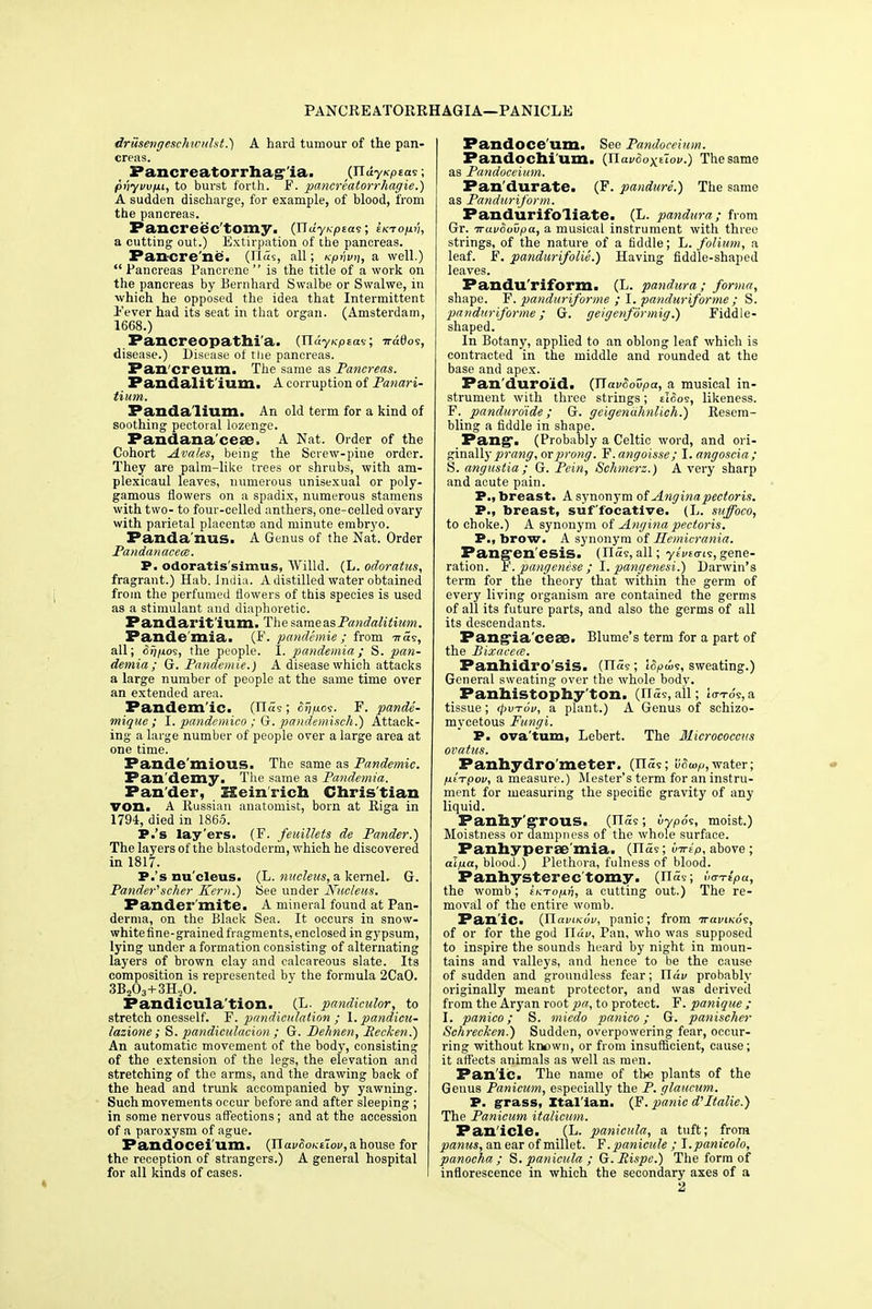 PANCREATORRHAGIA—PANICLE driisengeschtculst.) A hard tumour of the pan- creas. Pancreatorrhag ia. (JluyKptas; pi'jyi/ujut, to burst forth. F. pancreatorrhagie.) A sudden discharge, for example, of blood, from the pancreas. Pancreec'tomy. (jldynpias; iKTop.ii, a cutting out.) Extirpation of the pancreas. Pancre'ne. (n«s, all; Kpnvn, a well.)  Pancreas Pancrene  is the title of a work on the pancreas by Bernhard Swalbe or Swalwe, in which he opposed the idea that Intermittent Fever had its seat in that organ. (Amsterdam, 1668.) Pancreopathi'a. (TldyKptas; TrdOos, disease.) Disease of tlie pancreas. Pan creum. The same as Pancreas. Pandalit ium. A corruption of Panari- tium. Pandalium. An old term for a kind of soothing pectoral lozenge. Pandana'ceae. A Nat. Order of the Cohort Avales, being the Screw-pine order. They are palm-like trees or shrubs, with am- plexicaul leaves, numerous unisexual or poly- gamous flowers on a spadix, numerous stamens with two- to four-celled anthers, one-celled ovary with parietal placenta? and minute embryo. Panda nus. A Genus of the Nat. Order Pandanacece. P. odoratis simus, Willd. (L. odoratus, fragrant.) Hab. India. A distilled water obtained from the perfumed flowers of this species is used as a stimulant and diaphoretic. Pandai'it'ium. The sa.me&sPandalitium. Pande mia. (F. pandemie ; from ttSs, all; <5^/^os, the people. I. pandemia; S. pan- demia; G. Pandemie.) A disease which attacks a large number of people at the same time over an extended area. Pandem ic. (ria9; Sypoi. F. pande- mique ; I. pandemico ; G. pandemisch.) Attack- ing a large number of people over a large area at one time. Pande mious. The same as Pandemic. Pan'demy. The same as Pandemia. Pander, SXein rich Christian von. A Russian anatomist, born at Riga in 1794, died in 1865. P.'s lay'ers. (F. feuillets de Pander.) The layers of the blastoderm, which he discovered in 1817. P.'s nucleus. (L. nucleus, a kernel. G. Pander'1 scher Kern.) See under Nucleus. Pander'mite. A mineral found at Pan- derma, on the Black Sea. It occurs in snow- white fine-grained fragments, enclosed in gypsum, lying under a formation consisting of alternating layers of brown clay and calcareous slate. Its composition is represented by the formula 2CaO. 3B203+3H20. Pandicula tion. (L. pandiculor, to stretch onesself. F. pandiculation ; 1. pandicu- lazione; S. pandiculation; G. Pehnen, Eecken.) An automatic movement of the body, consisting of the extension of the legs, the elevation and stretching of the arms, and the drawing back of the head and trunk accompanied by yawning. Such movements occur before and after sleeping ; in some nervous affections; and at the accession of a paroxysm of ague. Fandocei'um. (naf^o/cEtoi^ahouse for the reception of strangers.) A general hospital for all kinds of cases. Pandoce'um. See Pandoceium. Pandochi'um. {Havoox^ov.) The same as Pandoceium. Pan'durate. (F. pandure.) The same as Panduriform. Pandurifoliate. (L. pandura; from Gr. iruvSovpa, a musical instrument with three strings, of the nature of a fiddle; L. folium, a leaf. F. pandurifolie.) Having fiddle-shaped leaves. Panduriform. (L. pandura; forma, shape. F. panduriforme ; I. panduriforme ; S. panduriforme; G. geigenformig.) Fiddle- shaped. In Botany, applied to an oblong leaf which is contracted in the middle and rounded at the base and apex. Pan'duro'id. (JiavSovpa, a musical in- strument with three strings; elcios, likeness. F._ panduro'ide ; G. geigenahnlich.) Resem- bling a fiddle in shape. Pang. (Probably a Celtic word, and ori- ginally prang, or prong. F.angoisse; I.angoscia; S. angustia ; G. Pein, Schmerz.) A very sharp and acute pain. P., breast. A synonym of Angina pectoris. P., breast, suffocative. (L. suffoco, to choke.) A synonym of Angina pectoris. P., brow. A synonym of Ilemicrania. Pangenesis. (lias, all; ytvta-is, gene- ration. F. pangenese ; I. pangenesi.) Darwin's term for the theory that within the germ of every living organism are contained the germs of all its future parts, and also the germs of all its descendants. Pangia'cese. Blume's term for a part of the Bixacem. Panhidrosis. (lias; i6>a>s, sweating.) General sweating over the whole body. Panhistophy ton. (lias, all; lo-i-o's,a tissue; 4>utoV, a plant.) A Genus of schizo- mycetous Fungi. P. ova'tum, Lebert. The Micrococcus ovatus. Panhydrometer. (n<5s; SSup, water; /itrpov, a measure.) Mester's term for an instru- ment for measuring the specific gravity of any liquid. Panhy'grous. (lias; vypos, moist.) Moistness or dampness of the whole surface. Panhyperemia. (II5s; iirlp, above; alfia, blood.) Plethora, fulness of blood. Panhysterectomy. (I15s; va-rlpu, the womb ; iKToprt, a cutting out.) The re- moval of the entire womb. Panic. {XlaviKuv, panic; from ttuviko?, of or for the god JJdv, Pan, who was supposed to inspire the sounds heard by night in moun- tains and valleys, and hence to be the cause of sudden and groundless fear; Tldv probably originally meant protector, and was derived from the Aryan root pa, to protect. F. panique ; I. panico; S. miedo panico; G. panischer Schrecken.) Sudden, overpowering fear, occur- ring without known, or from insufficient, cause; it affects animals as well as men. Pan ic. The name of tbe plants of the Genus Panicum, especially the P. glaucum. P. grass, Xtal'ian. (F. panic d'Italic) The Panicum italicum. Pan'icle. (L. panicula, a tuft; from panus, an ear of millet. F.panictde ; J.panicolo, panocha ; S. panicula ; G.Rispc.) The form of inflorescence in which the secondary axes of a