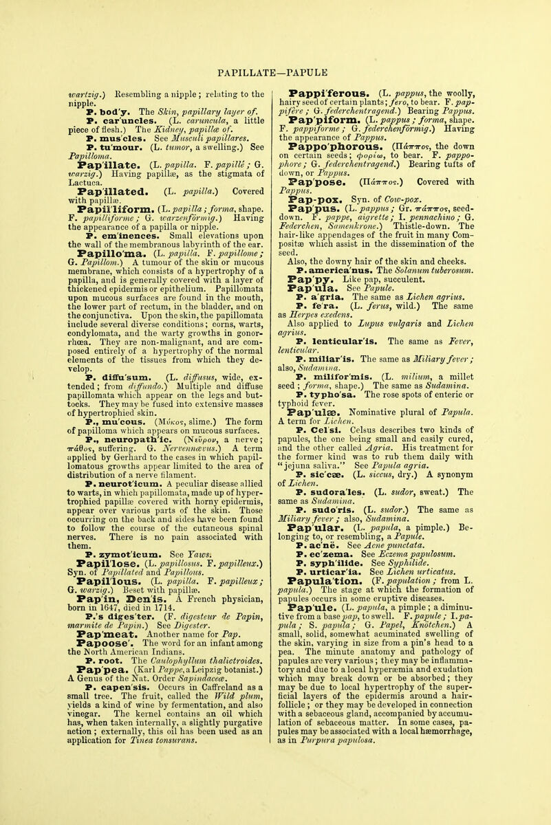 PAPILLATE—PAPULE wartzig.) llesembling a nipple ; relating to the nipple. P. tood'y. The Skin, papillary layer of. P. car'uncles. (L. caruncula, a little piece of flesh.) The Kidney, papilla) of. P. mus'cles. See Musculi papillares. P. tu mour. (L. tumor, a swelling.) See Papilloma. Papillate. (L. papilla. F. papille ; G. icarzig.) Having papillae, as the stigmata of Lactuca. Pap'illated. (L. papilla.) Covered with papillte. Papiiliform. (L. papilla; forma, shape. F. papilliforme; G. warzenfbrmig.) Having the appearance of a papilla or nipple. P. eminences. Small elevations upon the wall of the membranous labyrinth of the ear. Papilloma. (L. papilla. F. papillome; G. Papillom.) A tumour of the skin or mucous membrane, which consists of a hypertrophy of a papilla, and is generally covered with a layer of thickened epidermis or epithelium. Papillomata upon mucous surfaces are found in the mouth, the lower part of rectum, in the bladder, and on the conjunctiva. Upon the skin, the papillomata include several diverse conditions; corns, warts, condylomata, and the warty growths in gonor- rhoea. They are non-malignant, and are com- posed entirely of a hypertrophy of the normal elements of the tissues from which they de- velop. P. diifu'sum. (L. diffusus, wide, ex- tended ; from diffundo.) Multiple and diffuse papillomata which appear on the legs and but- tocks. They may be fused into extensive masses of hypertrophied skin. P., mucous. (MiJk-os, slime.) The form of papilloma which appears on mucous surfaces. P., neuropathic. (Nevpov, a nerve; •jrdOos, suffering. G. Nervenncevus.) A term applied by Gerhard to the cases in which papil- lomatous growths appear limited to the area of distribution of a nerve filament. P. neurot'icum. A peculiar disease allied to warts, in which papillomata, made up of hyper- trophied papillas covered with horny epidermis, appear over various parts of the skin. Those occurring on the back and sides have been found to follow the course of the cutaneous spinal nerves. There is no pain associated with them. P. zymot'icum. See Yaws. Papillose. (L. papillosus. F. papilleux.) Syn. of Papillated and Papillous. Fapil'lous. (L. papilla. V. papilleux; G. ivarzig.) Beset with papillse. Pap'in, 33enis. A French physician, born in 1647, died in 1714. P.'s diges'ter. (F. digesteur de Papin, marmite de Papin.) See Digester. Pap'meati Another name for Pap. Papoose'. The word for an infant among the Worth American Indians. P. root. The Caulophyllum thalictroides. Pap'pea. (Karl Pappe, a Leipzig botanist.) A Genus of the Nat. Order Sapinaacem. P. capen'sis. Occurs in Caffreland as a small tree. The fruit, called the Wild plum, yields a kind of wine by fermentation, and also vinegar. The kernel contains an oil which has, when taken internally, a slightly purgative action ; externally, this oil has been used as an application for Tinea tonsurans. Pappi ferous. (L. pappus, the woolly, hairy seed of certain plants ;fero, to bear. V.pap- pifere ; G. federchentragend.) Bearing Pappus. Pap'piform. (L. pappus ; forma, shape. F. pappiforme ; G. federchenformig.) Having the appearance of Pappus. Pappo'phorous. (Xl&Tnros, the down on certain seeds; <poptui, to bear. F. pappo- phore; G. federchentragend.) Bearing tufts of down, or Pappus. Pappose. (IIa7r7ros.) Covered with Pappus. Pap-pox. Syn. of Cow-pox. Pap'pus. (L. pappus ; Gr. iraim-os, seed- down. F. pappe, aigrette; I. pennachino; G. Fedcrchen, Samenkrone.) Thistle-down. The hair-like appendages of the fruit in many Com- posites which assist in the dissemination of the seed. Also, the downy hair of the skin and cheeks. P. america'nus. The Solatium tuberosum. Pap'py. Like pap, succulent. Papula. See Papule. P. a'gria. The same as Lichen agrius. P. fe'ra. (L. ferus, wild.) The same as Herpes exedens. Also applied to Lupus vulgaris and Lichen agrius. P. lenticular'is. The same as Fever, lenticular. P. miliar'is. The same as Miliary fever ; also, Sudamina. P. milifor'znis. (L. milium, a millet seed ; forma, shape.) The same as Sudamina. P. typho'sa. The rose spots of enteric or typhoid fever. Pap'ulse. Nominative plural of Papula. A term for Lichen. P. Cel'si. Celsus describes two kinds of papules, the one being small and easily cured, and the other called Agria. His treatment for the former kind was to rub them daily with jejuna saliva. See Papula agria. P. sic'cse. (L. siccus, dry.) A synonym of Lichen. P. sudora'les. (L. sudor, sweat.) The same as Sudamina. P. sudo'rls. (L. sudor.) The same as Miliary fever ; also, Sudamina. Pap'ular. (L. papula, a pimple.) Be- longing to, or resembling, a Papule. P. ac ne. See Acne punctata. P. ec'zema. See Eczema papillosum. P. syph'ilide. See Syphilide. P. urticar'ia. See Lichen urticatus. Papula'tion. (F'. papulation ; from L. papula.) The stage at which the formation of papules occurs in some eruptive diseases. Pap'ule. (L. papula, a pimple ; a diminu- tive from a base pap, to swell. F. papule; I. pa- pula ; S. papilla; G. Papel, JCnotchen.) A small, solid, somewhat acuminated swelling of the skin, varying in size from a pin's head to a pea. The minute anatomy and pathology of papules are very various; they may be inflamma- tory and due to a local hypersemia and exudation which may break down or be absorbed; they may be due to local hypertrophy of the super- ficial layers of the epidermis around a hair- follicle ; or they may be developed in connection with a sebaceous gland, accompanied by accumu- lation of sebaceous matter. In some cases, pa- pules may be associated with a local haemorrhage, as in Purpura papulosa.