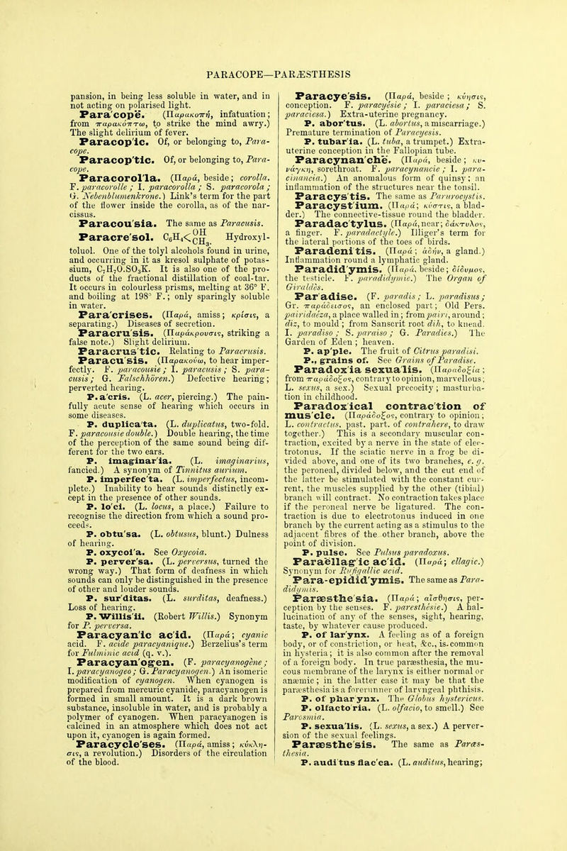 PARACOPE—PARjESTHESJS pansion, in being less soluble in water, and in not acting on polarised light. Para cope. (Ila/ouKoTrii, infatuation; from irapaKOTTTw, to strike the mind awry.) The slight delirium of fever. Paracop ic. Of, or belonging to, Para- cope. Faracop'tic. Of, or belonging to, Para- cope. Paracorol'la. (ITapd, beside; corolla. F. paracorolle ; I. paracorolla ; S. paracorola ; G. Nebenblumenkrone.) Link's term for the part of the flower inside the corolla, as of the nar- cissus. Paraeou sia. The same as Paracusis. OTT Paracre'sol. C6H4<CH Hydroxyl- toluol. One of the tolyl alcohols found in urine, and occurring in it as kresol sulphate of potas- sium, C7H70.S03K. It is also one of the pro- ducts of the fractional distillation of coal-tar. It occurs in colourless prisms, melting at 36° F. and boiling at 1983 F.; only sparingly soluble in water. Para'crises. (Hapa, amiss; npiais, a separating.) Diseases of secretion. Paracru'sis. (HapaKpova-is, striking a false note.) Slight delirium. Paraci'US tic. Relating to Paracrusis. Paracu sis. (TlapaKovoi, to hear imper- fectly. F. paracousie ; I. paracusis; S. para- cusis; G. Falschhoren.) Defective hearing; perverted hearing. P.a'cris. (L. aeer, piercing.) The pain- fully acute sense of hearing which occurs in some diseases. P. duplica ta. (L. duplicatus, two-fold. F. paracousie double.) Double hearing, the time of the perception of the same sound being dif- ferent for the two ears. P. Imaginar'ia- (L. imaginarius, fancied.) A synonym of Tinnitus aurium. P. imperfecta. (L. imperfectus, incom- plete.) Inability to hear sounds distinctly ex- cept in the presence of other sounds. P. lo'ci. (L. locus, a place.) Failure to recognise the direction from which a sound pro- ceeds. P. obtu'sa. (L. obtusus, blunt.) Dulness of hearing. P. oxycoi'a. See Oxycoia. P. perver'sa- (L. perrersus, turned the wrong way.) That form of deafness in which sounds can only be distinguished in the presence of other and louder sounds. P. sur'ditas. (L. surditas, deafness.) Loss of hearing. P. Willis'ii. (Robert Willis.) Synonym for P. perversa. Paracyan'ic acid. (liapd; cyanic acid. F. acide paracyaniaue.) Berzelius's term for Fulminic acid (q. v.). Faracyan'Ogen. (F. paracyanogcne ; I.paracyanogeo; G. Paracyanogcn.) An isomeric modification of cyanogen. When cyanogen is prepared from mercuric cyanide, paracyanogen is formed in small amount. It is a dark brown substance, insoluble in water, and is probably a polymer of cyanogen. When paracyanogen is calcined in an atmosphere which does not act upon it, cyanogen is again formed. Paracycle'ses. (TLapd, amiss; kukXv- o-is, a revolution.) Disorders of the circulation of the blood. Paracye'sis. (ilapd, beside; k-uijc-is, conception. F. paracyesie ; I. paraciesa; S. paraciesa.) Extra-uterine pregnancy. P. abor tus. (L. abortus, a miscarriage.) Premature termination of Paracyesis. P. tubar ia. (L- tuba, a trumpet.) Extra- uterine conception in the Fallopian tube. Paracynan che. (HuPd, beside; >a>- vdyKi\, sorettn-oat. F. paracynancie ; I. para- cinancia.) An anomalous form of quinsy; an inflammation of the structures near the tonsil. Paracys'tis. The same as Parurocystis. Faracyst'ium. (Jlapd; kvo-tls, a blad- der.) The connective-tissue round the bladder. Paradac'tylus. (Ilapa.riear; 6aKTv\oi, a finger. F. paradactyle.) Illiger's term for the lateral portions of the toes of birds. Paradenitis. {Uapd; afa'iv, a gland.) Inflammation round a lymphatic gland. Paradidymis. (il«p«, beside; SiSv/xos, the testicle. F. paradidymic.) The Organ of Giraldes. Par adise. (F. paradis ; L. paradisus ; Gr. izapditiso's, an enclosed part; Old Pers. pairidaeza, a place walled in; from pain, around; diz, to mould ; from Sanscrit root dih, to knead. I. paradiso ; S. paraiso ; G. Parodies.) The Garden of Eden ; heaven. P. ap'ple. The fruit of Citrus paradisi. P., grains of. See Grains of Paradise. Paradox'ia sexua'lis. (Jiapaco^ia: from Traod&o^oi, contrary to opinion, marvellous; L. sexus, a sex.) Sexual precocity ; masturba- tion in childhood. Paradoxical contraction of mus cle. (Hapdoo^os, contrary to opinion; L. contractus, past. part, of contrahere, to draw together.) This is a secondary muscular con- traction, excited by a nerve in the state of elec- trotonus. If the sciatic nerve in a frog be di- vided above, and one of its two branches, e. g. the peroneal, divided below, and the cut end of the latter be stimulated with the constant cur- rent, the muscles supplied by the other (tibial) branch will contract. No contraction takes place if the peroneal nerve be ligatured. The con- traction is due to electrotonus induced in one branch by the current acting as a stimulus to the adjacent fibres of the other branch, above the point of division. P. pulse. See Pulsus paradoxus. Faraellag-'ic ac id. {Jlapd; ellagic.) Synonym for Rnjigallic acid. Para-epidid'ymis. The same as Para- didymis. Faraesthe'sia. (Uapd; aiadnaris, per- ception by the senses. F. parestMsie.) A hal- lucination of any of the senses, sight, hearing, taste, by whatever cause produced. P. of larynx. A feeling as of a foreign body, or of constriction, or heat, &c, is.common in hysteria; it is also common after the removal of a foreign body. In true paraesthesia, the mu- cous membrane of the larynx is either normal or ana;mic ; in the latter case it may be that the paresthesia is a forerunner of laryngeal phthisis. P. of phar ynx. The Globus hystericus. P. olfacto'ria. (L. olfacio, to smell.) See Parosmia. P. sexua'lis. (L. sexus, a sex.) A perver- sion of the sexual feelings. Paraesthe sis. The same as Paras- thesia. P. audi tus flac'ca. (L. audit/is, hearing;