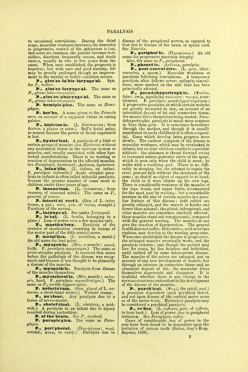 to occasional convulsions. During the third stage, muscular weakness increases, the dementia is progressive, control of the sphincters is lost, bed-sores are common, the patient becomes bed- ridden, diarrhoea frequently occurs, and death ensues, usually in two to five years from the onset. When once established, the prognosis is hopeless; but with care and good nursing, life may be greatly prolonged though no improve- ment in the mental or bodily condition occurs. P., glos'so labio larynge al. Syn. for P., bulbar. P., glos'so-laryngeal. The same as P., glosso-labio-laryngeal. P., glos so-pharyngc al. The same as P., glosso-labio-laryngeal. P. hemiple'gica. The same as Hemi- plegia. P. ber'ba. A name given to the Primula vera, on account of a supposed virtue in curing palsies. P., histrionic. (L. histrionicus ; from histrio, a player or actor.) Bell's facial palsy, so named because the power of facial expression is lost. P., byster'ical. A paralysis of a limb or certain groups of muscles (see Hysteria) without any anatomical lesion in the nervous system or muscles, and usually associated with other hys- terical manifestations. There is no wasting or reaction of degeneration in the affected muscles. See Paraplegia, hysterical; Aphonia, hysterical. P., infan'tile. (L. infans, an infant. F. paralysie infantile.) Acute atrophic para- lysis in infants is often called infantile paralysis, because the greater number of cases occur in children under three years of age. P. insano'rum. (L. insanorum; from insanus, of unsound mind.) The same as P., general, of insane. P. intesti ni rect i. (Gen. of L. intes- tinum, a gut; recti, gen. of rectus, straight.) Paralysis of the rectum. P., larynge al. See under Laryngeal. P., lo'cal. (L. localis, belonging to a place.) Loss of power over a few muscles only. P., mastica'tory. Paralysis of the muscles of mastication occurring in lesions of the motor part of the fifth craniiil nerve. P. metal'lica. (L. metallum, a metal.) An old name for lead palsy. P., myogen ic. (MO9. a muscle; ytvta, birth. F. paralysie myogenique.) The same as acute atrophic paralysis. It received this name before the pathology of the disease was recog- nised, and because it was thought to be primarily a disease of the muscles. P., myopath ic. Paralysis from disease of the muscles themselves. P., myosclerot'ic. (MOs, muscle ; o-«Xtj- (oos, hard. F. paralysie myosclerotique.) The same as P., pseudo-hypertrophic. P. notario'rum. (Gen. plural of L. no- tarius, a short-hand writer.) Writers' cramp. P., nu clear. Any paralysis due to a lesion of nerve-nuclei. P., obstet'rical. (L. obstetrix, a mid- wife.) A paralysis in an infant due to injury received during parturition. P. of the brain. See P., cerebral. P. paraplegica. The same as Para- plegia. P., peri pheral. {Xlipupiptia; -nipi, around; (pipw, to carry.) Paralysis due to disease of the peripheral nerves, as opposed to that due to disease of the brain or spinal cord. See Neuritis. P., peripher ic. {Xitpi.cplpua.) An old name for progressive muscular atrophy. Also, the same as P., peripheral. P., phonetic. Aphonia, paralytic. P., post-convulsive. (L. post, after; convulsio, a spasm.) Muscular weakness or paralysis following convulsions. A temporary paralysis often follows severe epileptic convul- sions, more marked on the side that has been principally affected. P., pseudohypertrophic. (^euo/js, false; virtp, signifying excessive; -rpctpn, nour- ishment. F. paralysie pseudohypertrophique.) A progressive paralysis, in which certain muscles are greatly increased in size, on account of an interstitial deposit of fat and connective tissue, t he muscle fibres themselves being wasted. Pseu- dohypertrophic paralysis is much more common in boys than girls. It is sometimes hereditary through the mother, and though it is usually manifested in early childhood it is often congeni- tal. Cases which develop later, progress more slowly. The earliest symptom of the disease is muscular weakness, which may be overlooked in infants, but in older children results in a peculiar attitude : the abdomen is thrust forward owing to increased antero-posterior curve of the spine, which is seen only when the child is erect; he walks with a waddling gait. There is no diffi- culty in stooping, but the attempt to regain the erect posture fails without the assistance of the arms ; so that if no object of support be at hand, the child as it were climbs up his own legs. There is considerable weakness of the muscles of the legs, trunk, and upper limbs, accompanied for the most part by wasting ; but a remarkable increase in the size of certain muscles is a pecu- liar feature of this disease ; both calves are greatly enlarged, and the muscle is harder and firmer than natural; the glutei, infraspinati, and other muscles are sometimes similarly affected; these muscles stand out conspicuously, compared with the general wasting. The muscles do not give the reaction of degeneration. The general health does not suffer. Deformities, such as talipes equinus, may develop as the wasting progresses. When once established the disease is progressive, the enlarged muscles eventually waste, and the paralysis extends ; and though the patient may live for years, he lies helpless and bedridden, until carried off by some intercurrent disease. The muscles of the calves are enlarged, not on account of any new development of muscle, but through an increase in connective tissue and an abundant deposit of fat; the muscular fibres themselves degenerate and disappear, It is doubtful whether there is any change in the nervous structures antecedent to the development of the disease of the muscles. P.. psych'ical. (Vux'h the spirit, soul.) A paralysis dependent upon psychical defect, and not upon disease of the cortical motor areas or of the motor tract. Hysterical paralysis may be considered a psychical paralysis. P., re flex. (L. rejtexus, part, of rcflecto, to turn back.) Loss of power, due to peripheral irritation. See Paraplegia, reflex. Cases of considerable loss of power in the arm have heen found to be dependent upon the irritation of carious teeth (Salter, Guy's Hosp. Reports, 1868). 3