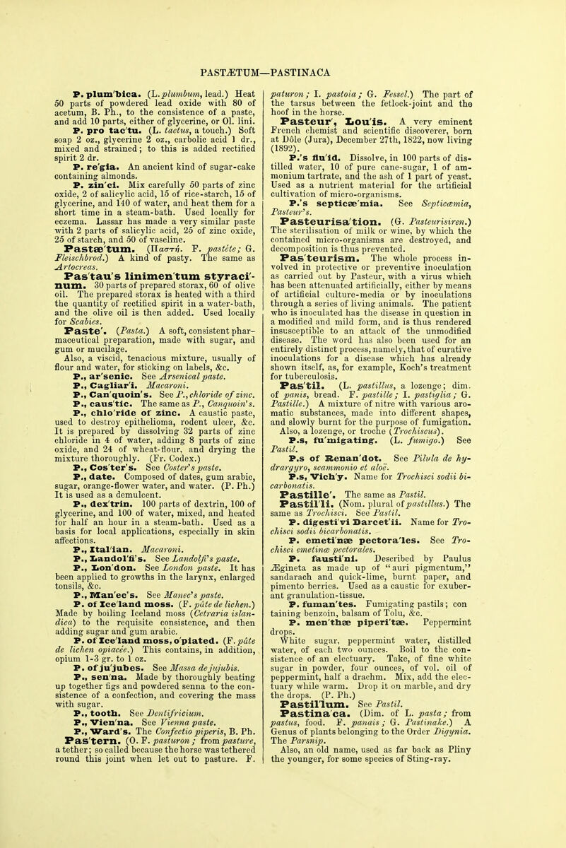 PASTjETUM—PASTINACA P. plum'bica. (L.plumbum, lead.) Heat 50 parts of powdered lead oxide with 80 of acetum, B. Ph., to the consistence of a paste, and add 10 parts, either of glycerine, or 01. lini. P. pro tac tn. (L. tactus, a touch.) Soft soap 2 oz., glycerine 2 oz., carbolic acid 1 dr., mixed and strained; to this is added rectified spirit 2 dr. P. re'gia. An ancient kind of sugar-cake containing almonds. P. zin'ci. Mix carefully 50 parts of zinc oxide, 2 of salicylic acid, 15 of rice-starch, 15 of glycerine, and 140 of water, and heat them for a short time in a steam-bath. Used locally for eczema. Lassar has made a very similar paste with 2 parts of salicylic acid, 25 of zinc oxide, 25 of starch, and 50 of vaseline. Pastae'tum. (ITao-T-jj. F. pastete; G. Fleischbrod.) A kind of pasty. The same as Artoereas. Pastau's linimenturn styraci'- num. 30 parts of prepared storax, 60 of olive oil. The prepared storax is heated with a third the quantity of rectified spirit in a water-bath, and the olive oil is then added. Used locally for Scabies. Paste'. (Pasta.) A soft, consistent phar- maceutical preparation, made with sugar, and gum or mucilage. Also, a viscid, tenacious mixture, usually of flour and water, for sticking on labels, &c. P., arsenic. See Arsenical paste. P., Cagliar'i. Macaroni. P., Can quoin's. See P.,chloride of zinc. P., caus'tic. The same as P., Canquoin's. P., chlo'ride of zinc. A caustic paste, used to destroy epithelioma, rodent ulcer, &c. It is prepared by dissolving 32 parts of zinc chloride in 4 of water, adding 8 parts of zinc oxide, and 24 of wheat-flour, and drying the mixture thoroughly. (Fr. Codex.) P., Cos'ter's. See Coster's paste. P., date. Composed of dates, gum arabic, sugar, orange-flower water, and water. (P. Ph.) It is used as a demulcent. P., dex trin. 100 parts of dextrin, 100 of glycerine, and 100 of water, mixed, and heated for half an hour in a steam-bath. Used as a basis for local applications, especially in skin affections. P., Xtal'ian. Macaroni. P., Landol'n's. See Landolfi'spaste. P., Lon don. See London paste. It has been applied to growths in the larynx, enlarged tonsils, &c. P., Man'ec's. See Manec's paste. P. of Iceland moss. (F. pate de lichen.') Made by boiling Iceland moss (Cetraria islan- clica) to the requisite consistence, and then adding sugar and gum arabic. P. of Xce'land moss, o piated. (F.pute de lichen opiacee.) This contains, in addition, opium 1-3 gr. to 1 oz. P. of ju'jubes. See Massa dejujubis. P., sen'na. Made by thoroughly beating up together figs and powdered senna to the con- sistence of a confection, and covering the mass with sugar. P., tootb. See Bcntifricium. P., Vien na. See Vienna paste. P., Ward's. The Confectio piperis, B. Ph. Pas'tern. (O. F. pasturon ; from pasture, a tether; so called because the horse was tethered round this joint when let out to pasture. F. paturon ; I. pastoia ; G. Fessel.) The part of the tarsus between the fetlock-joint and the hoof in the horse. Pasteur', Louis. A very eminent French chemist and scientific discoverer, born at Dole (Jura), December 27th, 1822, now living (1892). P.'s flu id. Dissolve, in 100 parts of dis- tilled water, 10 of pure cane-sugar, 1 of am- monium tartrate, and the ash of 1 part of yeast. Used as a nutrient material for the artificial cultivation of micro-organisms. P.'s septicaemia. See Septicemia, Pasteur's. Pasteurisa'tion. (G. Pasteurisiren.) The sterilisation of milk or wine, by which the contained micro-organisms are destroyed, and decomposition is thus prevented. Pas'teurism. The whole process in- volved in protective or preventive inoculation as carried out by Pasteur, with a virus which has been attenuated artificially, either by means of artificial culture-media or by inoculations through a series of living animals. The patient who is inoculated has the disease in question in a modified and mild form, and is thus rendered insusceptible to an attack of the unmodified disease. The word has also been used for an entirely distinct process, namely, that of curative inoculations for a disease which has already shown itself, as, for example, Koch's treatment for tuberculosis. P as'til. (L. pastillus, a lozenge; dim. of panis, bread. F. pastille; I. pastiglia; G. Pastille.) A mixture of nitre with various aro- matic substances, made into different shapes, and slowly burnt for the purpose of fumigation. Also, a lozenge, or troche (Trochiscus). P.s, fu'migrating-. (L. fumigo.) See Pastil. P.s of Renan'dot. See Pilvla de hy- drargyro, scammonio et aloe. P.s, Vich'y. Name for Trochisci sodii bi- carbonatis. Pastille'. The same as Pastil. Pastil'li. (Nom. plural of pastillus.) The same as Trochisci. See Pastil. P. digesti vi Darcet'ii. Name for Tro- chisci sodii bicarbonatis. P. emeti'nse pectora'les. See Tro- chisci emetines pectorales. P. fausti'nl. Described by Paulus JEgineta as made up of auri pigmentum, sandarach and quick-lime, burnt paper, and pimento berries. Used as a caustic tor exuber- ant granulation-tissue. P. fuman'tes. Fumigating pastils; con taining benzoin, balsam of Tolu, &c. P. men thbp piperi'tae. Peppermint drops. White sugar, peppermint water, distilled water, of each two ounces. Boil to the con- sistence of an electuary. Take, of fine white sugar in powder, four ounces, of vol. oil of peppermint, half a drachm. Mix, add the elec- tuary while warm. Drop it on marble, and dry the drops. (P. Ph.) Pastil lum. See Pastil. Pastina'ca. (Dim. of L. pasta; from pastus, food. F. panais; G. Pastinake.) A Genus of plants belonging to the Order Bigynia. The Parsnip. Also, an old name, used as far back as Pliny the younger, for some species of Sting-ray.