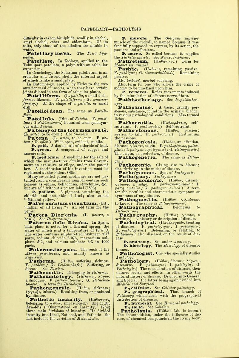 PATELLARY—PATHOLYSIS difficulty in carbon bisulphide, readily in alcohol, amyl alcohol, ether, and chloroform. Of its salts, only those of the alkalies are soluble in water. Patel'lary fos'sa. The Fossa hya- lo'idea. Patel'late. In Zoology, applied to the Tubulipora patellata, a polyp with an orbicular expansion. In Conchology, the Solarium patellatum is an orbicular and discoid shell, the internal aspect of which is like a small plate. In Entomology, applied by Kirby to the two anterior tarsi of insects, when they have certain joints dilated in the form of orbicular plates. Patel'liform. (L. patella, a small dish ; forma, likeness. F. patelliforme ; G. schiissel- fbrmig.) Of the shape of a patella, or small dish. Patelloi'dean. The same as Patelli- form. Patel'lule. (Dim. of Patella. F. patel- lule ; G.Schiisselchen.) Botanical term synonym- ous with Patella. Pa tency of the fora men ova le. (L. pateo, to be open.) See Cyanosis. Pa tent. (L. pateo, to be open. F. pa- tent ; G. offen.) Wide open, evident, public. P. gold. A double salt of chloride of lead. P. green. A compound of copper and arsenic salts. P. medicine. A medicine for the sale of which the manufacturer obtains from Govern- ment an exclusive privilege, under the patent law. A specification of his invention must be registered at the Patent Office. Many so-called patent medicines are not pa- tented ; and a considerable number contain such poisons as opium, belladonna, strychnine, &c, but are sold without a poison label (1893). P. yel'low. A pigment containing the chloride and protoxide of lead; also termed  Mineral yellow. Fat'er om nium viven'tium. (Lit., father of all living.) An old term for the penis. Pat'era Diog'enis. (L. patera, a bowl.) See Dioyenes-cup. Pater ma de'la Rive ra. In Spain. This place is noted for a thermal spring, the water of which is at a temperature of 19'4° C. The water contains sulphuretted hydrogen -017 parts, sodium chloride 6-076, magnesium sul- phate 5'2, and calcium sulphate 3'3 in 1000 parts. Paternoster peas. The seeds of the Abrus precatorius, and usually known as Jequirity. Pathe'ma. (Jidda's, suffering, sickness. F. patheme; G. Zeidenschaft.) Suffering, or disease. See Passion. Pathemat'ic. Belonging to Pathema. PathematO'logy. {Pathema; Xo'yos, a discourse. F. pathematologie ; G. Pathema- tologie.) A term for Pathology. Pathengenetlc. (ila0os, sickness; iyytvrfs, inborn.) Resulting from, or produced by, disease. Pathetic insanity. (TlatbiTiKos, belonging to 7ra0os, impassioned.) One of Dr. Arnold's ( Observations on Insanity, 1782) three main divisions of insanity. He divided insanity into Ideal, Notional, and Pathetic; the last included the varieties of Melancholia. P. mus'cle. The Obliquus superior muscle of the eyeball, so named because it was fancifully supposed to express, by its action, the passions and affections. P. nerve. So called because it supplies the Pathetic muscle. See Nerve, trochlear. Pathetism. (IIctOijT-t/co's.) Term for Magnetism, animal. Fathlc. (JJudtKos, remaining passive. F. pathique ; G. etwaserduldend.) Remaining passive. Also (Tra0os), morbid suffering. Also, term for one who allows the crime of sodomy to be practised upon him. P. re'flexes. Reflex movements induced by the stimulation of afferent nerve-fibres. Pathisother'apy. See Isopathother- apy. Pathoamine'. A basic, usually poi- sonous, substance, found in the urinary bladder in various pathological conditions. Also termed Selmi. Pathocrati'a. (U.adoi<p«TtLa, self- restraint. F. pathocratie.) Self-restraint. Patho'ctonous. {Uddoi, passion; KTtivw, to kill. F. pathoctone.) Restraining the passions. Pathogenesis. (II«0o5, an affection, disease; ytvEcis, origin. F.pathogenesie, patho- genie; l.patogenia,patogenesi; G. Pathogenesie.) The origin, or production, of disease. Pathogenetic. The same as Patho- genic. Pathogenic. Giving rise to disease; also, thriving in the midst of disease. Pathogenous. Syn. of Pathogenic. Pathogeny. Pathogenesis. Pathognomonic. (Tla0os, disease; yvwpwv, a judge. F. pathognomonique; I. patognomonico ; G. pathognomonisch.) A term for the peculiar and characteristic symptom or symptoms of any disease. PathOgnOS'tiC (n«0os; yiyixioxai, to know.) The same as Pathognomonic. Pathographlcal. Belonging to Pathography. Patho'graphy. (lTa0os; ypafyn, a writing.) A history or description of disease. Pathological. (TLaQoXoyiKos, treating of diseases. F. pathologique; I. patologico ; G. pathologisch.) Belonging, or relating, to Pathology ; also, diseased, or the result of dis- ease. P. ana tomy. See under Anatomy. P. histo logy. The Histology of diseased tissues. Pathologist. One who specially studies Pathology. Patho logy• (Ilaflos, disease; Xoyos, a discourse. F. pathologic; I. patologia; G. Pathologic) The consideration of diseases, their nature, course, and effects; in other words, the natural history of disease. Divided into General and Special; the latter being again divided into Medical and Surgical. P., cellular. See Cellular pathology. P., geograph ical. That branch of Pathology which deals with the geographical distribution of diseases. P., hu moral. See Humoral pathology. P., sol id. See Solidism. PatholysiS. (Ila0os; \vw, to loosen.) The decomposition, under the influence of dis- ease, of chemical compounds in the living body.