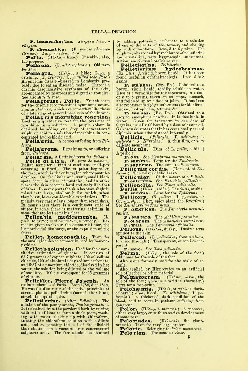 PELLA—PELORION P. haemorrnagica. Purpura hemor- rhagica,. P. rhenmat ica. (F. pe'liose rheuma- tismale.) Purpura rheumatica. Pel la, (IIsWo, a hide.) The skin; also, the prepuce. Pella cia. (F. allotriophagie.) Old term for Pica. Pella'gra. (IleXXa, a hide; aypa, a catching. F. pellagre ; G. mailandische Rose.) An endemic disease observed in Lombardy, pro- bably due to eating diseased maize. There is a chronic desquamative erythema of the skin, accompanied by neuroses and digestive troubles. See also Mai de rose. Pellagreuse , Fol ic. French term for the chronic cerebro-spinal symptoms occur- ring in Pellagra, which are somewhat like those of a late stage of general paralysis of the insane. Pellag-'ri's mor phine reac tion. Used as a qualitative test for the presence of morphine in a solution. A purple colour is obtained by adding one drop of concentrated sulphuric acid to a solution of morphine in con- centrated hydrochloric acid. Pella'grin. A person suffering itomPel- lagra. Pella'gTOUS. Pertaining to, or suffering from, Pellagra. Pellar'sis. A Latinised term for Pellagra. Pel'le di Xaix'a. (F. peau de poisson.) Italian name for a kind of confluent small-pox occurring in Brazil. The eruption begins on the face, which is the only region where pustules develop. On the limbs and trunk, small black spots occur in place of pustules, and in other places the skin becomes hard and scaly like that of fishes. In many parts the skin becomes slightly raised into large, shallow bullse, which, when they burst, leave considerable excoriations. The malady very rarely lasts longer than seven days. In many cases there is a continuous state of stupor, in some there is muttering delirium, in some the intellect remains clear. Pellen'tia medicamen'ta. (L. pello, to drive; medicamentum, a remedy.) Re- medies given to favour the catamenial flow, the hsemorrhoidal discharge, or the expulsion of the foetus. Pellet, homoeopathic. Term for the small globules so commonly used by homoeo- pathists. Pellet's SOlu'tion. Used for the quan- titative estimation of glucose. It consists of 68 7 grammes of copper sulphate, 200 of sodium chloride, 100 of absolutely dry sodium carbonate, and 6-87 of ammonium chloride, dissolved in hot water, the solution being diluted to the volume of one litre. 100 c.c. correspond to -05 grammes of glucose. Pellet'ier, Pierre' Joseph. An eminent chemist of Paris. Born 1788, died 1842. He was the discoverer of the active principles of several plants; pelletierine (named after him), strychnine, quinine, &c. Pelletierine. (After Pelletier.) The alkaloid of the pomegranate, Punica granatum. It is obtained from the powdered bark by mixing with milk of lime to form a thick paste, wash- ing with water, shaking up with chloroform, treating the chloroform solution with a dilute acid, and evaporating the salt of the alkaloid thus obtained in a vacuum over concentrated sulphuric acid. The free alkaloid is obtained by adding potassium carbonate to a solution of one of the salts of the former, and shaking up with chloroform. Dose, 3 to 6 grains. The sulphate, nitrate and hydrochlorate of pelletierine are crystalline, very hygroscopic, substances. Action, see Oranati radicis cortex. Pelletieri'na. Pelletierine. Pelletieri'na? hydrobro'mas. (Ex. Ph.) A viscid, brown liquid. It has been found useful in ophthalmoplegia. Dose, 5 to 8 grains. P. sulphas. (Ex. Ph.) Obtained as a brown, viscid liquid, readily soluble in water. Used as a vermifuge for the tapeworm, in a dose of 5 to 8 grains, taken on an empty stomach, and followed up by a dose of jalap. It has been also recommended (5 gr. subcutem) for Meniere's disease, hydrophobia, tetanus, &c. P. tan'nas. (Ex. Ph.) Obtained as a greyish amorphous powder. It is insoluble in water. Given for tapeworm in one dose of 8 grains, usually followed by a dose of castor oil. Galeozowski states that it has occasionally caused diplopia, when administered internally. Pellicle. {Pellicula. F. pellicule; I. pellicola; G. Hautchen.) A thin film, or very delicate membrane. Pellic'ula. (Dim. of L. pellis, a hide.) A pellicle. P. o'vi. See Membrana putaminis. P. sum'ma. Term for the Epidermis. P. supe'rior. The same as P. summa. Pellic ula? cor'dis. (Norn, pi. of Pel- licula.) The valves of the heart. Pellic ular. Of the nature of a Pellicle. P. enteritis. See Enteritis, pellicular. Pellionella. See Tinea pellionella. Pellis. (Il£'\Aa,ahide.) The Cutis, or skin. P. sum'ma. Term for the Epidermis. Pellitory. (S. pelitre. L. pyrethrum; Gr. -KvpiQpov, a hot, spicy plant, the feverfew.) See Xanthoxylum fraxineum. P. American. The Parietariapennsyl- vanica. P., bas'tard. The Achillea ptarmica. P. of Spain. The Anacyclus pyrethrum. P., wall. The Parietaria officinalis. Pellous. (JliWos, dusky.) Dusky; term applied to the skin. Pellu'cid. (L. pellucidus ; from perluceo, to shine through.) Transparent, or semi-trans- parent. P. zone. See Zonapellucida. Pel'ma. (JliXpa, the sole of the foot.) Old name for the sole of the foot. Also, name formerly used for the stalk of an apple. Also applied by Hippocrates to an artificial sole of leather or other material. Pel raatogram, (IHXpa, -a-ro?, the sole of the foot; ypappa, a written character.) Term for a foot-print. Pelohae'mia. (IIeXo's, or 7r£\\o's, dark- coloured; alpa, blood. F. pelohemie; I. pe- loemia.) A thickened, dark condition of the blood, said to occur in patients suffering from gangrene. Pelor. (JliXwp, a monster.) A monster, either very large, or with excessive development of some part. Pelo'riades. (TieXwpias, the giant- mussel.) Term for very large oysters. Pelo'ric. Belonging to Pelor, monstrous. Felo'rion. The same as Pelor. 5