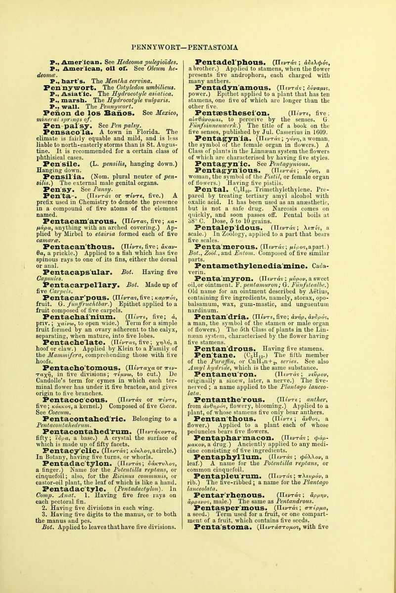 PENNYWORT—PENTASTOMA P., Amer ican. See Hedeoma pulegio'ides. P., American, oil of. See'Oleum he- deoma. P., hart's. The Mentha cervina. Penny wort. The Cotyledon umbilicus. P., Asiafic. The Hydrocotyle asiatica. P., marsh. The Hydrocotyle vulgaris. P., wall. The Pennywort. Penon de los Banos. See Mexico, mineral springs of. Pen-pal'sy. See Pen palsy. Fensacola. A town in Florida. The climate is fairly equable and mild, and is hss liable to north-easterly storms than is St. Augus- tine. It is recommended for a certain class of phthisical cases. Fen'sile. (L. pensilis, hanging down.) Hanging down. Pensil'ia. (Nom. plural neuter of pen- silis.) The external male genital organs. Pera'sy. See Pansy. Pen'ta-. (Jltv-rdi or ttIvte, five.) A prefix used in Chemistry to denote the presence in a compound of five atoms of the element named. Pentacam'arous. (lUVras, five; ««- papa, anything with an arched covering.) Ap- plied by Mirbel to etairia formed each of five camarce. Fentacan'tbous. (TleWt,five; &ko.v- da, a prickle.) Applied to a fish which has five spinous rays to one of its fins, either the dorsal or anal. Pentacaps'ular. Pot. Having five Capsules. Pentacarpel'lary. Pot. Made up of five Carpels. Pentacar'pOUS. (Jlivrras, five ; /capiros, fruit. G. funffruchtbar.) Epithet applied to a fruit composed of five carpels. Pentachai'nium. (FIeWe, five; d, priv.; xaLVUI)to open wide.) Term for a simple fruit formed by an ovary adherent to the calyx, separating, when mature, into five lobes. Pentache late. (rttVras, five; yijAii, a hoof or claw.) Applied by Klein to a Family of the Mammifera, comprehending those with five hoofs. Fentachotomous. (mVraxa or ttiv- •ra-XVi in nve divisions; Ttpvw, to cut.) De Candolle's term for cymes in which each ter- minal flower has under it five bractese, and gives origin to five branches. FentaCOC'COUS. (risK-ras or irtvTE, five; kokkos, a kernel.) Composed of five Cocca. See Coccum. Pentacontabed ric. Belonging to a Pentacontahedrum. Pentacontaned'runio (J\tv-rriKovra., fifty; 'iSpa, a base.) A crystal the surface of which is made up of fifty facets. Pentacy'clic. (tltvrds; kvk\os, a circle.) In Botany, having five turns, or whorls. Pentadae'tylon. (riev-ras; o&ktvXos, a finger.) Name for the Potentilla reptans, or cinquefoil; also, for the Ricinus communis, or castor-oil plant, the leaf of which is like a hand. Pentadac'tyle. (Pentadactyloii). In Comp. Anat. 1. Having five free rays on each pectoral fin. 2. Having- five divisions in each wing. 3. Having five digits to the manus, or to both the manus and pes. Pot. Applied to leaves that have five divisions. Fentadel'phous. (He a brother.) Applied to stamens, when the flower presents five androphora, each charged with many anthers. Pentadynamous. (n power.) Epithet applied to a plant that has ten stamens, one five of which are longer than the other five. Pentsesthesei'on. (mVrs, five; aiarddvopai, to perceive by the senses. G. Fiinfsinnenwerk.) The title of a book on the five senses, published by Jul. Casserius in 1609. Pentag'yn ia. (rUin-as; yvvi], a woman, the symbol of the female organ in flowers.) A Class of plants in the Linnaean system the flowers of which are characterised by having five styles. Pentag'yn'ic. See Pentagynious. Pentag-yn'iOUS. (Il£v-rae; yvvn, a woman, the symbol of the Pistil, or female organ of flowers.) Having five pistils. Pen'tal. C5H10. Trimethylethylene. Pre- pared by treating tertiary amyl alcohol with oxalic acid. It has been used as an ansesthetii', but is not a safe drug. Narcosis comes on quickly, and soon passes off. Pental boils at 38° C. Dose, 5 to 10 grains. Pentalep idous. {XlnvTa?; \tirh, a scale.) In Zoology, applied to a part that bears five scales. Fenta'merous. (TLiwrds; /uE/>09,apart.) Pot., Zool., and Pntom. Composed of five similar parts. Pentamethylenedia'mine. Cada- verin. Penta'myron. (Tlti/Tck; pipov, a sweet oil,or ointment. F. pentamuron; G. Fiinfstealbe.) Old name for an ointment described by Aetius, containing five ingredients, namely, storax, opo- balsamum, wax, gum-mastic, and ungueutum nardinum. Fentandria. (TIeVte, five; dvnp, dv8p6?, a man, the symbol of the stamen or male organ of flowers.) The 5th Class of plants in the Lin- najan system, characterised by the flower having five stamens. Pentan'drouS. Having five stamens. Fen'tane. (C5H,2.) The fifth member of the Paraffin, or CnH2n + 2, series. See also Amyl hydride, which is the same substance. Pentaneu'ron. (ntvxae; vvipov, originally a sinew, later, a nerve.) The five- nerved ; a name applied to the Plantago lanceo- lata. Fentanthe'rous. (ITeVte; anther, from dvQtjpos, flowery, blooming.) Applied to a plant, of whose stamens five only bear anthers. Pentan'thous. (EUVte ; &vQos, a flower.) Applied to a plant each of whose peduncles bears five flowers. Pentaphar macon. (Jlivrds; <pdP- paKov, a drug.) Anciently applied to any medi- cine consisting of five ingredients. Pentapnyl'lum. (fltD-ras; rpvWov, a leaf.) A name for the Potentilla reptans, or common cinquefoil. Pcntapleu inm. {Tlwrds; n\tvp6v, a rib.) The five-ribbed; a name for the Plantago lanceolata. Pentar rhenous. (IIei/tos ; app^v, upptvos, male.) The same as Pentandrous. Pentasper'moUS. (Ilei/iras; airippa, a seed.) Term used for a fruit, or one compart- ment of a fruit, which contains five seeds. Penta'stoma. (jitvTdaTopo^, with five
