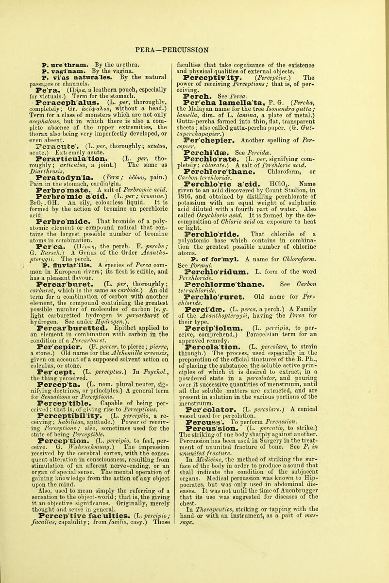 PERA—PERCUSSION P. ure'tliram. By the urethra. P. vagi nam. By the vagina. P. vi'as natura'les. By the natural passages or channels. Pe'ra. {Ut'tpa, a leathern pouch, especially for victuals.) Term for the stomach. Peraceph'aluS. (L. per, thoroughly, completely; Gr. uKeQaXos, without a head.) Term for a class of monsters which are not only acephalous, but in which there is also a com- plete absence of the upper extremities, the thorax also being very imperfectly developed, or even absent. Peracute', (L. per, thoroughly; acutus, acute.) Extremely acute. Ferarticula'tion. (L. per, tho- roughly ; articulus, a joint.) The same as Diarthrosis. Peratodyn'ia. {Pera; SSvuii, pain.) Pain in the stomach, cardialgia. Perbro'mate. A salt of Perbromic acid. Perbro'mic a'cid. (L. per ; bromine.) BrO,. OH. An oily, colourless liquid. It is formed by the action of bromine on perchloric acid. Perbro'mide. That bromide of a poly- atomic element or compound radical that con- tains the largest possible number of bromine atoms in combination. Per'ca. {Xl(pi<n, the perch. F. perche ; G. Borsch.) A Genus of the Order Aeantho- pterygii. The perch. P. fluviat'ilis. A species of Perca com- mon in European rivers; its flesh is edible, and has a pleasant flavour. Percar'buret. (L. per, thoroughly; carburet, which is the same as carbide.) An old term for a combination of carbon with another element, the compound containing the greatest possible number of molecules of eaibon {e. g. light carburetted hydrogen is percarburet of hydrogen. See under Hydrogen.). Percar buretted. Epithet applied to an element in combination with carbon in the condition of a Percarburet. Per'cepier. (F. percer, to pierce ; pierre, a stone.) Old name for the Alchemilla arvensis, given on account of a supposed solvent action on calculus, or stone. Per'cept. (L. perceptus.) In Psychol., the thing perceived. Percep'ta. (L. nom. plural neuter, sig- nifying doctrines, or principles.) A general term for Sensations or Perceptions. Percep'tible. Capable of being per- ceived ; that is, of giving rise to Perceptions. Perceptibility. (L. perceptio, a re- ceiving ; habilitas, aptitude.) Power of receiv- ing Perceptions; also, sometimes used for the state of being Perceptible. Perception. (L. percipio, to feel, per- ceive. G. Wahrnehmung.) The impression received by the cerebral cortex, with the conse- quent alteration in consciousness, resulting from stimulation of an afferent nerve-ending, or an organ of special sense. The mental operation of gaining knowledge from the action of any object upon the mind. Also, used to mean simply the referring of a sensation to the object-world ; that is, the giving it an objective significance. Originally, merely thought and sense in general. Percep'tive fac ulties. (L. percipio; facultas, capability; from facilis, easy.) Those faculties that take cognizance of the existence and physical qualities of external objects. Perceptivity. {Perceptive.) The power of receiving Perceptions ; that is, of per- ceiving. Perch. See Perca. Per'cha lamella'ta, P. G. {Percha, the Malayan name for the tree Isonandra gutta ; lamella, dim. of L. lamina, a plate of metal.) Gutta-percha formed into thin, flat, transparent sheets; also called gutta-percha paper. (G. Gut- taper-chapapier.) Per'cnepier. Another spelling of Per- cepier. Perchi dae. See Percidm. Perchlo'rate. (L. per, signifying com- pletely; chlorate.) A salt of Perchloric acid. Ferchlore'thane. Chloroform, or Carbon terchloride. Perchlo'ric a'cid. HC104. Name given to an acid discovered by Count Stadion, in 1816, and obtained by distilling perchlorate of potassium with an equal weight of sulphuric acid diluted with a fourth part of water. Also called Oxychloric acid. It is formed by the de- composition of Chloric acid on exposure to heat or light. Perchlo'ride. That chloride of a polyatomic base which contains in combina- tion the greatest possible number of chloriae atoms. P. of for'myl. A name for Chloroform. See Formyl. Percnlo'ridum. L. form of the word Perchloride. Perchlorme'thane. See Carbon tetrachloride. Perchlo'ruret. Old name for Per- chloride. Perci'dae. (L. perca, a perch.) A Family of the Acanthopterygii, having the Perca for their type. Percip'iolum. (L. percipio, to per- ceive, comprehend.) Paraeelsian term for an approved remedy. Percola'tion. (L. percolare, to strain through.) The process, used especially in the preparation of the official tinctures of the B. Ph., of placing the substance, the soluble active prin- ciples of which it is desired to extract, in a powdered state in a percolator, and pouring over it successive quantities of menstruum, until all the soluble matters are extracted, and are present in solution in the various portions of the menstruum. Per'colator. (L. percolare.) A conical vessel used for percolation. Percuss'. To perform Percussion. Percus sion. (L. percutio, to strike.) The striking of one body sharply against another. Percussion has been used in Surgery in the treat- ment of ununited fracture of bone. See P. in ununited fracture. In Medicine, the method of striking the sur- face of the body in order to produce a sound that shall indicate the condition of the subjacent organs. Medical percussion was known to Hip- pocrates, but was only used in abdominal dis- eases. It was not until the time of Auenbrugger that its use was suggested for diseases of the chest. In Therapeutics, striking or tapping with the hand or with an instrument, as a part of mas- sage.