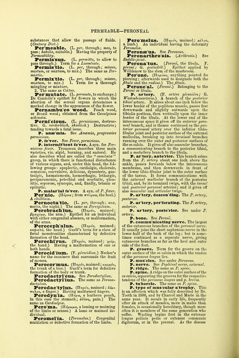 PERMEABLE—PERONEAL substances that allow the passage of fluids. (Century Diet.) Per meable. (L.per, through; meo, to pass; habilis, suitable.) Having the property of Permeability. Permis'suSi (L. permitto, to allow to pass through.) Term for a Licentiate. Permis'tio. (L. per, through; misceo, mistum, or mixtum, to mix.) The same as Per- mixtio. Permix'tio. (L. per, through; misceo, mixtum, to mix.) 1. Term for a thorough mingling or mixture. 2. The same as Coitus. Per'mutate. (L. permuto, to exchange.) De Candolle's epithet for flowers in which the abortion of the sexual organs determines a marked change in the appearance of the flower. Pernambu'co wood. Peach wood, or Brazil wood; obtained from the Ccesalpinia echinata. Perni'ciOUS. (L. perniciosus, destruc- tive. G. verderblich, shadlich.) Destructive; tending towards a fatal issue. P. anae'mia. See Anosmia, progressive pernicious. P. fe'ver. See Fever, pernicious. P. intermittent fe'ver. A syn. for Per- nicious fever. Trousseau describes three main varieties, viz. algid, burning, and sudoral. He also describes what are called the  comitate  group, in which there is functional disturbance of various organs, and, under this head, the fol- lowing groups : apoplectic, cardialgic, choleraic, comatose, convulsive, delirious, dysenteric, gas- tralgic, haematemesic, hemorrhagic, lethargic, peripneumonic, petechial and scorbutic, pleu- ritic, soporose, syncopic, and, finally, tetanic or epileptic. P. malar'ial fe'ver. A syn. of P. fever. Per nio. (Jlipva; from inipva, the heel.) A chilblain. Pernocta'tio. (L. per, through; nox, noctis, the night.) The same as Pervigilium. Perobracll'iUS. (Hvpos, maimed; fipaxiwv, the arm.) Epithet for an individual with either congenital absence, or malformation, of the arms. Perocepb'aluS. (n^os, maimed; KMpaXn, the head.) Gurlt's term for a class of foetal monstrosities characterised by defective formation of the head. Perocbi'rus. (Tliip6<s, maimed; x«P. the hand.) Having a malformation of one or both hands. Perocid'iuiU. (F. perocidion.) Necker's name for the involucre that surrounds the fruit of mosses. Perocor'mus. (Iliads,maimed; Kopixos, the trunk of a tree.) Gurlt's term for defective formation of the body or trunk. Perodactyl'eus. See Perodactylius. Perodactyl'ius. The same as Perono- dactylius. Perodac tylus. (U>ip6^, maimed; SSuc- tuXos, a finger.) Having malformed fingers. Perodyn'ia. {Jivpa, a leathern pouch, in this case the stomach; dovvtj, pain.) The same as Cardialgia. Pero'ma. {ni'ipwfia, a laming or maiming of the limbs or senses.) A lame or maimed in- dividual. Peromelia. (Peromelus.) Congenital mutilation or defective formation of the limbs. Peromelus. (IL^d?, maimed; m*'<W, a limb.) An individual having the deformity Peromelia. Peronae'us. See Peroneus. Peronartbro'siS. {Arthrosis.) See Saddle-joint. Perona'tus. (Perone, the fibula. F. perone; G. gestiefelt.) Epithet applied by Willdenow to the stem of the mushroom. Per one. (Unpovii, anything pointed for piercing; afterwards used to designate both the fibula and the radius.) The fibula. Perone'al. (Perone.) Belonging to the Perone or fibula. P. ar'tery. (F. artere peroniere; G. Wadenbeinarterie.) A branch of the posterior tibial artery. It arises about one inch below the lower border of the popliteus muscle, passes first downwards and slightly outwards upon the tibialis posticus, then vertically upon the inner border of the fibula. At the lower end of the interosseous space it gives off its anterior pero- neal branch, and is thence continued as the pos- terior peroneal artery over the inferior tibio- fibular joint and posterior surface of the external malleolus, breaking up into terminal branches running over the outer and posterior surfaces of the os calcis. It gives off also muscular branches, a communicating branch to the posterior tibial, and a medullary branch to the fibula. P. ar'tery, ante'rior. This branch arises from the P. artery about one inch above the ankle, passes forwards below the interosseous membrane, and then downwards in front of the lower tibio-fibular joint to the outer surface of the tarsus. It forms communications with the external malleolar branch of the posterior tibial, and, by its terminal twigs, with the tarsal and posterior peroneal arteries; and it gives off also muscular and articular twigs. P. ar'tery, descending-. The P. artery, posterior. P. ar'tery, perforating. The P. artery, anterior. P. ar'tery, poste'rior. See under P. artery. P. bone. See Perone. P. communicating nerve. The largest of the cutaneous branches of the peroneal nerve. It usually joins the short saphenous nerve in the lower half of the back of the leg ; but is some- times continued as a separate nerve, giving cutaneous branches as far as the heel and outer side of the foot. P. groove. Term for the groove on the outer surface of the os calcis in which the tendon of the peroneus longus lies. P. mus cles. See under Peroneus. P. nerve. See Popliteal nerve, external. P. ridge. The same as P. spine. P. spine. A ridge on the outer surface of the os calcis, separating the grooves for the respective tendons of the peroneus longus and p. brevis. P. tu'bercle. The same as P. spine. P. type of mus cular a trophy. This is an affection which was fully described by Dr. Tooth in 1886, and by Charcot and Marie in the same year. It occurs in early life, frequently after an attack of measles, more in males than females, is occasionally hereditary, though more often it is members of the same generation who suffer. Wasting begins first in the extensor longus pollicis pedis or extensor communis digitorum, or in the peronei. As the disease