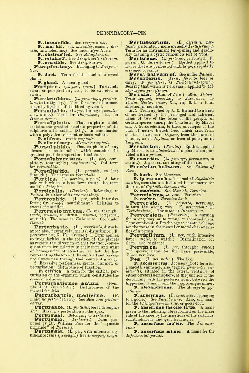 PERSPIKATORY—PES P., insen'sible. See Perspiration. P., mor'bid. (L. morbidus, causing dis- ease, unwholesome.) See under Ephidrosis. P., obstructed. See Adiaphoresis. P., retained'. See Perspirabile retentum. P., sen sible. See Perspiration. Perspi'ratory. Belonging to Perspira- tion. P. duct. Term for the duct of a sweat gland. P. gland. A sweat gland. Perspire', (L. per; spiro.) To excrete sweat or perspiration; also, to be excreted as sweat. Ferstric'tion. (L. perstringo, perstric- tum, to tie tightly.) Term for arrest of haemor- rhage by ligature of the bleeding vessel. Persuala'tiQ. (L. per, through ; sadatio, a sweating.) Term for Diapedesis; also, for Htsmatidrosis. Persul'phate. That sulphate which contains the greatest possible proportion of the sulphuric acid radical (SOJx in combination with a polyvalent element or basic radical. P. of i'ron. Ferric sulphate. P. of mer'cury. Mercuric sulphate. Persul'pfaide. That sulphide of any element or basic radical which contains the greatest possible proportion of sulphur. Persulphure'tum. (L. per, com- pletely, thoroughly; sulphuretum.) Old term for Per sulphide. Persulta'tiO. (L. persulto, to leap through.) The same as Persudatio. Per'tica. (L. pertica, a pole.) A long pole with which to beat down fruit; also, term used for Priapism. Perticaiis. (Pertica.) Belonging to Pertica, in either of its two meanings. Pertroph'ic. (L. per, with intensive force; Gr. Tpo<pn, nourishment.) Relating to excess of nutrition. Pertru'sio mu'tua. (L. per, through ; trudo, trusum, to thrust; mutuus, reciprocal, mutual.) The same as Endosmose. See under Osmosis. Perturba'tio. (L. perturbatio, disturb- ance ; also, figuratively, mental disturbance. F. perturbation ; G. Verwirrung.) 1. Term applied to irregularities in the rotation of the planets as regards the direction of that rotation, conse- quent upon irregularity in their form and want of homogeneity of structure, so that the line representing the force of the sun's attraction does not always pass through their centre of gravity. 2. Excessive restlessness, mental disquiet, or perturbation ; disturbance of function. P. crit'ica. A term for the critical per- turbation of the organism which constitutes the crisis of a disease. Perturbatioiies an'imi. (Nom. plural of Perturbatio.) Disturbances of the mental faculties. Perturba'trix, medici'na. (F. medecine perturbatrice.) See Medicina pertur- batrix. Pertu'sate. (L. pertusus, bored through.) Pot. Having a perforation at the apex. Pertus'sal. Belonging to Pertussis. PertUS'sia. (Pertussis.) Term pro- posed by Dr. William Farr for the  zymotic principle  of Pertussis. PertUS'sis. (L. per, with intensive sig- nificance; tussis, a cough.) See Whooping cough. Pertussor'ium. (L. pertusus, per- tundo, perforated; more correctly Pertusorium.) Term for an instrument for opening and gradu- ally draining a cystic tumour; a sort of trocar. PertU SUS. (L. pertusus, perforated. F. pertus; G. durchstossen.) Epithet applied to leaves that are perforated with large, irregularly arranged openings. Peru', bal sam of. See under Balsam. Perui'ferus. (Peru; fero, to bear 01 carry. F. peruifere; G. Perubalsamtragend.) Bearing that which is Peruvian ; applied to the Myroxylon peruiferum. Pe'rula. (Dim. of Pera.) Med. Pathol. Term applied, according to Paracelsus, de Pustul. Gallic. Ulcer, &c, vii, 6, to a local affection in jaundice. Bot. Term applied by A. C. Richard to a kind of sac formed by the prolonged and adherent bases of two of the lobes of the perigon of certain species among the Orchidece ; by Mirbel and J. G. Zuccharini, to those envelopes of the buds of native British trees which arise from aborted leaves, as in Baphne, from the bases of petioles, as in Juglans, or from stipules, as in Carpinus. Perula'tUS. (Perula.) Epithet applied by Mirbel to an alabastrus of a plant when pro- vided with a perula. Perunc'tio. (L. perungo, perunctum, to anoint.) A general anointing of the skin. Peru'vian bal'sam. See Balsam of Peru. P. bark. See Cinchona. P. ipecacuan ha. The root of Psychotria emetica, sometimes substituted in commerce for the root of Cephaelis ipecacuanha. P. mas'ticb. See Mastich, Peruvian. Peruvia'nus, -a, -urn. Peruvian. P. cor'tex. Peruvian bark. Perver'sio. (L. perverto, perversus, to turn the wrong way. F. perversion; G. Verkehrtheit.) The same as Biastremma. Perversion. (Perversio.) A turning the wrong way, or to wrong or abnormal uses. Term employed in Psychology to denote a change for the worse in the mental or moral characteris- tics of a person. Pervigilium. (L. per, with intensive force; vigilo, to watch.) Disinclination for sleep; also, vigilance. Pervin'ca. (L. per, through; vinca.) The specific name for the lesser periwinkle, Vinca pervinca. Pes. (L. pes, pedis.) The foot. P. accesso'rius. Accessory foot; term for a smooth eminence, also termed Eminentia col- lateral's, situated in the lateral ventricle of either cerebral hemisphere, at the junction of the descending with the posterior horn, between the hippocampus major and the hippocampus minor. P. alexandri'nus. The Anacyclus py- rethrum. P. anseri'nus. (L. anserinus, belonging to a goose.) See Facial nerve. Also, old name for the .Chenopodium murale, or goose-foot. P. anseri'nus fas ciae la'tae. A name given to the radiating fibres formed on the inner side of the knee by the insertions of the sartorius, semitendinosus, and gracilis muscles. P. anseri'nus major. The Pes anse- rinus. P. anseri'nus mi nor, A name for the Infraorbital plexus.