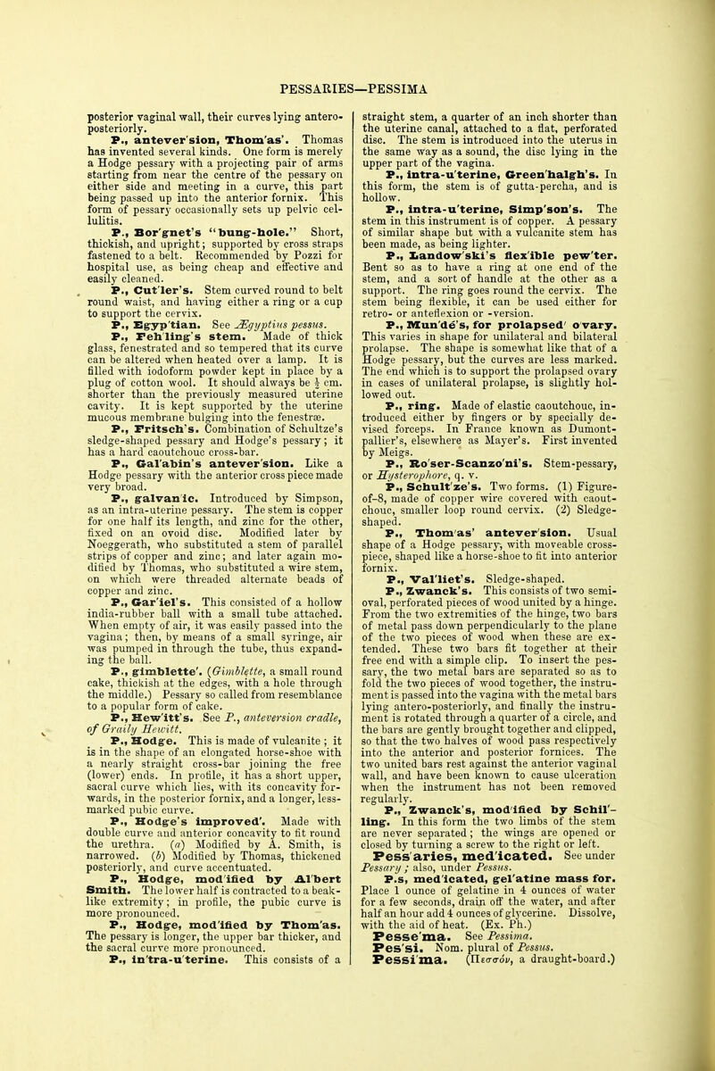 PESSARIES—PESSIMA posterior vaginal wall, their curves lying antero- posterior^. P., antever'sion, Thomas'. Thomas has invented several kinds. One form is merely a Hodge pessary with a projecting pair of arms starting from near the centre of the pessary on either side and meeting in a curve, this part being passed up into the anterior fornix. This form of pessary occasionally sets up pelvic cel- lulitis. P., Bor'gnet's bung-hole. Short, thickish, and upright; supported by cross straps fastened to a belt. Recommended by Pozzi for hospital use, as being cheap and effective and easily cleaned. P., Cut'ler's. Stem curved round to belt round waist, and having either a ring or a cup to support the cervix. P., Egyp tian. See JEgyptins pessus. P., Feh'ling's stem. Made of thick glass, fenestrated and so tempered that its curve can be altered when heated over a lamp. It is filled with iodoform powder kept in place by a plug of cotton wool. It should always be J cm. shorter than the previously measured uterine cavity. It is kept supported by the uterine mucous membrane bulging into the fenestra?. P., Fritsch's. Combination of Schultze's sledge-shaped pessary and Hodge's pessary; it has a hard caoutchouc cross-bar. P., Gal'abin's antever'sion. Like a Hodge pessary with the anterior cross piece made very broad. P., galvanic. Introduced by Simpson, as an intra-uterine pessary. The stem is copper for one half its length, and zinc for the other, fixed on an ovoid disc. Modified later by Noeggerath, who substituted a stem of parallel strips of copper and zinc; and later again mo- dified by Thomas, who substituted a wire stem, on which were threaded alternate beads of copper and zinc. P., Gar'iel's. This consisted of a hollow india-rubber ball with a small tube attached. When empty of air, it was easily passed into the vagina; then, by means of a small syringe, air was pumped in through the tube, thus expand- ing the ball. P., gimblette'. (Gimblette, a small round cake, thickish at the edges, with a hole through the middle.) Pessary so called from resemblance to a popular form of cake. P., Hewitt's. See P., anteversion cradle, of Graily Hewitt. P., Hodge. This is made of vulcanite ; it is in the shape of an elongated horse-shoe with a nearly straight cross-bar joining the free (lower) ends. In profile, it has a short upper, sacral curve which lies, with its concavity for- wards, in the posterior fornix, and a longer, less- marked pubic curve. P., Hodge's improved'. Made with double curve aud anterior concavity to fit round the urethra. (a) Modified by A. Smith, is narrowed, (b) Modified by Thomas, thickened posteriorly, and curve accentuated. P., Hodge, modified by Albert Smith. The lower half is contracted to a beak- like extremity; in profile, the pubic curve is more pronounced. P., Hodge, modified by Thomas. The pessary is longer, the upper bar thicker, and the sacral curve more pronounced. P., ln'tra-u'terine. This consists of a straight stem, a quarter of an inch shorter than the uterine canal, attached to a flat, perforated disc. The stem is introduced into the uterus in the same way as a sound, the disc lying in the upper part of the vagina. P., intra-u'terine, Green'halgh's. In this form, the stem is of gutta-percha, and is hollow. P., intra-u'terine, Slmp'son's. The stem in this instrument is of copper. A pessary of similar shape but with a vulcanite stem has been made, as being lighter. P., Landow'skis flex ible pew'ter. Bent so as to have a ring at one end of the stem, and a sort of handle at the other as a support. The ring goes round the cervix. The stem being flexible, it can be used either for retro- or anteflexion or -version. P., Mundes, for prolapsed' ovary. This varies in shape for unilateral and bilateral prolapse. The shape is somewhat like that of a Hodge pessary, but the curves are less marked. The end which is to support the prolapsed ovary in cases of unilateral prolapse, is slightly hol- lowed out. P., ring. Made of elastic caoutchouc, in- troduced either by fingers or by specially de- vised forceps. In France known as Dumont- pallier's, elsewhere as Mayer's. First invented fey Meigs. P., Ro ser-Scanzoni's. Stem-pessary, or Hysterophore, q. v. P., Schult'ze's. Two forms. (1) Figure- of-8, made of copper wire covered with caout- chouc, smaller loop round cervix. (2) Sledge- shaped. P., Thomas' antever'sion. Usual shape of a Hodge pessary, with moveable cross- piece, shaped like a horse-shoe to fit into anterior fornix. P., Val'liet's. Sledge-shaped. P., Zwanck's. This consists of two semi- oval, perforated pieces of wood united by a hinge. From the two extremities of the hinge, two bars of metal pass down perpendicularly to the plane of the two pieces of wood when these are ex- tended. These two bars fit together at their free end with a simple clip. To insert the pes- sary, the two metal bars are separated so as to fold the two pieces of wood together, the instru- ment is passed into the vagina with the metal bars lying antero-posteriorly, and finally the instru- ment is rotated through a quarter of a circle, and the bars are gently brought together and clipped, so that the two halves of wood pass respectively into the anterior and posterior fornices. The two united bars rest against the anterior vaginal wall, and have been known to cause ulceration when the instrument has not been removed regularly. P., Zwanck's, mod ified by Schil - ling-. In this form the two limbs of the stem are never separated; the wings are opened or closed by turning a screw to the right or left. Pess aries, med icated. See under Pessary ; also, under Pessus. P.s, med'icated, gel'atine mass for. Place 1 ounce of gelatine in 4 ounces of water for a few seconds, drain off the water, and after half an hour add 4 ounces of glycerine. Dissolve, with the aid of heat. (Ex. Ph.) Pesse'ma. See Pessima. Pes'si. Nom. plural of Pessus. Pessima. (flecro-ov, a draught-board.)