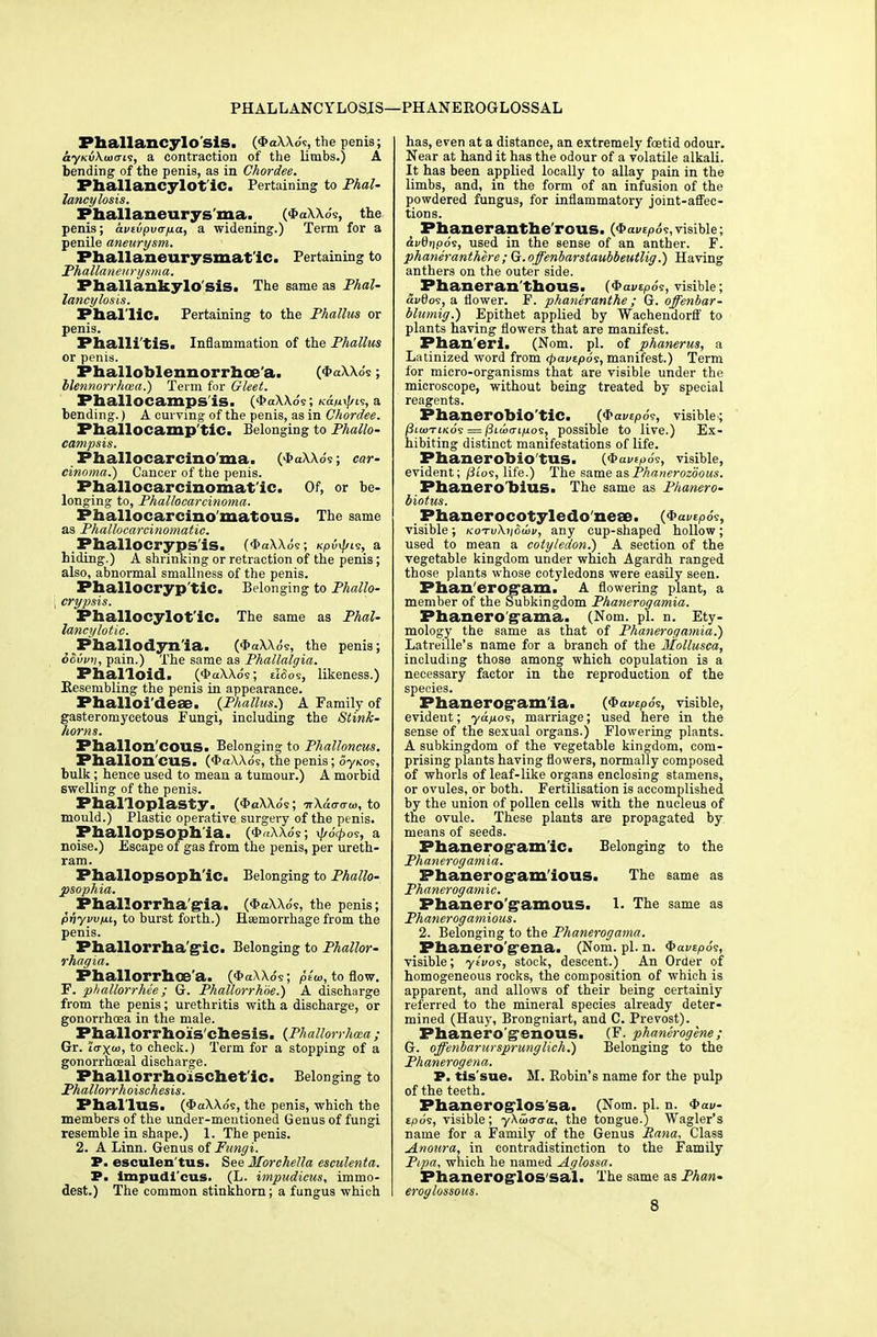 Phallancylo sis. (*aXXo's, the penis; ayKuAaxri9, a contraction of the limbs.) A bending of the penis, as in Chordee. Pballancylot'iC. Pertaining to Phal- lancylosis. Phallaneurys'ma. (*h\\.-'v, the penis; avtvpv<rfiaf a widening.) Term for a penile aneurysm. P h a 11 an eurysmatic, Pertaining to Phallaneurysma. Phallankylo'sis. The same as Phal- lancylosis. Phallic. Pertaining to the Phallus or penis. Phalli'tis. Inflammation of the Phallus or penis. Phalloblennorrhoe'a. (<l>«\.W; blennorrhcea.) Term for Gleet. Phallocamps is. (*aXXds; Ka/n^ts, a bending.) A curving of the penis, as in Chordee. Phallocamp'tic. Belonging to Phallo- campsis. Phallocarcino'ma. (*aXXo's; car- cinoma.) Cancer of the penis. Phallocarcinomat'ic. Of, or be- longing to, Phallocarcinoma. Phallocarcino'matous. The same as Phallocarcinomatic. .Phallocrypsis. (*a\Xos; Kpi^n<s, a hiding.) A shrinking or retraction of the penis; also, abnormal smallness of the penis. PhallOCryp'tiC. Belonging to Phallo- ; crypsis. PhallocylotlC. The same as Phal- lancylotic. Pliailodyn'ia. (*aXXds, the penis; ocvvn, pain.) The same as Phallalgia. Phalloid. (<t>aXXo's; tI<5os, likeness.) Resembling the penis in appearance. Phalloi'deae. {Phallus.) A Family of gasteromycetous Fungi, including the Stink- horns. Phallon'COUS. Belonging to Phalloncus. Phallon'CUS. (<I>aXXds, the penis; ojko<:, bulk ; hence used to mean a tumour.) A morbid swelling of the penis. Phalloplasty. (*aXXds ; tfXatrcrto, to mould.) Plastic operative surgery of the penis. Phallopsophla. (<i>«xXo's; ^o'^os, a noise.) Escape 01 gas from the penis, per ureth- ram. Phallopsophlc. Belonging to Phallo- psophia. Phallorrha'gla. ($aXXds, the penis; pnyvvfu, to burst forth.) Haemorrhage from the penis. Phallorrha'gic. Belonging to Phallor- rhagia. Phallorrhoe'a. (<J>aAXds; pew, to flow. F. phallorrhee; G. Phallorrhbe.) A discharge from the penis; urethritis with a discharge, or gonorrhoea in the male. Phallorrhois'chesis. (Phallorrhcea; Gr. 'Itrx^ito check.) Term for a stopping of a gonorrhoeal discharge. Phallorrhoischet'ic. Belonging to Phallor rhoischesis. Phallus. (4>aXXds, the penis, which the members of the under-mentioned Genus of fungi resemble in shape.) 1. The penis. 2. A Linn. Genus of Fungi. P. esculen tus. See Iforchella esculenta. P. impudi'cus. (L. impudicus, immo- dest.) The common stinkhorn; a fungus which has, even at a distance, an extremely foetid odour. Near at hand it has the odour of a volatile alkali. It has been applied locally to allay pain in the limbs, and, in the form of an infusion of the powdered fungus, for inflammatory joint-affec- tions. ^ Phaneranthe'rous. (Qavupo?,visible; avdripos, used in the sense of an anther. F. phaneranthere ; G.offenbarstaubbeutlig.) Having anthers on the outer side. Phaneran'thous. i<t>a»t,.,u, visible; af0os, a flower. F. phaneranthe ; G. offenbar- blumig.) Epithet applied by Wachendorff to plants having flowers that are manifest. Phaneri. (Nom. pi. of phanerus, a Latinized word from rpavzpo<i, manifest.) Term for micro-organisms that are visible under the microscope, without being treated by special reagents. Phanerobio'tic. (<fravtp6?, visible; j3i(uTiKo'9 = /3i(i(Ti/uos, possible to live.) Ex- hibiting distinct manifestations of life. Phanerobio tus. {Qavzpo?, visible, evident; /3i'os, life.) The same asPhanerozoous. Phanero'billS. The same as Phanero- biotus. Phanerocotyledo neae. (Qavipos, visible; kotv\i\&wv, any cup-shaped hollow; used to mean a cotyledon.) A section of the vegetable kingdom under which Agardh ranged those plants whose cotyledons were easily seen. Phan'erog'am. A flowering plant, a member of the Subkingdom Phanerogamia. Phanero'g-ama. (Nom. pi. n. Ety- mology the same as that of Phanerogamia.) Latreille's name for a branch of the Mollusca, including those among which copulation is a necessary factor in the reproduction of the species. Phanerogamia. (4>avepds, visible, evident; ya>ios, marriage; used here in the sense of the sexual organs.) Flowering plants. A subkingdom of the vegetable kingdom, com- prising plants having flowers, normally composed of whorls of leaf-like organs enclosing stamens, or ovules, or both. Fertilisation is accomplished by the union of pollen cells with the nucleus of the ovule. These plants are propagated by means of seeds. Phanerogamic. Belonging to the Phanerogamia. Phanerogamlous. The same as Phanerogamic. Phanerogamous. 1- The same as Phanerogamious. 2. Belonging to the Phanerogama. Phanero'gena. (Nom. pi. n. Q>avtp6<;, visible; ysVos, stock, descent.) An Order of homogeneous rocks, the composition of which is apparent, and allows of their being certainly referred to the mineral species already deter- mined (Hauy, Brongniart, and C. Prevost). Phanero'g'enous. (F. phanerogene ; G. offenbarur sprung lie h.) Belonging to the Phanerogena. P. tis'sue. M. Robin's name for the pulp of the teeth. Phaneroglos'sa. (Nom. pi. n. *aw- tpds, visible; yXmaaa. the tongue.) Wagler's name for a Family of the Genus Hana, Class Anoura, in contradistinction to the Family Pipa, which he named Aglossa. PhaneroglOS'sal. The same as Phan- eroqlossous. 8