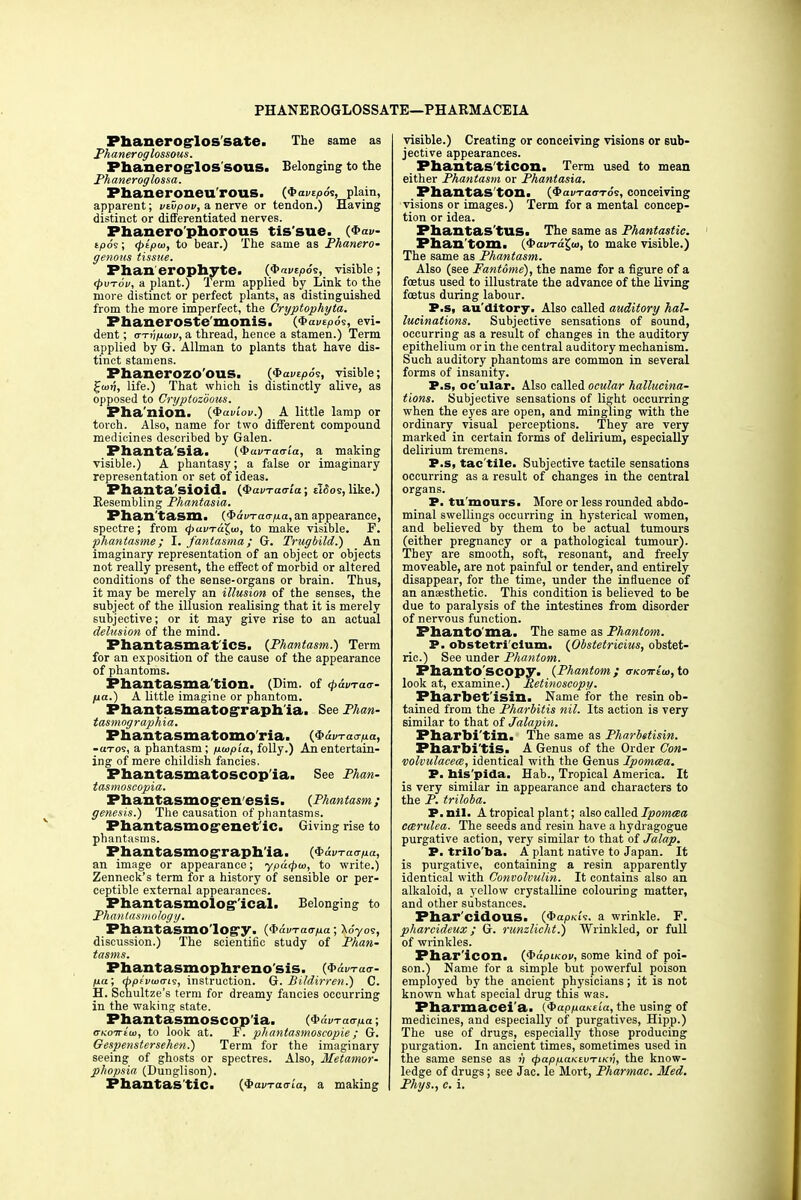 PHANEROGLOSSATE—PHARMACEIA Phanerog-los'sate. The same as Phaneroglossous. Phaneroglos sous. Belonging to the Phaneroglossa. Phaneroneu'rous. {^avtpS^, plain, apparent; vtvpov, a nerve or tendon.) Having distinct or differentiated nerves. Phanero phorous tis'sue. (#ai>- t/309; <ptpa>, to bear.) The same as Phanero- genous tissue. Phan erophyte. (<bavtp6s, visible; <Pvt6v, a plant.) Term applied by Link to the more distinct or perfect plants, as distinguished from the more imperfect, the Cryptophyta. Phaneroste monis. (QavepSs, evi- dent ; <rTvp.uw, a thread, hence a stamen.) Term applied by G. Allman to plants that have dis- tinct stamens. Phanerozo'ous. ($>avtp6<;, visible; 2fu>»j, life.) That which is distinctly alive, as opposed to Cryptozdous. Pha'nion. (<S>aviov.) A little lamp or torch. Also, name for two different compound medicines described by Galen. Phanta'sia. (QuvTaaia, a making visible.) A phantasy; a false or imaginary representation or set of ideas. Phanta'sioid. (QavTatrta; dSos, like.) Resembling Phantasia. Phantasm. ($>avrao-p.a, an appearance, spectre; from <pavTaX,w, to make visible. F. phantasme; I. fantasma; G. Trugbild.) An imaginary representation of an object or objects not really present, the effect of morbid or altered conditions of the sense-organs or brain. Thus, it may be merely an illusion of the senses, the subject of the illusion realising that it is merely subjective; or it may give rise to an actual delusion of the mind. Phantasmatics. {Phantasm.) Term for an exposition of the cause of the appearance of phantoms. Phantasma'tion. (Dim. of <p&uTa<r- fia.) A little imagine or phantom. Phantasmatograph ia. See Phan- tasmographia. Phantasmatomo'ria. (Qavraapa, -aros, a phantasm; pwpia, folly.) An entertain- ing of mere childish fancies. Phantasmatoscop'ia. See Phan- tasmoscopia. Phantasmog'en esis. {Phantasm; genesis.) The causation of phantasms. Phantasmog enet ic. Giving rise to phantasms. Phantasmographia. ($aDTa^o, an image or appearance; ypa<pu>, to write.) Zenneck's term for a history of sensible or per- ceptible external appearances. Phantasmolog-'ical. Belonging to Phanlasmolog y. Phantasmo'lOg'y. (fiavTaapa ; Xo'yos, discussion.) The scientific study of Phan- tasms. Phantasmophreno'sis. (#dm-a<r- fj.a; d>pii/ajo-is, instruction. G. Bildirren.) C. H. Schultze's term for dreamy fancies occurring in the waking state. Phantasmoscop'ia. (^dvraapa; cKoiriui, to look at. F. phantasmoscopie; G. Gespenstersehen.) Term for the imaginary seeing of ghosts or spectres. Also, Metamor- phopsia (Dunglison). Phantas'tic. (QavTaaia, a making visible.) Creating or conceiving visions or sub- jective appearances. Phantas ticon. Term used to mean either Phantasm or Phantasia. Phantas ton. (3>am-a<rTos, conceiving visions or images.) Term for a mental concep- tion or idea. Phantas'tus. The same as Phantastic. Phan tom. ($anT«$«, to make visible.) The same as Phantasm. Also (see Fantome), the name for a figure of a foetus used to illustrate the advance of the living foetus during labour. P.s, auditory. Also called auditory hal- lucinations. Subjective sensations of sound, occurring as a result of changes in the auditory epithelium or in the central auditory mechanism. Such auditory phantoms are common in several forms of insanity. P.s, oc'ular. Also called ocular hallucina- tions. Subjective sensations of light occurring when the eyes are open, and mingling with the ordinary visual perceptions. They are very marked in certain forms of delirium, especially delirium tremens. P.s, tac'tile. Subjective tactile sensations occurring as a result of changes in the central organs. P. tu mours. More or less rounded abdo- minal swellings occurring in hysterical women, and believed by them to be actual tumours (either pregnancy or a pathological tumour). Tbey are smooth, soft, resonant, and freely moveable, are not painful or tender, and entirely disappear, for the time, under the influence of an anaesthetic. This condition is believed to be due to paralysis of the intestines from disorder of nervous function. PhantO'ma. The same as Phantom. P. obstetri cium. (Obstetricius, obstet- ric.) See under Phantom. Phanto'scopy. (Phantom ; (tkottIw, to look at, examine.) Retinoscopy. Pharbet'isin. Name for the resin ob- tained from the Pharbitis nil. Its action is very similar to that of Jalapin. Pharbi'tin. The same as Pharbetisin. Pharbi'tis. A Genus of the Order Con- volvulaceee, identical with the Genus Ipomcea. P. nis'pida. Hab., Tropical America. It is very similar in appearance and characters to the P. triloba. P. nil. A tropical plant; also called Ipomaa cmrulea. The seeds and resin have a hydragogue purgative action, very similar to that of Jalap. P. trilo'ba. A plant native to Japan. It is purgative, containing a resin apparently identical with Convolvulin. It contains also an alkaloid, a yellow crystalline colouring matter, and other substances. Phar'cidoilS. (QapKi'.; a wrinkle. F. pharcideux; G. runzlicht.) Wrinkled, or full of wrinkles. Phar'icon. (QapiKov, some kind of poi- son.) Name for a simple but powerful poison employed by the ancient physicians; it is not known what special drug this was. Pharmacei'a. (^appaKtia, the using of medicines, and especially of purgatives, Hipp.) The use of drugs, especially those producing purgation. In ancient times, sometimes used in the same sense as v cpapp.aKtvrLKi'i, the know- ledge of drugs; see Jac. le Mort, Pharmac. Med. Phys., c. i.