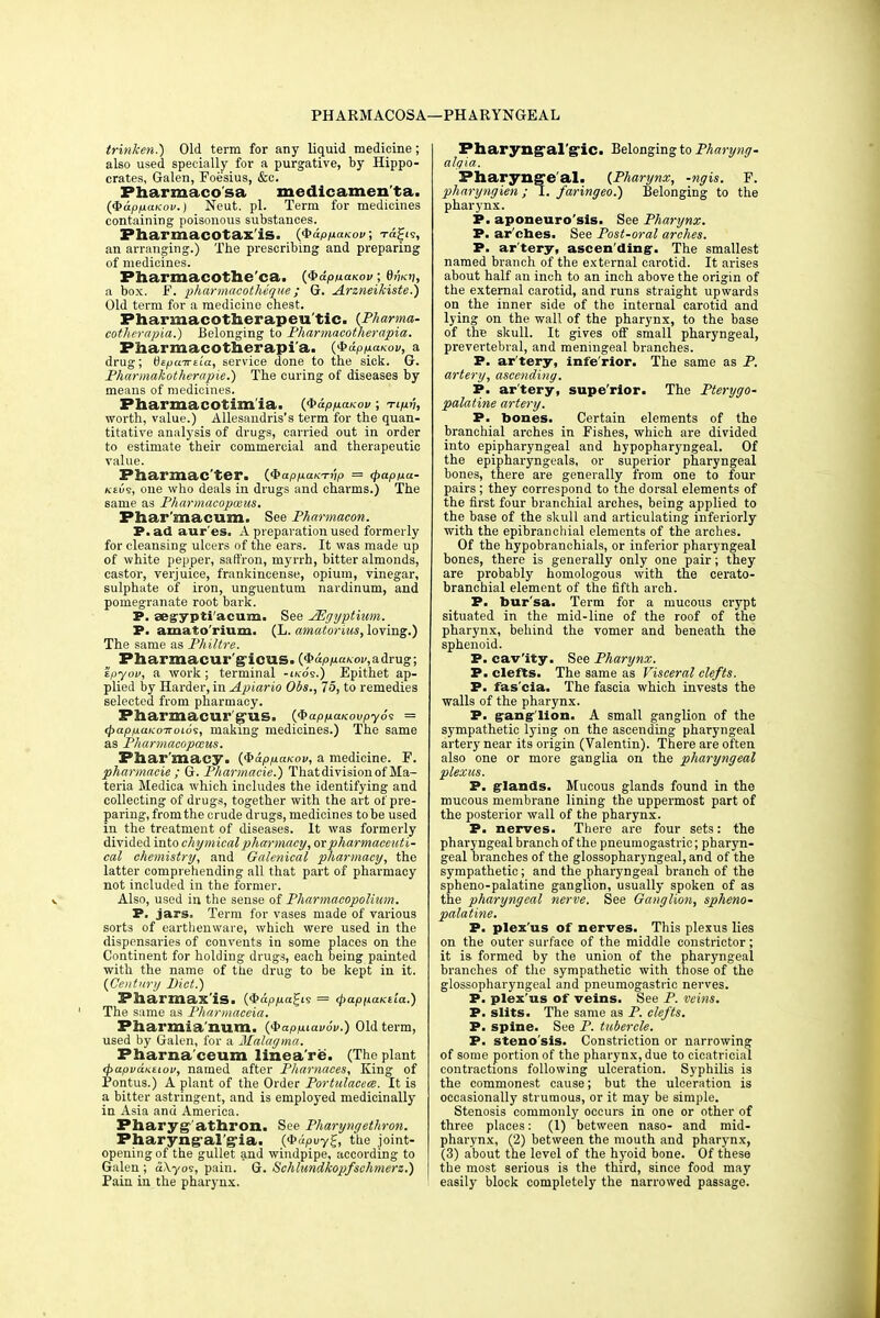 PHARMACOSA—PHARYNGEAL trinken.) Old term for any liquid medicine; also used specially for a purgative, by Hippo- crates, Galen, Foesius, &c. Fharmaco'sa medicamen'ta. (QapnaKov.) Neut. pi. Term for medicines containing poisonous substances. Pharmacotax'is. (Qapnaicov, ™^5, an arranging.) The prescribing and preparing of medicines. Fharmacothe'ca. ($dpnaKov; efeii, a box. F. pharmacotheque ; G. Arzneikiste.) Old term for a medicine chest. Pharmacotherapeu'tic. (Pharma- cotherapia.) Belonging to Pharmacotherapia. Pharmacotherapia. (QdppaKov, a drug; btpa-jreia, service done to the sick. G. Pharmakotherapie.) The curing of diseases by means of medicines. Pharmacotim'ia. (fb&pnaKov; Tipv, worth, value.) Allesandris's term for the quan- titative analysis of drugs, carried out in order to estimate their commercial and therapeutic value. Pharmac'ter. {^appanTnp = <papixa- keus, one who deals in drugs and charms.) The same as Pharmacopmus. Phar macum. See Pharmaeon. P. ad aur'es. A preparation used formerly for cleansing ulcers of the ears. It was made up of white pepper, saffron, myrrh, bitter almonds, castor, verjuice, frankincense, opium, vinegar, sulphate of iron, unguentum nardinum, and pomegranate root bark. P. aegypti'acum. See JEgyptium. P. amato'rium. (L. amatorius, loving.) The same as Philtre. Pharmacur'gicus. ($dpp:aKov,a&rug; 'ipyov, a work ; terminal -ikos.) Epithet ap- plied by Harder, in Apiario Obs., 75, to remedies selected from pharmacy. Pharmacur'g-us. {$app.anovpy6s = (pappaKo-rroios, making medicines.) The same as Pharmacopmus. Phar macy. ($dpp.a.Kov, a medicine. F. pharmacie ; G. P/iarmacie.) That division of Ma- teria Medica which includes the identifying and collecting of drugs, together with the art of pre- paring, from the crude drugs, medicines to be used in the treatment of diseases. It was formerly divided into chymical pharmacy, ox pharmaceuti- cal chemistry, and Galenical pharmacy, the latter comprehending all that part of pharmacy not included in the former. Also, used in the sense of Pharmacopolium. P. jars. Term for vases made of various sorts of earthenware, which were used in the dispensaries of convents in some places on the Continent for holding drugs, each being painted with the name of the drug to be kept in. it. {Century Diet.) Pliarmax'iS. (^appa^is = (papfiaKiia.) The same as Pharmaceia. Pharmia num. ($app.iav6v.) Old term, used by Galen, for a Malagma. Pharna'ceum linea're. (The plant <j>apvdhitiov, named after Phamaces, King of Pontus.) A plant of the Order Portulacees. It is a bitter astringent, and is employed medicinally in Asia and America. Pharyg-'athron. See Pharyngethron. Pharyngal'gia. (<Pupuy£, the joint- opening of the gullet and windpipe, according to Galen ; a\yos, pain. G. Schlundkopfschtnerz.) Pain in the pharynx. Pharyngeal'g^ic. Belonging to Pharyng- algia. Pharyngeal. (Pharynx, -ngis. F. pharyngien; I. faringeo.) Belonging to the pharynx. P. aponeurosis. See Pharynx. P. ar ches. See Post-oral arches. P. ar'tery, ascending. The smallest named branch of the external carotid. It arises about half an inch to an inch above the origin of the external carotid, and runs straight upwards on the inner side of the internal carotid and lying on the wall of the pharynx, to the base of the skull. It gives off small pharyngeal, prevertebral, and meningeal branches. P. ar'tery, infe rior. The same as P. artery, ascending. P. ar'tery, supe'rior. The Pterygo- palatine artery. P. bones. Certain elements of the branchial arches in Fishes, which are divided into epipharyngeal and hypopharyngeal. Of the epipharyngeal, or superior pharyngeal bones, there are generally from one to four pairs; they correspond to the dorsal elements of the first four branchial arches, being applied to the base of the skull and articulating inferiorly with the epibranchial elements of the arches. Of the hypobranchials, or inferior pharyngeal bones, there is generally only one pair; they are probably homologous with the cerato- branchial element of the fifth arch. P. bur'sa. Term for a mucous crypt situated in the mid-line of the roof of the pharynx, behind the vomer and beneath the sphenoid. P. cav'ity. See Pharynx. P. clefts. The same as Visceral clefts. P. fas'cia. The fascia which invests the walls of the pharynx. P. gang lion. A small ganglion of the sympathetic lying on the ascending pharyngeal artery near its origin (Valentin). There are often also one or more ganglia on the pharyngeal plexus. P. glands. Mucous glands found in the mucous membrane lining the uppermost part of the posterior wall of the pharynx. P. nerves. There are four sets: the pharyngeal branch of the pneumogastric; pharyn- geal branches of the glossopharyngeal, and of the sympathetic; and the pharyngeal branch of the spheno-palatine ganglion, usually spoken of as the pharyngeal nerve. See Ganglion, spheno- palatine. P. plex us of nerves. This plexus lies on the outer surface of the middle constrictor; it is formed by the union of the pharyngeal branches of the sympathetic with those of the glossopharyngeal and pneumogastric nerves. P. plex'us of veins. See P. veins. P. slits. The same as P. clefts. P. spine. See P. tubercle. P. steno'sis. Constriction or narrowing of some portion of the pharynx, due to cicatricial contractions following ulceration. Syphilis is the commonest cause; but the ulceration is occasionally strumous, or it may be simple. Stenosis commonly occurs in one or other of three places: (1) between naso- and mid- pharynx, (2) between the mouth and pharynx, (3) about the level of the hyoid bone. Of these the most serious is the third, since food may easily block completely the narrowed passage.