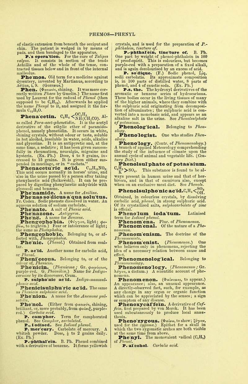PHEMOS—PHENYL of elastic extension from beneath the occiput and chin. The patient is wedged in by means of pads, and then bandaged to the apparatus. P.'s opera'tion. For the cure of Talipes valgus. It consists in section of the tendo Achillis and of the whole of the tense, con- tracted tissues below and in front of the internal malleolus. Fhe'moSi Old term for a medicine against dysentery, invented by Martian us, according to Aetius, i, 9. (Gorraeus.) Phen. (JaEivds, shining. It was more cor- rectly written Phaen by Gmelin.) The name first used by Laurent for the radical of Phenol (then supposed to be C6Hi2). Afterwards he applied the name Phenyl to it, and assigned it the for- mula Cl2H;,0. OP TT Phena'cetin. C6H4 <j>jif (CH,CO). A1 so called Para-acet-phenetidin. It is the acetyl derivative of the ethylic ether of paramido- phenol, namely phenetidin. It occurs in white, shining crystals, without odour or taste, soluble in hot alcohol, insoluble in water, acids, alkalies and glycerine. It is an antipyretic and, at the same time, a sedative; it has been given success- fully in rheumatism, neuralgia, migraine and hysteria. (Ex. Ph.) Dose, 4 to 8 grains, in- creased to 15 grains. It is given either sus- pended in mucilage, or in cachets. Phenacetu'ric ac'id. Ci0HuNO3. This acid occurs normally in horses' urine, and also in the urine passed by a person after taking phenylacetic acid (Salkowski). It can be pre- pared by digesting phenylacetic anhydride with glyeocoll and benzene. Phe'namide. A name for Aniline. Phenas so dicus a qua solu'tus. Fr. Codex. Sodic phenate dissolved in water. An aqueous solution of sodium carbolate. Phe'nate. A salt of Phenic acid. Phe'nazone. Antipyrin. Phe'ne. A. name for Benzene. Phengophobia. {<biyyo?, light; 4>o- /3iu>, to frighten.) Fear or intolerance of light; the same as Photophobia. Pheng-ophob'ic. Belonging to, or af- fected with, Phengophobia. Phe'nic. (Phenol.) Obtained from coal- tar. P. ac'id. Another name for carbolic acid, or Phenol. Pheni'eeows. Belonging to, or of the colour of, Phenicin. 3?iie nicin. {Phoznicma ; Gr. (poivUto^, purple-red. G. Phoinikin.) Name for Indigo- carmine by its discoverer, Crum. P. sulpho'nic ac'id. Indigo-monosul- phonic acid. Phenicisulphu'ric ac id. The same as Phenicin sulphonic acid. Phe'nion. A name for the Anemone Pul- satilla. Fhe'nol. (Either from <paeivo<;, shining, brilliant, or, more probably, from <£<Hiuj, purple- red.) Carbolic acid. P. camphor. Term for camphorated phenol. See Camphor, carbolated. P., iodised. See Iodised phenol. P. mer cury. Carbolate of mercury. A whitish powder. Dose, £ to 2 grains daily. (Ex. Ph.) P.-phthal'e'in. B. Ph. Phenol combined with a derivative of benzene. It forms yellowish crystals, and is used for the preparation of P.- phthalein, tincture of. P.-phthal ein, tincture of. B. Ph. One part by weight of phenol-phthalein in 100 of proof-spirit. This is colourless, but becomes purple-red with a preparation of a fixed alkali, and is again decolourised by an excess of acid. P. so'dique. (F.) Sodic phenol, Liq. sodii carbolatis. Its approximate composition is, in 100 parts of distilled water, 8 parts of phenol, and 4 of caustic soda. (Ex. Ph.) P.s, the. Thehydroxyl derivatives of the aromatic or benzene series of hydrocarbons. These bodies occur in the living tissues of many of the higher animals, where they combine with the sulphuric acid originating from decomposi- tion of albuminates ; the sulphuric acid is con- verted into a monobasic acid, and appears as an alkaline salt in the urine. See Phenolsulphate of potassium. Phenolos ical. Belonging to Phen- ology. Pheno'logist. One who studies Phen- ology. Phenology. (Contr. of Phenomenology.) A branch of applied Meteorology comprehending the study of the influence of climate upon the annual cycle of animal and vegetable life. {Cen- tury Diet.) Phenolsul phate of potas'sium. ^j^5 >S04. This substance is found to be al- ways present in human urine and that of her- bivora, and in that of carnivora also, except when on an exclusive meat diet. See Phenols. SO Phenolsulpho'nic ac'id.C6H4<0H3 Obtained, in colourless crystals, by dissolving carbolic acid, phenol, in strong sulphuric acid. Of its crystallised salts, sulphocarbolate of zinc is official. Pheno'lum ioda'tum. Latinised term for Iodised phenol. Phenom'ena. Plur. of Phenomenon. Phenom enal. Of the nature of a Phe- nomenon. Phenom enism. The doctrine of the Phcnomenists. Phenom'enist. {Phenomenon.) One who believes only in phenomena, rejecting the idea of a necessary relation between cause and eftVt. Phenomenological. Belonging to Phenomenology. Phenomenology. {Phenomenon; Gr. Xdyos, a dictum.) A scientific account of phe- nomena. Phenomenon, {Qaivoixai, to appear.) An appearance; also, an unusual appearance. A directly-observed fact, such, for example, as any change in any organ or organic function which can be appreciated by the senses; a sign or symptom of any disease. Phenoxycaf'fein. A derivative of Caf- fein, first prepared by von Merck. It has been used subcutaneously to produce local anaes- thesia. Pheno'zyg*ous. {<baiva>, to show; Xfiyov, used for the zygoma.) Epithet for a skull in which the two zygomatic arches are both visible at the same time from above. Phenyl. The monovalent radical (C0rl5) of Phenol. P. al cohol. Carbolic acid.