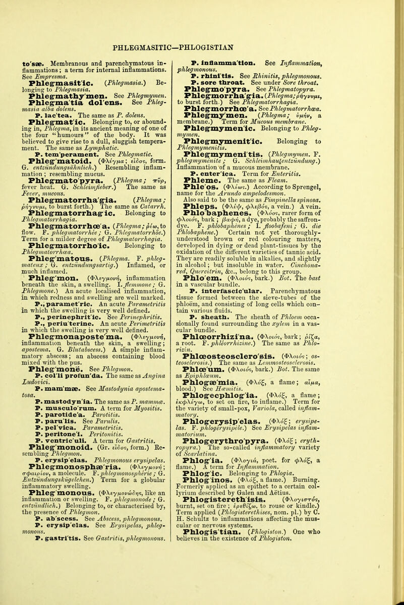 PHLEGMASITIC !—PHLOGISTIAN to'sae. Membranous and parenchymatous in- flammations ; a term for internal inflammations. See Empresma. Phlegrnasit ic. {Phlegmasia.) Be- longing to Phlegmasia. Phlegrnathy'men. See Phlegmymen. Phlegma tia dolens. See Phleg- masia alba dolens. P. lac'tea. The same as P. dolens. Phlegmat ic. Belonging to, or abound- ing in, Phlegma, in its ancient meaning of one of the four humours of the body. It was believed to give rise to a dull, sluggish tempera- ment. The same as Lymphatic. P. tem perament. See Phlegmatic. Phleg-'matoid. (QXiypa; zlSos, form. G. entziindungsdhnlich.) Resembling inflam- mation ; resembling mucus. Phlegmato'pyra. (Phlegma; irup, fever heat. G. Schleimfleber.) The same as Fever, mucous. Phlegmatorrhagia. (Phlegma; pnyvvpi, to burst forth.) The same as Catarrh. Phlegmatorrhag ic. Belonging to Phlegmatorrhagia. Phlegmatorrhoe'a. (Phlegma; plu>,to flow. F. phlegmatorrhee ; G. Phlegmatorrhde.) Term for a milder degree of Phlegmatorrhagia. Phlegmatorrhoic. Belonging to Phlegmatorrhcea. Phleg'matous. (Phlegma. F. phleg- mateux; G. entzundungsartig.) Inflamed, or much inflamed. Phlegmon. (QXeypovrj, inflammation beneath the skin, a swelling, I.flemmone; G. Phlegmone.) An acute localised inflammation, in which redness and swelling are well marked. P., paramet ric. An acute Parametritis in which the swelling is very well defined. P., perinephrit'ic. See Perinephritis. P., periu'terine. An acute Perimetritis in which the swelling is very well defined. Phlegmonaposte'ma. (<&\zyp.ovri, inflammation beneath the skin, a swelling; apostema. G. Blutabscess.) A simple inflam- matory abscess; an abscess containing blood mixed with the pus. Phleg mone. See Phlegmon. P. colli profun'da. The same as Angina Ludovici. P. mam mae. See Mastodynia apostema- tosa. P. mastodyn'ia. The same as P. mammcc. P. musculo rum, A term for Myositis. P. parotide'a. Parotitis. P. paru'lls. See Parulis. P. pel'vica. Parametritis. P. peritone i. Peritonitis. P. ventric'uli. A term for Gastritis. Phleg monoid. (Gr. eloos, form.) Re- sembling Phlegmon. P. erysip'elas. Phlegmonous erysipelas. Phlegmonosphae ria. (QXtynovv; o-cpaipiov, a molecule. 'E. phleg monospherie; G. Entzundungskugelchen.) Term for a globular inflammatory swelling. Phlegmonous. (^Xtypovwo^, like an inflammation or swelling. F. phlegmonode ; G. entziindlich.) Belonging to, or characterised by, the presence of Phlegmon. P. ab'scess. See Abscess, phlegmonous. P. erysip'elas. See Erysipelas, phleg- monous. P. grastri tis. See Gastritis,phlegmonous. P. inflamma tion. See Inflammation, phlegmonous. P. rhini tis. See Rhinitis, phlegmonous. P. sore throat. See under Sore throat. Phlegmo pyra. See Phlegmatopyra. PMegmorrha gia. (Phlegma; priyuu/it, to burst forth.) See Phlegmatorrhagia. Phle^morrhoe a. See Phlegmatorrhcea. Phlegmymen. (Phlegma; tyujy, a membrane.) Term for Mucous membrane. Phlegmymen ic. Belonging to Phleg- mymen. Phleg-mymenit ic. Belonging to Phlegmymenitis. Phiegmymeni tis. (Phlegmymen. F. phlegmymenite ; G. Schleimhau^entzundung.) Inflammation of a mucous membrane. P. enter'ica. Term for Enteritis. Phleme. The same as Fleam. Phle'os. (<t>X.£ios.) According to Sprengel, name for the Arundo ampelodesmon. Also said to be the same as Pimpinella spinosa. Phleps. (^Xixff, ^XtjSo's, a vein.) A vein. Phlo'baphenes. ('fcXooe, rarer form of <p\oios, bark ; (Satpt'i, a dye, probably the saffron- dye. F. phlobaphenes ; I. fioobafeni; G. die Phlobaphene.) Certain not yet thoroughly- understood brown or red colouring matters, developed in dying or dead plant-tissues by the oxidation of the different varieties of tannic acid. They are readily soluble in alkalies, and slightly in alcohol; but insoluble in water. Cinchona- red, Quercitrin, &c, belong to this group. Phlo em, (3>\oi09, bark.) Pot. The bast in a vascular bundle. P. Interfascicular. Parenchymatous tissue formed between the sieve-tubes of the phloem, and consisting of long cells which con- tain various fluids. P. sheath. The sheath of Phloem occa- sionally found surrounding the xylem in a vas- cular bundle. Phloeorrhizi'na. ($\oi6s, bark; plZ,a, a root. F. phleorrhizine.) The same as Phlo- rizin. Phl030SteOSClero'BiS. (#\otos; os- teosclerosis.) The same as Lemmosteoselerosis. Phlo&'um. (t/Wo's, bark.) Pot. The same as Epiphlceum. PhlOg'SB'mia. (#Xo'£, a flame; aljua, blood.) See Hmmitis. PhlOg*ecphlog-'ia. (*Xo£, a flame; iK(p\iyu>, to set on fire, to inflame.) Term for the variety of small-pox, Variola, called inflam- matory. Plilogerysip'elas. (*Xo£; erysipe- las. F. phlogerysipele.) See Erysipelas inflam- matorium. Phlogerythro'pyra. (*X.o'£; eryth- ropyra.) The so-called inflammatory variety of Scarlatina. Phlog'ia. ($\oyia, poet, for <p\6£, a flame.) A term for Inflammation. Phlog'ic. Belonging to Phlogia. Phlog inos. (*<\o£, a flame.) Burning. Formerly applied as an epithet to a certain col- lyrium described by Galen and Aetius. Phlogistereth isis. ($>\oyi<7-ros, burnt, set on fire ; sptQi^w, to rouse or kindle.) Term applied (Phlogisterethises, nom. pi.) by C. H. Schultz to inflammations affecting the mus- cular or nervous systems. Phlogis'tian. (Phlogiston.) One who believes in the existence of Phlogiston.