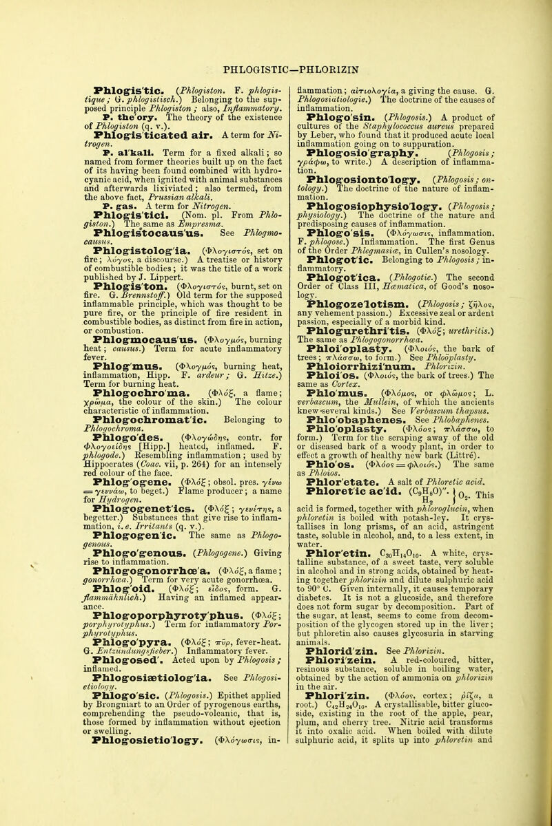 PHLOGISTIC —PHLORIZIN Phlogistic. {Phlogiston. F. phlogis- tigue ; G. phlogistisch.) Belonging to the sup- posed principle Phlogiston ; also, Inflammatory. P. the ory. The theory of the existence of Phlogiston (q. v.). Phlogis tieated air. A term for Ni- trogen. P. al kali. Term for a fixed alkali; so named from former theories built up on the fact of its having been found combined with hydro- cyanic acid, when ignited with animal substances and afterwards lixiviated; also termed, from the above fact, Prussian alkali. P. gas. A term for Nitrogen. Phlogis'tici. (Norn. pi. From Phlo- giston.) The same as Empresma. Phlog-istocaus'us. See Phlogmo- causns. Phlog*istolog°'ia. (fcXoyxoro's, set on fire; Xdyos, a discourse.) A treatise or history of combustible bodies ; it was the title of a work published by J. Lippert. PhlOgis'tOn. (<I>Xoyi(7To's, burnt, set on fire. G. Brennstoff.) Old term for the supposed inflammable principle, which was thought to be pure fire, or the principle of fire resident in combustible bodies, as distinct from fire in action, or combustion. PhlOg'mOCaUS'US. (#Xoy/uds, burning heat; causus.) Term for acute inflammatory fever. PhlogmUS. (<J>Xoy/uds, burning heat, inflammation, Hipp. F. ardeur; G. Sitze.) Term for burning heat. Phlogochroma. (I^dj, a flame; ypiafia, the colour of the skin.) The colour characteristic of inflammation. Fhlog-ochromat ic. Belonging to Phlogochroma. Phlog'O'des. (S'XoyoicSijs, contr. for <£Xoyo£i(5>is [Hipp.] heated, inflamed. F. phlogode.) Resembling inflammation; used by Hippocrates {Coae. vii, p. 264) for an intensely red colour of the face. Phlogr'og'ene. (*Xog; obsol. pres. ylvia = yewdui, to beget.) Flame producer; a name for Hydrogen. Phlog'og-enet'ics. (*Xo'£ ■ yEj/EVns, a begetter.) Substances that give rise to inflam- mation, i.e. Irritants (q. v.). Phlogog-enlc. The same as Phlogo- genous. Pblog'o'g'enous. {Phlogogene.) Giving rise to inflammation. Fhlog-og-onorrhoe a. (*Xd£, aflame; gonorrhoea.) Term for very acute gonorrhoea. Phlog'oid. (*Xd£; eISos, form. G. flammahnlich.) Having an inflamed appear- ance. Phlog-oporphyroty'phus. (<J>Xo£; porphyrotyphus.) Term for inflammatory Por- phyrotyphus. Phlogo'pyra. (4>Xd£; irdp, fever-heat. G. Entziindungsfieber.) Inflammatory fever. Phlog'osed'. Acted upon by Phlogosis ; inflamed. Phlog-osiaetiolog-ia. See Pklogosi- e Ho logy. PhlogO'sic. {Phlogosis.) Epithet applied by Brongniart to an Order of pyrogenous earths, comprehending the pseudo-volcanic, that is, those formed by inflammation without ejection or swelling. Phlog-osietio log-y. (#Xdy««J-is, in- flammation; aiTio\oyia, a giving the cause. G. Phlogosidtiologie.) The doctrine of the causes of inflammation. Phlogo sin. {Phlogosis.) A product of cultures of the Staphylococcus aureus prepared by Leber, who found that it produced acute local inflammation going on to suppuration. Phlog-OSio'graphy. {Phlogosis; ypacpui, to write.) A description of inflamma- tion. PhlogOSiontOlogy. {Phlogosis; on- tology.) The doctrine of the nature of inflam- mation. PMog-OSiophysiology. {Phlogosis; physiology.) The doctrine of the nature and predisposing causes of inflammation. PhlogOSis. (*Xdytoo-is, inflammation. F.phlogose.) Inflammation. The first Genus of the Order Phlegmasiee, in Cullen's nosology. Phlogot ic. Belonging to Phlogosis; in- flammatory. Phlogot'ica. {Phlogotic.) The second Order of Class III, Hcematica, of Good's noso- logy. Phlog'Ozelotism. {Phlogosis; i^Xos, any vehement passion.) Excessive zeal or ardent passion, especially of a morbid kind. Phlogurethritis. C^Xd^; urethritis.) The same as Phlogogonorrhcsa. Phloi'oplasty. (4>Xotds, the bark of trees; irXda-a-w, to form.) See Phlooplasty. Phloiorrhizi'num. Phlorizin. Phloi'os. (*Xoids, the bark of trees.) The same as Cortex. Phlomus. (*Xd,uos, or ^Xwjuos; L. verbascum, the Mullein, of which the ancients knew-several kinds.) See Verbascum thapsus. Phlo'obaphenes. See Phlobaphenes. PfrlO'OplaSty. (*Xdos; -irkaaarui, to form.) Term for the scraping away of the old or diseased bark of a woody plant, in order to effect a growth of healthy new bark (Littre). Phlo'os. (4>Xdos = #Xoids.) The same as Phloios. Phlor'etate. A salt of Phloretic acid. Phloretic ac'id. (C9H80). I Q _ TMs H2 j 2 acid is formed, together with phlorogluein, when phloretin is boiled with potash-ley. It crys- tallises in long prisms, of an acid, astringent taste, soluble in alcohol, and, to a less extent, in water. Phlor etin. C30H140,o. A white, crys- talline substance, of a sweet taste, very soluble in alcohol and in strong acids, obtained by heat- ing together phlorizin and dilute sulphuric acid to 90° 0. Given internally, it causes temporary diabetes. It is not a glucoside, and therefore does not form sugar by decomposition. Part of the sugar, at least, seems to come from decom- position of the glycogen stored up in the liver; but phloretin also causes glycosuria in starving animals. Phlorid'zin. See Phlorizin. Phlorizein. A red-coloured, bitter, resinous substance, soluble in boiling water, obtained by the action of ammonia on phlorizin in the air. Phlorizin. (#Xdos, cortex; oi'£«, a root.) C42H24010. A crystallisable, bitter gluco- side, existing in the root of the apple, pear, plum, and cherry tree. Nitric acid transforms it into oxalic acid. When boiled with dilute sulphuric acid, it splits up into phloretin and