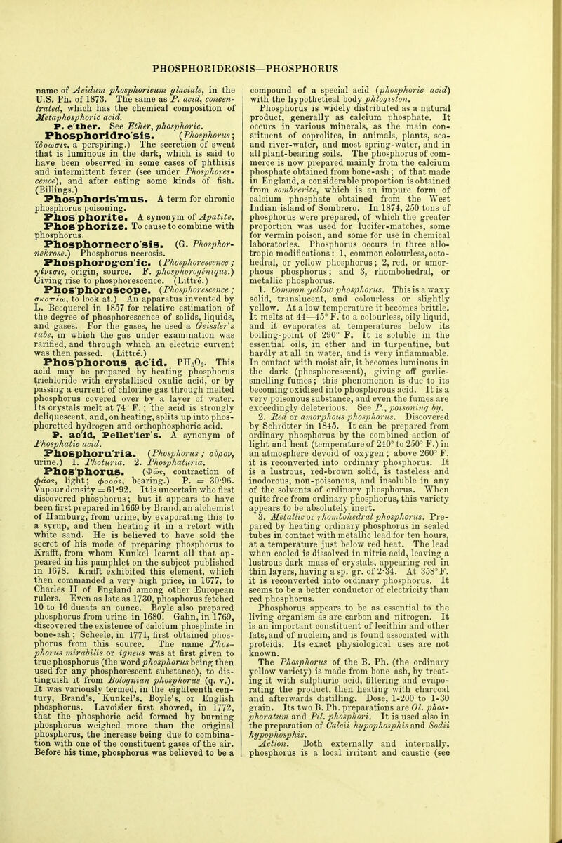 PHOSPHORIDROSIS—PHOSPHORUS name of Acidum phosphoricum glaciate, in the U.S. Ph. of 1873. The same as P. acid, concen- trated, which has the chemical composition of Metaphosphoric acid. P. e'tber. See Ether, phosphoric. Phosphoridro sis. {Phosphorus; 'lSpaia-L<s, a perspiring.) The secretion of sweat that is luminous in the dark, which is said to have been observed in some cases of phthisis and intermittent fever (see under Phosphores- cence), and after eating some kinds of fish. (Billings.) Phosphor is mils. A term for chronic phosphorus poisoning. Phosphorite. A synonym of Apatite. Phosphorize. To cause to combine with phosphorus. Phosphornecro sis. (G. Phosphor- nekrose.) Phosphorus necrosis. Phosphorogen'ic. (Phosphorescence; ytVto-is, origin, source. P. phosphorogenique.) Giving rise to phosphorescence. (Littre.) Phos'phoroSCOpe. (Phosphorescence; (TKoTrtui, to look at.) Au apparatus invented by L. Becquerel in 1857 for relative estimation of the degree of phosphorescence of solids, liquids, and gases. For the gases, he used a Geissler's tube, in which the gas under examination was rarified, and through which an electric current was then passed. (Littre.) Phosphorous acid. PH303. This acid may be prepared by heating phosphorus trichloride with crystallised oxalic acid, or by passing a current of chlorine gas through melted phosphorus covered over by a layer of water. Its crystals melt at 74° F. ; the acid is strongly deliquescent, and, on heating, splits up into phos- phoretted hydrogen and orthophosphoric acid. P. acid, Pellet'ier's. A synonym of Phosphatic acid. Phosphoru'ria. (Phosphorus; olpov, urine.) 1. Photuria. 2. Phosphaturia. Phosphorus. (<£ios, contraction of d>dos, light; <popo<;, bearing.) P. = 30-96. Vapour density = 61-92. It is uncertain who first discovered phosphorus; but it appears to have been first prepared in 1669 by Brand, an alchemist of Hamburg, from urine, by evaporating this to a syrup, and then heating it in a retort with white sand. He is believed to have sold the secret of his mode of preparing phosphorus to Krafft, from whom Kunkel learnt all that ap- peared in his pamphlet on the subject published in 1678. Krafft exhibited this element, which then commanded a very high price, in 1677, to Charles II of England among other European rulers. Even as late as 1730, phosphorus fetched 10 to 16 ducats an ounce. Boyle also prepared phosphorus from urine in 1680. Gahn, in 1769, discovered the existence of calcium phosphate in bone-ash ; Scheele, in 1771, first obtained phos- phorus from this source. The name Phos- phorus mirabilis or igneus was at first given to true phosphorus (the word phosphorus being then used for any phosphorescent substance), to dis- tinguish it from Bolognian phosphorus (q. v.). It was variously termed, in the eighteenth cen- tury, Brand's, Kunkel's, Boyle's, or English phosphorus. Lavoisier first showed, in 1772, that the phosphoric acid formed by burning phosphorus weighed more than the original phosphorus, the increase being due to combina- tion with one of the constituent gases of the air. Before his time, phosphorus was believed to be a compound of a special acid (phosphoric acid) with the hypothetical body phlogiston. Phosphorus is widely distributed as a natural product, generally as calcium phosphate. It occurs in various minerals, as the main con- stituent of coprolites, in animals, plants, sea- and river-water, and most spring-water, and in all plant-bearing soils. The phosphorus of com- merce is now prepared mainly from the calcium phosphate obtained from bone-ash; of that made in England, a considerable proportion is obtained from sombrerite, which is an impure form of calcium phosphate obtained from the West Indian island of Sombrero. In 1874, 250 tons of phosphorus were prepared, of which the greater proportion was used for lucifer-matches, some for vermin poison, and some for use in chemical laboratories. Phosphorus occurs in three allo- tropic modifications: 1, common colourless, octa- hedral, or yellow phosphorus; 2, red, or amor- phous phosphorus; and 3, rhombohedral, or metallic phosphorus. 1. Common yellow phosphorus. Thisisawaxy solid, translucent, and colourless or slightly yellow. At a low temperature it becomes brittle. It melts at 44—45° F. to a colourless, oily liquid, and it evaporates at temperatures below its boiling-point of 290° F. It is soluble in the essential oils, in ether and in turpentine, but hardly at all in water, and is very inflammable. In contact with moist air, it becomes luminous in the dark (phosphorescent), giving off garlic- smelling fumes; this phenomenon is due to its becoming oxidised into phosphorous acid. It is a very poisonous substance, and even the fumes are exceedingly deleterious. See P., poisoning by. 2. Red or amorphous phosphorus. Discovered by Sclnotter in 1845. It can be prepared from ordinary phosphorus by the combined action of light and heat (temperature of 240° to 250° F.) in an atmosphere devoid of oxygen ; above 260° F. it is reconverted into ordinary phosphorus. It is a lustrous, red-brown solid, is tasteless and inodorous, non-poisonous, and insoluble in any of the solvents of oi'dinary phosphorus. When quite free from ordinary phosphorus, this variety appears to be absolutely inert. 3. Metallic or rhombohedral phosphorus. Pre- pared by heating ordinary phosphorus in sealed tubes in contact with metallic lead for ten hours, at a temperature just below red heat. The lead when cooled is dissolved in nitric acid, leaving a lustrous dark mass of crystals, appearing red in thin layers,having asp. gr. of 2-34. At 358°F. it is reconverted into ordinary phosphorus. It seems to be a better conductor of electricity than red phosphorus. Phosphorus appears to be as essential to the living organism as are carbon and nitrogen. It is an impoi'tant constituent of lecithin and other fats, and of nuclein, and is found associated with proteids. Its exact physiological uses are not known. The Phosphorus of the B. Ph. (the ordinary 3'ellow variety) is made from bone-ash, by treat- ing it with sulphuric acid, filtering and evapo- rating the product, then heating with charcoal and afterwards distilling. Dose, 1-200 to 1-30 grain. Its two B. Ph. preparations are Ol. phos- phoratum and Pil. phosphori. It is used also in the preparation of Calcii hypophosphis and Sodii hypophosphis. Action. Both externally and internally, phosphorus is a local irritant and caustic (see
