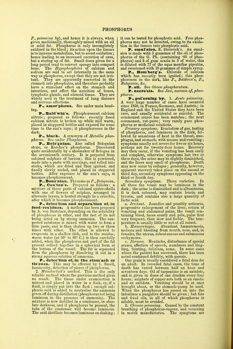 PHOSPHORUS P., poisoning by), and hence it is always, when given medicinally, thoroughly mixed with an oil or solid fat. Phosphorus is only incompletely oxidised in the blood ; its action upon the tissues is to increase metabolism, but to arrest oxidation; hence leading to an increased excretion of urea, but a storing up of fat. Small doses given for a long period tend to convert spongy into compact bone. The Hypophosphites of calcium and sodium are said to act internally in the same way as phosphorus, except that they are not irri- tant. They are apparently converted in the stomach into phosphates, and therefore probably have a stimulant effect on the stomach and intestines, and affect the nutrition of bones, lymphatic glands, and adenoid tissue. They are widely used in the treatment of lung diseases and nervous affections. P., amor'phous. See under main head- ing. P., Bald'win's. Phosphorescent calcium nitrate; prepared as follows: recently fused calcium nitrate is broken up while still warm, placed in stoppered bottles and exposed for some time to the sun's rays; it phosphoresces in the dark. P., black. A synonym of Metallic phos- phorus. See under Phosphorus. P., Bolo'gnian. Also called Bolognian stone, or Kereher's phosphorus. Discovered quite accidentally by a shoemaker of Bologna in the seventeenth century. It is prepared from calcined sulphate of barium; this is powdered, made into a paste with mucilage, and rolled into sticks, which are dried and then ignited, and finally slowly cooled, and placed in stoppered bottles. After exposure to the sun's rays, it becomes phosphorescent. P., Bono'nian. The same as P., Bolognian. P., Can'ton's. Prepared as follows : a mixture of three parts of calcined oyster-shells with one of flowers of sulphur, arranged in alternate layers, is heated strongly in a crucible, after which it becomes phosphorescent. P., detec'tion and separa'tion of, in food-res'idues. A method has been proposed by A. von Bastelaer, depending on the solubility of phosphorus in ether, and the fact of its not being acted on by strong ammonia. The sus- pected substance is mixed with water to form a thin paste, and is then shaken up two or three times with ether. The ether is allowed to evaporate in a shallow dish, and to the residue, warm water (at oO3 to 60° C.) is then carefully added, when the phosphorus and part of the fat present collect together in a spherical form at the bottom of the vessel. The fat is separated from the phosphorus by dissolving it out in a strong aqueous solution of ammonia. P., detec'tion of, in the stom'ach or tis'sues. This may be effected by 1. Smell, luminosity, detection of pieces of phosphorus. 2. Mitscherlich's method. This is the only reliable method where the previous method gives no result. The tissue under examination is minced and placed in water in a flask, or, if a fluid, is simply put into the flask ; enough sul- phuric acid is added to neutralise the ammonia given off during distillation (phosphorus not being luminous in the presence of ammonia). The mixture is now distilled in a condenser, in abso- lute darkness, and if phosphorus be present, the tube of the condenser will become luminous. The acid distillate becomes luminous on shaking; it can be tested for phosphoric acid. Free phos- phorus may not be detected, owing to its oxida- tion in the tissues into phosphoric acid. P. emulsion, E. Dieterich's. An emul- sion is made with 5 grammes of the oil of phos- phorus of the G. Ph. (containing 05 of phos- phorus) and 3 of gum acacia in 5 of water, this is diluted with 77 of the aqua menthae piperita?, and sweetened with 10 grammes of simple syrup. P., Hom'berg's. Chloride of calcium which has recently been ignited; this phos- phoresces in the dark, like P., Baldwin's, P., Bolognian, &c. P. oil. See Oleum phosphoratum. P. necro'sis. See Jaw, necrosis of, phos- phorus. P., poi'sonimg by. 1. Acute poisoning. A very large number of cases have occurred since 1850, in France, Germany, and Austria; in England and the United States they have been rare, and usually accidental or suicidal. The commonest source has been matches ; the next commonest, rat-paste; very rarely pure phos- phorus or medicinal solutions. Primary symptoms. Eructation of gas, tasting of phosphorus, and luminous in the dark, fol- lowed by sensations of heat in the throat, oeso- phagus, and stomach, with nausea and vomiting ; symptoms usually not severe for five or six hours, perhaps not for twenty-four hours. Recovery may then occur, if the vomiting has been early and complete, otherwise symptoms last two or three days, the urine may be slightly diminished, and the faeces may smell of phosphorus. Death may now occur by collapse ; generally, however, apparent recovery takes place on the second or third day, secondary symptoms appearing on the third or fourth day. Secondary symptoms. Three varieties. In all three the vomit may be luminous in the dark; the urine is diminished and is albuminous, it is dark coloured, may contain leucin and tyrosin, and contains also a large quantity of lactic acid. a. Irritant. Jaundice and possibly urticaria, progressive enlargement of the liver, return of vomiting and abdominal pains, the vomit con- taining blood, fasces scanty and pale, pulse first very frequent, then slow and feeble. The tem- perature is usually little or not at all raised. b. Hemorrhagic. Abundant heematemesis, melsena and bleeding from mouth, nose, and, in females, the uterus, subcutaneous and submucous ecchymoses. c. Nervous. Headache, disturbance of special senses, affection of speech, numbness and ting- ling, fainting, delirium, coma. In some cases where the patient has recovered, there has been noted continued debility, with paresis. One grain is usually considered a fatal dose for an adult. In recorded fatal cases, the time of death has varied between half an hour and seventeen days. Oil of turpentine is an antidote, and is given in doses of one drachm every four hours; sulphate of copper acts both as an emetic and an antidote. Vomiting should be at once brought about, or the stomach-pump be used. When the phosphorus has passed on into the intestines a purgative should be given ; but fats and fixed oils, in all of which phosphorus is soluble, must be avoided. 2. Chronic poisoning. Caused by the constant breathing of phosphorus-vapour, and occurring in match manufactories. The symptoms are