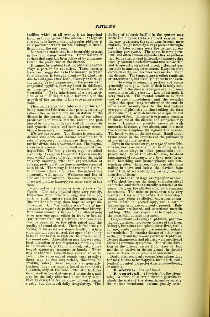 bacillus, which, at all events, is an important factor in the progress of the disease. As regards climate, it is known that tubercular phthisis is very prevalent where surface drainage is insuf- ficient, and the soil damp. Lancereaux states that it is invariably present in low and damp countries.' Improvement of surface drainage has been followed by a diminu- tion in the prevalence of the disease. It cannot be doubted that hereditary influence plays a part in its causation. Three theories have been suggested as to the manner in which this influence is brought about:—(1) That it is due to contagion after birth, directly or through the milk; (2) to transmission of the poison as in congenital syphilis, showing itself in childhood as meningeal or peritoneal tubercle, or as scrofula; (3) to inheritance of a predisposi- tion, or of qualities of tissue favourable, to the growth of the bacillus, if this once gains a foot- hold. Thompson states that tubercular phthisis, in being transmissible from either parent, occurring either after or before the manifestation of the disease in the parent, in the fact of one attack predisposing to future attacks, and in the part played by atavism, differs markedly from syphilis and zymotic diseases, and bears a strong resem- blance to insanity and trophic diseases. History and course.—The disease is commonly divided into acute and chronic, according to its rate of progress; but there are those who also further divide into a subacute class. The diagno- sis in early cases is often difficult and, sometimes, impossible. The family history may here afford great help. As regards the patient, there is usually some weeks' history of cough, worst in the night or early morning, with the expectoration of phlegm, probably at one time or another streaked with blood. There may be the record of a simi- lar previous attack, after which the patient was apparently well again. Weakness and loss of flesh are almost constant. In some instances, one or several profuse haemoptyses occur early in the case. Signs in the first stage, or stage of tubercular deposit.—The early physical signs vary greatly. Inspection often reveals a long, narrow chest, with a small antero-posterior measurement. One or other side may show impaired expansile movement. Old scrofulous scars are of im- portance as regards the patient's previous history. Percussion commonly brings out an altered note at or near one apex, either in front or behind (rather more frequently behind); the resonance may be impaired, or the pitch raised and the quality of sound altered. There is frequently a feeling of increased resistance locally. Where consolidation has occurred, the apex of the lung is found not to rise so high on the affected as on the sound side. Auscultation may discover some local alteration of the respiratory murmur, this being weakened, jerky, or divided, with a pro- longed expiratory murmur, or harsh. There may be abnormal auscultatory signs in an early case. The super-added sounds vary greatly: there_ may be fine crepitations, rhonchus, or creaking rales; these sounds are generally localised ; they are usually heard at the apex; but often, only at the base. Pleuritic friction- sound is often heard at one part or another, and may be the only abnormal auscultatory sign. In early cases, the temperature not only varies greatly, but has much daily irregularity. The finding of tubercle-bacilli in the sputum may settle the diagnosis where a doubt existed. As the case progresses, the symptoms become more marked. Cough is nearly always present through- out, and later on may seize the .patient in ex- hausting paroxysms. The sputa become puru- lent, and often remain separate after expectora- tion, being circular and flattened, nummular; they usually contain elastic fibres and tubercle- bacilli, and frequently, streaks of blood. Haemoptyses, variable in amount, are common. Dyspnoea often comes on early, and becomes very marked late in the disease. The temperature is either remittent or intermittent, and usually highest in the even- ing. Sweating is commonly profuse and occurs generally at night. Loss of flesh is fairly con- stant while the disease is progressive, and some anaemia is usually present. Loss of strength is very marked. The mental condition is often one of great hopefulness, and the so-called phthisica spes may remain up to the end; in some cases insanity may be the first noticed symptom of phthisis; at times taking the form of melancholia, with delusions of suspicion and refusing of food. Pleurisy is extremely common in the course of the disease, and empyema may occur. Dyspepsia, possibly associated with anorexia, is scarcely ever absent, and is a most troublesome symptom throughout the disease. The heart wastes in chronic cases. Small aneu- rysms occur in the branches of the pulmonary artery in the lung-cavities. Signs in the second stage, or stage of consolida- tion.—They are very similar to those of the consolidation stage in lobar pneumonia; im- paired mobility of the affected side, localised impairment of resonance, or a boxy note, bron- chial breathing and bronchophony, and con- sonating rales. Later on, there is usually some falling in above and below the clavicle from contraction of scar-tissue, or, earlier, from de- struction of tissue. Signs in the third stage, or stage of excavation. —The chest develops the shape characteristic of expiration, and there is generally retraction of the upper part, on the affected side, with impaired movement. The note on percussion may vary greatly. Over a large cavity, the cracked-pot sound may often be elicited, cavernous or am- phoric breathing, pectoriloquy, and a sort of whispering echo are commonly present. Bub- bling rales are heard, and sometimes metallic tinkling. The heart's apex may be displaced, or the precordial dulness increased. Complications.—Laryngeal phthisis, pneumo- thorax, diarrhoea, lardaceous disease of the liver, kidneys, intestines and spleen, fatty liver, fistula in ano, acute nephritis, disseminated miliary tuberculosis. Tubercular disease of other parts —the joints and bones—may exist with phthisis. Dyspepsia, anorexia and pleurisy were mentioned above as common symptoms. The whole dura- tion of the disease varies from three or four months to twelve or fifteen years; in chronic cases, with recurring periods of quiescence. Death most commonly occurs from exhaustion; but may be due to haemoptysis, meningitis, peri- tonitis from intestinal perforation, pneumothorax, or uraemia. P. uteri'na. Metrophthisis. P. ventric'uli. ( Ventriculus, the stom- ach.) A form of sclerotic chronic gastritis in which the coats of the stomach, and especially the mucous membrane, become greatly atro-