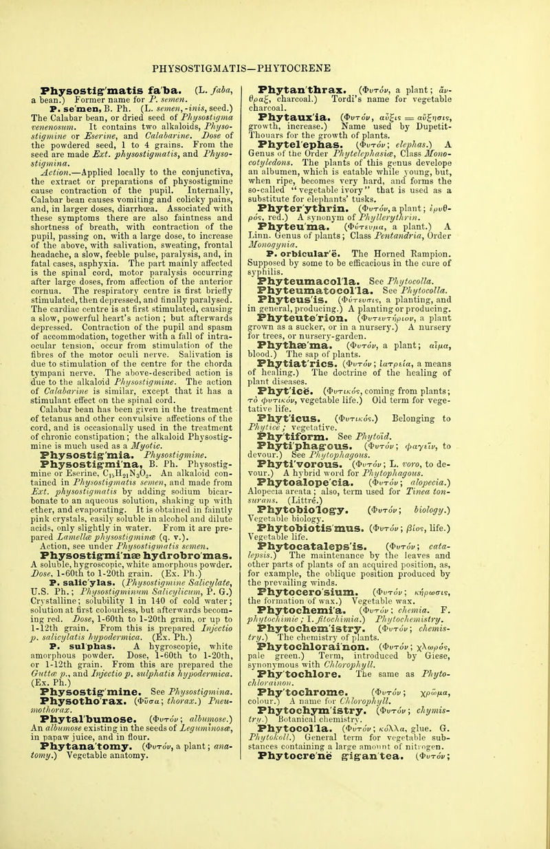 Physostig-'matis fa'ba. (L. faba, a bean.) Former name for P. semen. P. se men, B. Ph. (L. semen,-inis, seed.) The Calabar bean, or dried seed of Physostigma venenosum. It contains two alkaloids, Physo- stigmine or Eserine, and Calabarine. Dose of the powdered seed, 1 to 4 grains. From the seed are made Ext. physostigmatis, and Physo- stigmina. Action.—Applied locally to the conjunctiva, the extract or preparations of physostigmine cause contraction of the pupil. Internally, Calabar bean causes vomiting and colicky pains, and, in larger doses, diarrhoea. Associated with these symptoms there are also faintness and shortness of breath, -with contraction of the pupil, passing on, with a large dose, to increase of the above, with salivation, sweating, frontal headache, a slow, feeble pulse, paralysis, and, in fatal cases, asphyxia. The part mainly affected is the spinal cord, motor paralysis occurring after large doses, from affection of the anterior cornua. The respiratory centre is first briefly stimulated, then depressed, and finally paralysed. The cardiac centre is at first stimulated, causing a slow, powerful heart's action ; but afterwards depressed. Contraction of the pupil and spasm of accommodation, together with a fall of intra- ocular tension, occur from stimulation of the fibres of the motor oculi nerve. Salivation is due to stimulation of the centre for the chorda tympani nerve. The above-described action is due to the alkaloid Physostigmine. The action of Calabarine is similar, except that it has a stimulant effect on the spinal cord. Calabar bean has been given in the treatment of tetanus and other convulsive affections of the cord, and is occasionally used in the treatment of chronic constipation; the alkaloid Physostig- mine is much used as a Myotic. Physostig'mia. Physostigmine. PhySOSti mi na, B. Ph. Physostig- mine or Eserine, C15H2]N302. An alkaloid con- tained in Physostigmatis semen, and made from Ext. physostigmatis by adding sodium bicar- bonate to an aqueous solution, shaking up with ether, and evaporating. It is obtained in faintly pink crystals, easily soluble in alcohol and dilute acids, only slightly in water. From it are pre- pared Lamellce physostigmine (q. v.). Action, see under Physostigmatis semen. Physostig-mi'nse hydrobro mas. A soluble, hygroscopic, white amorphous powder. Dose, l-60th to l-20th grain. (Ex. Ph.) P. salic'ylas. (Physostigmine Salicylate, U.S. Ph.; Physostigminum Salicylicum, P. G.) Crystalline; solubility 1 in 140 of cold water; solution at first colourless, but afterwards becom- ing red. Dose, l-60th to l-20th grain, or up to l-12th grain. From this is prepared Injectio p. salicylatis hypodermica. (Ex. Ph.) P. sulphas. A hygroscopic, white amorphous powder. Dose, l-60th to l-20th, or l-12th grain. From this are prepared the Outtce p., and Injectio p. sulphatis hypodermica. (Ex. Ph.) Physostig' mine. See Physostigmina. PhySOtho'rax. (Qvcra.; thorax.) Pneu- mothorax. Pfaytal'Dumose. ($utoV; albumose.) An albumose existing in the seeds of Legumlnosce, in papaw juice, and in flour. Phytana'tomy. (*utoV, a plant; ana- tomy.) Vegetable anatomy. Phytanthrax. (*utov, a plant; 5k- 6pa£, charcoal.) Tordi's name for vegetable charcoal. Pfaytaux'ia. (<Pvt6v, aofis = aiifyiofs, growth, increase.) Name used by Dupetit- Thouars for the growth of plants. Phytel epnas. (*utoV; elephas.) A Genus of the Order Phytelephasice, Class Mono- cotyledons. The plants of this genus develope an albumen, which is eatable while young, but, when ripe, becomes very hard, and forms the so-called  vegetable ivory  that is used as a substitute for elephants' tusks. Phyter'ythrin. ($>vt6v, a plant; ipvd- po9, red.) A synonym of Phyllerythrin. Phyteu'ma. ($»T£u/ia, a plant.) A Linn. Genus of plants; Class Pentandria, Order Monogynia. P. orbicular'e. The Horned Rampion. Supposed by some to be efficacious in the cure of syphilis. Phyteumacol'la. See Phytocolla. PhyteumatOCOl'la. See Phytocolla. Phyteus'iS. (*ut£ui7is, a planting, and in general, producing.) A planting or producing. Phyteute'rion. (fyvrtv-rnpiov, a plant grown as a sucker, or in a nursery.) A nursery for trees, or nursery-garden. Phythae'ma. (*utoV, a plant; alpa, blood.) The sap of plants. Phytiat'rics. (4>utoV; laTpda, a means of healing.) The doctrine of the healing of plant diseases. Phyt'ice. (Qvtikos, coming from plants; to cpvTiKov, vegetable life.) Old term for vege- tative life. Phyt'icus. (4>im/cos.) Belonging to Phytice ; vegetative. Phy'tiform. See Phyto'id. Phyti'pfaag-ous. (*vtoV; <j>ayi~iv, to devour.) See Phytophagous. Phyti'vorous. (J&ut6v ; L. voro, to de- vour.) A hybrid word for Phytophagous. Pnytoalope'cia. (#i>to'i/ ; alopecia.) Alopecia areata; also, term used for Tinea ton- surans. (Littre.) Pbytobiology. (*uto'i/; biology.) Vegetable biology. Phytobiotis'mus. (<J>vtoV; /3u>s, life.) Vegetable life. Phytocataleps'is. (<J>utoV; cata- lepsis.) The maintenance by the leaves and other parts of plants of an acquired position, as, for example, the oblique position produced by the prevailing winds. Phytocero'siuzn. (*«toV ; nvpuxris, the formation of wax.) Vegetable wax. Pb.ytochemi'a. (<&vt6v, chemia. F. phytocliimie; I. Jitochimia.) Phytochemistry. Phytochem'istry. ($vt6v, chemis- try.) The chemistry of plants. Phytochlorai'non. (*uto'j/; x^wp°s, pale green.) Term, introduced by Giese, synonymous with Chlorophyll. Phy'tochlore. The same as Phyto- chlorainoii. Phy'tochrome. ($vt6v ; Xi°'M«) colour.) A name for Chlorophyll. Phytochym'istry. (4>utoV; chymis- try.) Botanical chemistry. Phytocolla. (4>u-roV; KoWa, glue. G. Phytokoll.) General term for vegetable sub- stances containing a large amount of niti ogeti. Phytocre'ne g'ig'antea. (*utoV;