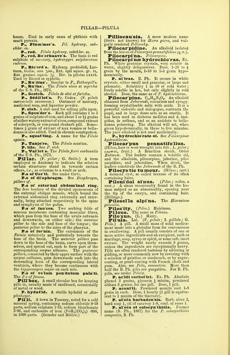 PILLAR—PILULA hours. Used in early cases of phthisis with much pyrexia. P., Plum'mer's. Pil. hydrarg. sub- chlor. co. P., red. Pilula hydrarg. subchlor. co. P., red, Bo'erhaave's. The basis is red sulphide of mercury, hydrargyri sulphuretum rubrum. P., Ric'ord's. Hydrarg. protiodidi, Lac- tucse, Gallse, ana 5iss., Ext. opii aquos. gr. ix, Ext. guaiaci aquos. 5j. Div. in pilulas xxxvi. Used by Kicord m syphilis. P., Ru'dius'. Similar to P., Fothergill's. P., Ku'lus . The Pilula aloes et myrrhce of the U.S. Ph., 1873. P., Scotch. Pilula de aloe et fwlidis. P., Sedil lot s. Fr. Codex. (F. pilule mercurielle savoneuse.) Ointment of mercury, medicinal soap, and liquorice powder. P. slab. A slab used for rolling pills upon. P., Spender's. Each pill contains 1 to 3 grains of sulphate of iron, and about 1 or lj grains of either watery extract of aloes, compound extract of colocynth, or compound rhubarb pill. Some- times i grain of extract of nux vomica or bella- donna is also added. Used in chronic constipation. P., squatting. A name for the Pilula opiata. P., Tanjo're. The Pilula asiatica. P. tile. See P. slab. P., Val'let's. The Pilula ferri earbonatis of the U.S. Ph., 1873. Pillar. (F. pilier; Gt. Saiile.) A term employed in Anatomy to indicate the relation certain structures stand in towards certain others, i.e., as columns to a vault or arch. P.s of Cor'tl. See under Corti. P.s of diaphragm. See Diaphragm, pillars of. P.s of exter'nal abdom'inal ring. The free borders of the divided aponeurosis of the external oblique muscle, which bound the external abdominal ring externally and inter- nally, being attached respectively to the spine and symphysis of the pubes. P.s of fau'ces. Two arching folds of mucous membrane containing muscular fibres, which pass from the base of the uvula outwards and downwards, on either side; the anterior pillar to the side and base of the tongue; the posterior pillar to the sides of the pharynx. P.s of for'nix. The extensions of the Fornix anteriorly and posteriorly towards the base of the brain. The anterior pillars pass down to the base of the brain, curve upon them- selves, and spread out, each to form part of the corresponding corpus albicans. The posterior pillars, connected by their upper surface with the corpus callosum, pass downwards each into the descending horn of the corresponding lateral ventricle, where they become continuous with the hippocampus major on each side. P.s of velum pendulum pala'ti. The P.s of fauces. Pillbox. A small circular box for keeping pills in, usually made of cardboard, occasionally of metal or wood. P. hydat'ld. A sterile hydatid or Ace- phalocyst. Pil li. A town in Tuscany, noted for a cold mineral spring, containing sodium chloride 939 parts, sodium sulphate 1'53, sodium bicarbonate 3-96, and carbonate of iron (FeH2(COj)2) 096, in 1000 parts. (Geissler and Moller.) Pilliocau sia. A more modern name (deriv. not known) for Hiera picra, and vul- garly rendered Pillicoshy. Pilocar'pidine. An alkaloid isolated from the leaves of Pilocarpuspennatifolius (q. v.). Filocarpi'na. Pilocarpine. Pilocarpi nae hydrochloras. Ex. Ph. White granular crystals, very soluble in water, slightly deliquescent. Dose, 1-20 to £ grain by the mouth, 1-10 to 1-3 grain hypo- dermically. P. ni'tras. B. Ph. It occurs in white crystals, either small and granular, or large and prismatic. Solubility 1 in 10 of cold water ; freely soluble in hot, but only slightly in cold alcohol. Dose, the same as of P. hydrochloras. Pilocarpine. CnH16N202. An alkaloid obtained from Jaborandi, colourless and syrupy, forming crystallisable salts with acids. It is a powerful sudorific and sialogogue, contracts the pupil, and in large doses acts as an emetic. It has been used in diabetes mellitus and d. insi- pidus, in asthma, and as an antidote to bella- donna poisoning. The alkaloid will act, when given hypodermically, in three to five minutes. The pure alkaloid is not used medicinally. P., hydrochlo'rate of. See Pilocarpines hydrochloras. Pilocarpus pennatifolius. (IIiA-os, hair or wool wrought into felt; L. pilus ; Kapiros, fruit.) A Brazilian shrub, Order Rutacece. The leaflets contain a volatile oil, and the alkaloids, pilocarpine, jaborine, pilo- carpidine, and jaboridine. When dried, the leaflets constitute the Jaborandi of the B. Ph. Pilocys tic tumour. (ntAoe; cyst.) A dermoid cyst, so called because of its often containing hairs. Filoni'dal si'nus. {Pilus; nidus, a nest.) A sinus occasionally found in the hu- man subject as an abnormality, opening near the tip of the coccyx, and containing hair. (Billings.) Pilosel'la alpi'na. The Hieracium pilosella. Pilos'ity. (Pilus.) Hairiness. Pi'lOUS. The same as Piteous. Pilo'xus. (L.) Hairy. Pil'ula. Lat. (F. pilule; I. pillola; G. Pille.) A pill. A small mass of solid medica- ment made into a globular form for convenience in swallowing. A pill usually consists of one or more active ingredients and an excipient, such as mucilage, soap, syrup or spirit, or some soft, inert extract. The weight rarely exceeds 5 grains, unless the ingredients are exceptionally heavy. Pills are often rendered tasteless by silvering or gilding, or more commonly now by covering with a solution of gelatine or sandarach, or by sugar- coating, or pearl-coating with French chalk and gum. Also, see Pills, concentric. More than half the B. Ph. pills are purgative. For B. Ph. pills, see under Pilula. P. ac'idi carbol'ici. Ex. Ph. Absolute phenol 2 grains, glycerin £ minim, powdered althaea 3 grains, for one pill. Dose, 1 pill. P. aconi'ti. Powdered aconite root 1-8 grain in each. Dose, 1 hourly (1 pill is equiva- lent to 1 minim of the tincture). P. al oes barbaden'sis. Barb, aloes 2, hard soap 1, oil of caraway 1-8, conf. of roses 1. P. al oes et colocyn thidis. Former name (B. Ph., 1867) for the P. colocynthidis composita, B. Ph.