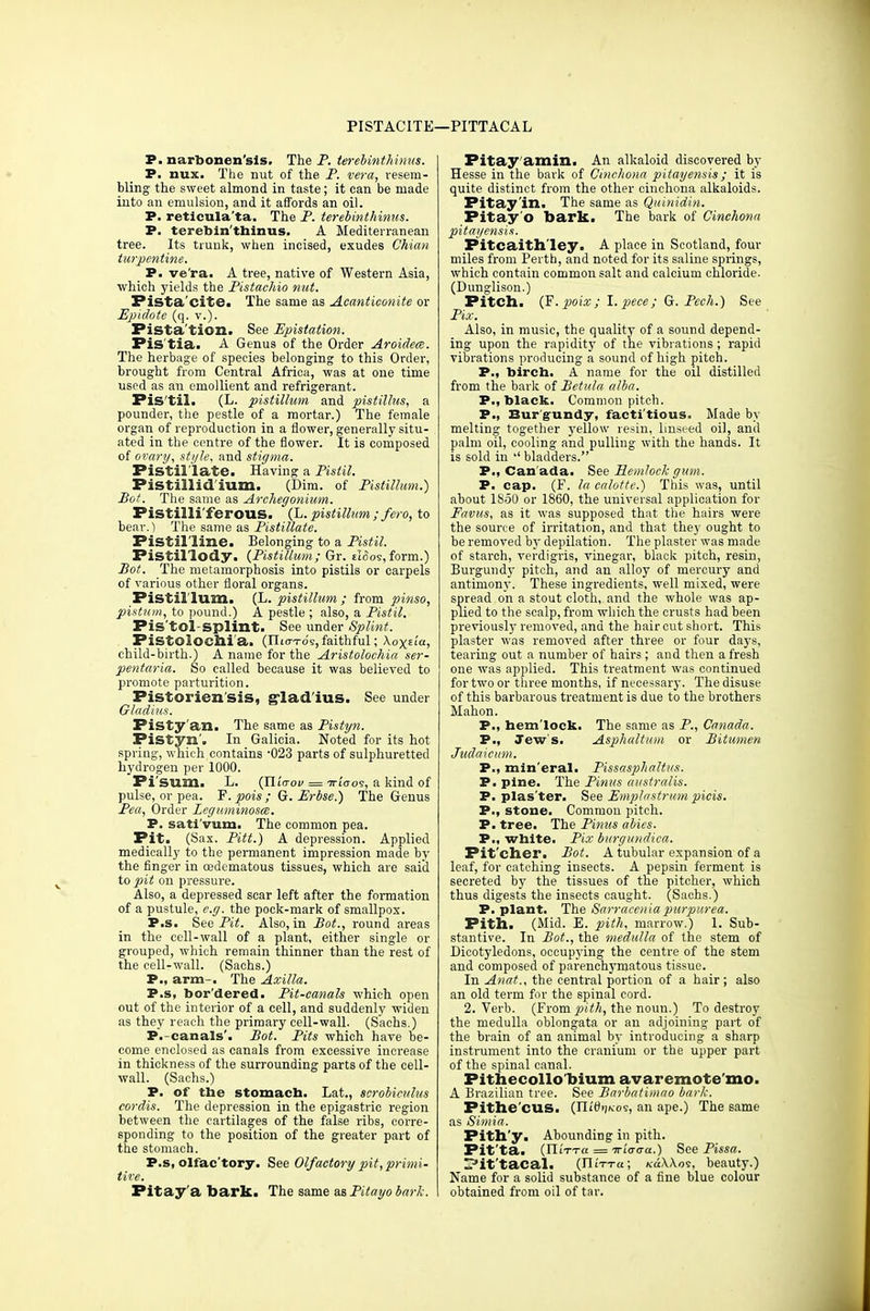 PISTACITE—PITTACAL P. narbonen'sis. The P. terebinth-inns. P. nux. The nut of the P. vera, resem- bling the sweet almond in taste; it can be made into an emulsion, and it affords an oil. P. reticula'ta. The P. terebinthinus. P. terebin'thinus. A Mediterranean tree. Its trunk, when incised, exudes Chian turpentine. P. ve'ra. A tree, native of Western Asia, which yields the Pistachio nut. Fista'cite. The same as Acanticonite or Epidote (q. v.). Pista'tion. See Epistation. Pis'tia. A Genus of the Order Aroidem. The herbage of species belonging- to this Order, brought from Central Africa, was at one time used as an emollient and refrigerant. Pis'til. (L. pistillum and pistillus, a pounder, the pestle of a mortar.) The female organ of reproduction in a flower, generally situ- ated in the centre of the flower. It is composed of ovary, style, and stigma. Pistillate. Having a Pistil. Pistillid'ium. (Dim. of Pistillum.) Bot. The same as Archegonium. Pistilli'ferous. (L. pistillum ; fero, to bear.) The same as Pistillate. Pistil'line. Belonging to a Pistil. Fistillody. {Pistillum; Gr. eIoos, form.) Bot. The metamorphosis into pistils or carpels of various other floral organs. Pistillum. (L. pistillum ; from pinso, pistum, to pound.) A pestle ; also, a Pistil. Pis'tol-splint. See under Splint. Pistolochi'a. (IIio-to's, faithful; Xox^icc, child-birth.) A name for the Aristolochia ser- pentaria. So called because it was believed to promote parturition. Pistorien'sis, glad'ius. See under Gladius. Pisty'an. The same as Pistyn. Pistyn'. In Galicia. Noted for its hot spring, which contains '023 parts of sulphuretted hydrogen per 1000. Pi'sum. L. (Tli'croi/= 7ri'(ros, a kind of pulse, or pea. F. pais ; G. Erbse.) The Genus Pea, Order Lcguminosce. P. sati'vum. The common pea. Pit. (Sax. Pitt.) A depression. Applied medically to the permanent impression made by the finger in oedematous tissues, which are said to pit on pressure. Also, a depressed scar left after the formation of a pustule, e.g. the pock-mark of smallpox. P.s. See Pit. Also, in Bot., round areas in the cell-wall of a plant, either single or grouped, which remain thinner than the rest of the cell-wall. (Sachs.) P., arm-. The Axilla. P.s, bor dered. Pit-canals which open out of the interior of a cell, and suddenly widen as they reach the primary cell-wall. (Sachs.) P.-canals'. Bot. Pits which have be- come enclosed as canals from excessive increase in thickness of the surrounding parts of the cell- wall. (Sachs.) P. of the stomach. Lat., scrobiculus cordis. The depression in the epigastric region between the cartilages of the false ribs, corre- sponding to the position of the greater part of the stomach. P.s, olfac'tory. See Olfactory pit, primi- tive. Pitay'a bark. The same as Pitayo bark. Pitay'amixi. An alkaloid discovered by Hesse in the bark of Cinchona pitayensis; it is quite distinct from the other cinchona alkaloids. Pitay'in. The same as Quinidin. Pitay'o bark. The bark of Cinchona pitayensis. Pitcaithley. A place in Scotland, four miles from Perth, and noted for its saline springs, which contain common salt and calcium chloride. (Dunglison.) Pitch. (F. poix; I. pece; G. Pech.) See Pix. Also, in music, the quality of a sound depend- ing upon the rapidity of the vibrations ; rapid vibrations producing a sound of high pitch. P., birch. A name for the oil distilled from the bark of Betula alba. P., black. Common pitch. P., Burgundy, factitious. Made by melting together yellow resin, linseed oil, and palm oil, cooling and pulling with the hands. It is sold in •' bladders. P., Canada. See Hemlock gum. P. cap. (F. la calotte.) This was, until about 1850 or 1860, the universal application for Favus, as it was supposed that the hairs were the source of irritation, and that they ought to be removed by depilation. The plaster was made of starch, verdigris, vinegar, black pitch, resin, Burgundy pitch, and an alloy of mercury and antimony. These ingredients, well mixed, were spread on a stout cloth, and the whole was ap- plied to the scalp, from which the crusts had been previously removed, and the hair cut short. This plaster was removed after three or four days, tearing out a number of hairs ; and then a fresh one was applied. This treatment was continued for two or three months, if necessary. The disuse of this barbarous treatment is due to the brothers Mahon. P., hemlock. The same as P., Canada. P., Jew's. Asphaltum or Bitumen Judaicum. P., min eral. Pissasphaltus. P. pine. The Pinus australis. P. plas'ter. See Emplastrum picis. P., stone. Common pitch. P. tree. The Pinus abies. P., white. Fix burgundica. Pit'cher. Bot. A tubular expansion of a leaf, for catching insects. A pepsin ferment is secreted by the tissues of the pitcher, which thus digests the insects caught. (Sachs.) P. plant. The Sarraceniapurpurea. Pith. (Mid. E. pith, marrow.) 1. Sub- stantive. In Bot., the medulla of the stem of Dicotyledons, occupying the centre of the stem and composed of parenchymatous tissue. In An at., the central portion of a hair; also an old term for the spinal cord. 2. Verb. (Frompith, the noun.) To destroy the medulla oblongata or an adjoining part of the brain of an animal by introducing a sharp instrument into the cranium or the upper part of the spinal canal. Pithecollobium avaremote'mo. A Brazilian tree. See Barbatimao bark. Pithe'CUS. {UidijKoi, an ape.) The same as Simia. Pith'y. Abounding in pith. Fit'ta. (H'vrra = iriaaa.) See Pissa. IPit'tacal. (IIiTTa; k6\\os, beauty.) Name for a solid substance of a fine blue colour obtained from oil of tar.