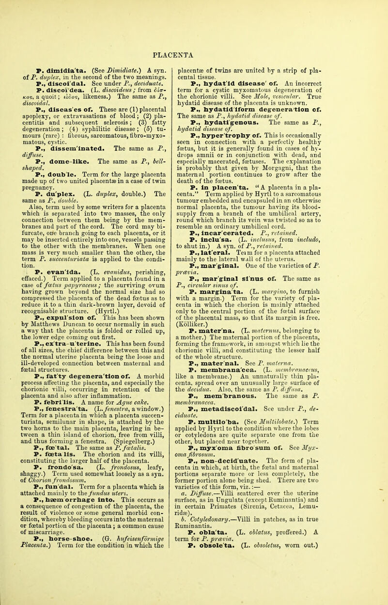 P. dimidia'ta. (See Dimidiate.) A syn. of P. duplex, in the second of the two meanings. P., discoi'dal. See under P., deciduate. P. disco'i'dea. (L. disco'ideus; from <5i'<r- kos, a quoit ; tloos, likeness.) The same as P., discoidal. P., diseas'es oft These are (1) placental apoplexy, or extravasations of blood; (2) pla- centitis and subsequent sclerosis; (3) fatty degeneration ; (4) syphilitic disease; (5) tu- mours (rare) : fibrous, sarcomatous, fibro-myxo- matous, cystic. P., disseminated. The same as P., diffuse. P., dome-like. The same as P., bell- shaped. P., double. Term for the large placenta made up of two united placentae in a case of twin pregnancy. P. duplex. (L. duplex, double.) The same as P., double. Also, term used by some writers for a placenta which is separated into two masses, the only connection between them being by the mem- branes and part of the cord. The cord may bi- furcate, one branch going to each placenta, or it may be inserted entirely into one, vessels passing to the other with the membranes. When one mass is very much smaller than the other, the term P. succenturiata is applied to the condi- tion. P. evanlda. (L. evanidus, perishing, effaced.) Term applied to a placenta found in a case of foetus papyraceus ; the surviving ovum having grown beyond the normal size had so compressed the placenta of the dead foetus as to reduce it to a thin dark-brown layer, devoid of recognisable structure. (Hyrtl.) P., expul'sion of. This has been shown by Matthews Duncan to occur normally in such a way that the placenta is folded or rolled up, the lower edge coming out first. P., ex'tra-u'terine. This has been found of all sizes, the chief difference between this and the normal uterine placenta being the loose and ill-developed connection between maternal and foetal structures. P., fat'ty degeneration of. A morbid process affecting the placenta, and especially the chorionic villi, occurring in retention of the placenta and also after inflammation. P. febri'lis. A name for Ague cake. P., fenestra'ta. (L. fenestra, a window.) Term for a placenta in which a placenta succen- turiata, semilunar in shape, is attached by the two horns to the main placenta, leaving in be- tween a thin island of chorion, free from villi, and thus forming a fenestra. (Spiegelberg.) P., foe tal. The same as P. fcetalis. P. fOBta lis. The chorion and its villi, constituting the larger half of the placenta. P. frondo'sa. (L. frondosus, leafy, shaggy.) Term used somewhat loosely as a syn. of Chorion frondosum. P., fun'dal. Term for a placenta which is attached mainly to the fundus uteri, P., baem orrhage into. This occurs as a consequence of congestion of the placenta, the result of violence or some general morbid con- dition, whereby bleeding occurs into the maternal or foetal portion of the placenta ; a common cause of miscarriage. P., horse-shoe. (G. hufeisenformige Placenta.) Term for the condition in which the placenta? of twins are united by a strip of pla- cental tissue. P., hydatid disease' of. An incorrect term for a cystic myxomatous degeneration of the chorionic villi. See Mole, vesicular. True hydatid disease of the placenta is unknown. P., hydatid iform degeneration of. The same as P., hydatid disease of. P., hydati'genous. The same as P., hydatid disease of. P., byper'trophy of. This is occasionally seen in connection with a perfectly healthy foetus, but it is generally found in cases of hy- drops amnii or in conjunction with dead, and especially macerated, foetuses. The explanation is probably that given by Morgagni, that the maternal portion continues to grow after the death of the foetus. P. in placen'ta.  A placenta in a pla- centa. Term applied by Hyrtl to a sarcomatous tumour embedded and encapsuled in an otherwise normal placenta, the tumour having its blood- supply from a branch of the umbilical artery, round which branch its vein was twisted so as to resemble an ordinary umbilical cord. P., incar'cerated. P., retained. P. inclu'sa. (L. inclusus, from includo, to shut in.) A syn. of P., retained. P., lat'eral. Tei m for a placenta attached mainly to the lateral wall of the uterus. P., marginal. One of the varieties of P. preevia. P., mar ginal sl'nus of. The same as P., circular sinus of. P. margina'ta. (L. margino, to furnish with a margin.) Term for the variety of pla- centa in which the chorion is mainly attached only to the central portion of the foetal surface of the placental mass, so that its margin is free. (Kolliker.) P. mater'na. (L. maternus, belonging to a mother.) The maternal portion of the placenta, forming the framework, in amongst which lie the chorionic villi, and constituting the lesser half of the whole structure. P., mater nal. See P. materna. P. membrana'cea. (L. membrnnacins, like a membrane.) An unnaturally thin pla- centa, spread over an unusually large surface of the decidua. Also, the same as P. diffusa. P.i membranous. The same as P. membranacea. P., metadiscoi'dal. See under P., de- ciduate. P. multilo'ba. (See Multilobate.) Term applied by Hyrtl to the condition where the lobes or cotyledons are quite separate one from the other, but placed near together. P., myx oma fibre sum of. See Myx- oma fbrosum. P., non-decid'uate. The form of pla- centa in which, at birth, the foetal and maternal portions separate more or less completely, the former portion alone being shed. There are two varieties of this form, viz.:— a. Diffuse.—Villi scattered over the uterine surface, as in Ungulata (except Ruminantia) and in certain Primates (Sirenia, Cetacea, Lemu- ridse). b. Cotyledonary.—Villi in patches, as in true Ruminantia. P. obla'ta. (L. oblatus, proffered.) A term for P. preevia. P. obsole'ta. (L. obsoletus, worn out.)
