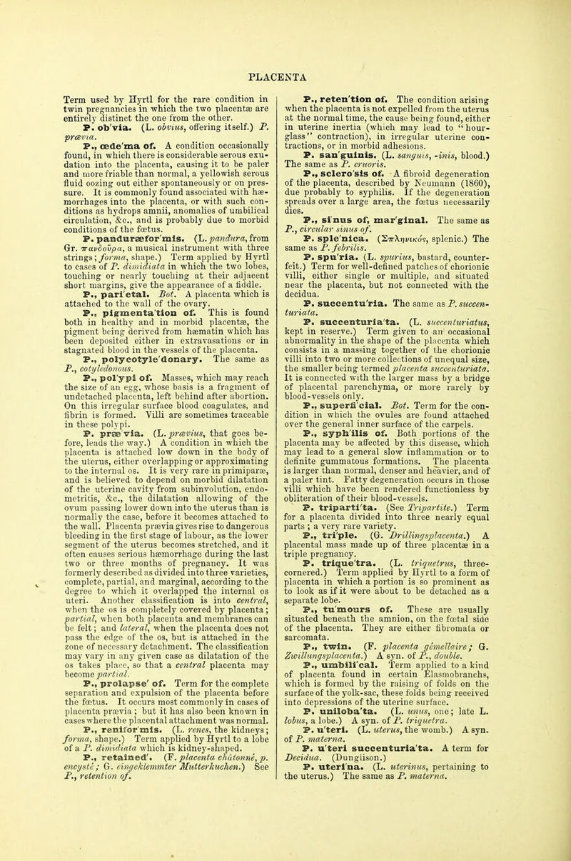Term used by Hyrtl for the rare condition in twin pregnancies in which the two placenta? are entirely distinct the one from the other. P. ob'via. (L. obvius, offering itself.) P. prcevia. P., oedema of. A condition occasionally found, in which there is considerable serous exu- dation into the placenta, causing it to be paler and more friable than normal, a yellowish serous fluid oozing out either spontaneously or on pres- sure. It is commonly found associated with hae- morrhages into the placenta, or with such con- ditions as hydrops amnii, anomalies of umbilical circulation, &c, and is probably due to morbid conditions of the foetus. P. pandureefor'mis. (L.pandura,ftom Gr. iravdovpa, a musical instrument with three strings; forma, shape.) Term applied by Hyrtl to cases of P. dimidiata in which the two lobes, touching or nearly touching at their adjacent short margins, give the appearance of a fiddle. P., pari'etal. Bot. A placenta which is attached to the wall of the ovary. P., pigmentation of. This is found both in healthy and in morbid placentas, the pigment being derived from haematin which has been deposited either in extravasations or in stagnated blood in the vessels of the placenta. P., polycotyle'donary. The same as P., cotylcdonous. P., pol'ypi of. Masses, which may reach the size of an egg, whose basis is a fragment of undetached placenta, left behind after abortion. On this irregular surface blood coagulates, and fibrin is formed. Villi are sometimes traceable in these polypi. P. prae'via. (L. prcevius, that goes be- fore, leads the way.) A condition in which the placenta is attached low down in the body of the uterus, either overlapping or approximating to the internal os. It is very rare in primiparse, and is believed to depend on morbid dilatation of the uterine cavity from subinvolution, endo- metritis, &c, the dilatation allowing of the ovum passing lower down into the uterus than is normally the case, before it becomes attached to the wall. Placenta praevia gives rise to dangerous bleeding in the first stage of labour, as the lower segment of the uterus becomes stretched, and it often causes serious haemorrhage during the last two or three months of pregnancy. It was formerly described as divided into three varieties, complete, partial, and marginal, according to the degree to which it overlapped the internal os uteri. Another classification is into central, when the os is completely covered by placenta; partial, when both placenta and membranes can be felt; and lateral, when the placenta does not pass the edge of the os, but is attached in the zone of necessary detachment. The classification may vary in any given case as dilatation of the os takes place, so that a central placenta may become partial. P., prolapse' of. Term for the complete separation and expulsion of the placenta before the foetus. It occurs most commonly in cases of placenta prsevia; but it has also been known in cases where the placental attachment was normal. P., renifor'mis. (L. renes, the kidneys; forma, shape.) Term applied by Hyrtl to a lobe of a P. dimidiata which is kidney-shaped. P., retained'. (F. placenta chutonne, p. encyste ; G. cingeklemmter Mutterkuchen.) See P., retention of. P., retention of. The condition arising when the placenta is not expelled from the uterus at the normal time, the cause being found, either in uterine inertia (which may lead to hour- glass contraction), in irregular uterine con- tractions, or in morbid adhesions. P. sanguinis. (L. sanguis, -mis, blood.) The same as P. cruoris. P., sclero'sis of. A fibroid degeneration of the placenta, described by Neumann (1860), due probably to syphilis. If the degeneration spreads over a large area, the foetus necessarily dies. P., sinus of, marginal. The same as P., circular sinus of. P. sple'nica. (Stj-Xjivi/co's, splenic.) The same as P. febrilis. P. spu'ria. (L. spurius, bastard, counter- feit.) Term for well-defined patches of chorionic villi, either single or multiple, and situated near the placenta, but not connected with the decidua. P. succentu'ria. The same as P. succen- turiata. P. succenturia'ta. (L. succenturiatus, kept in reserve.) Term given to an occasional abnormality in the shape of the placenta which consists in a massing together of the chorionic villi into two or more collections of unequal size, the smaller being termed ptlacenta succenturiata. It is connected with the larger mass by a bridge of placental parenchyma, or more rarely by blood-vessels only. P., superficial. Bot. Term for the con- dition in which the ovules are found attached over the general inner surface of the carpels. P., syphilis of. Both portions of the placenta may be affected by this disease, which may lead to a general slow inflammation or to definite gummatous formations. The placenta is larger than normal, denser and heavier, and of a paler tint. Fatty degeneration occurs in those villi which have been rendered functionless by obliteration of their blood-vessels. P. tripartita. (See Tripartite.) Term for a placenta divided into three nearly equal parts ; a very rare variety. P., tri'ple. (G. Drillingsplacenta.) A placental mass made up of three placentae in a triple pregnancy. P. trique'tra. (L. triquetrus, three- cornered.) Term applied by Hyrtl to a form of placenta in which a portion is so prominent as to look as if it were about to be detached as a separate lobe. P., tu'mours of. These are usually situated beneath the amnion, on the foetal side of the placenta. They are either fibromata or sarcomata. P., twin. (F. placenta gemettaire; G. Zwillungsplacenta.) A syn. of P., double. P., umbilical. Term applied to a kind of placenta found in certain Elasmobranehs, which is formed by the raising of folds on the surface of the yolk-sac, these folds being received into depressions of the uterine surface. P. uniloba'ta. (L. unus, one; late L. lobus, a lobe.) A syn. of P. triquetra. P. u'terl. (L. uterus, the womb.) A syn. of P. materna. P. u'teri succenturia'ta. A term for Decidua. (Dunglison.) P. uteri'na. (L. uterinus, pertaining to the uterus.) The same as P. materna.