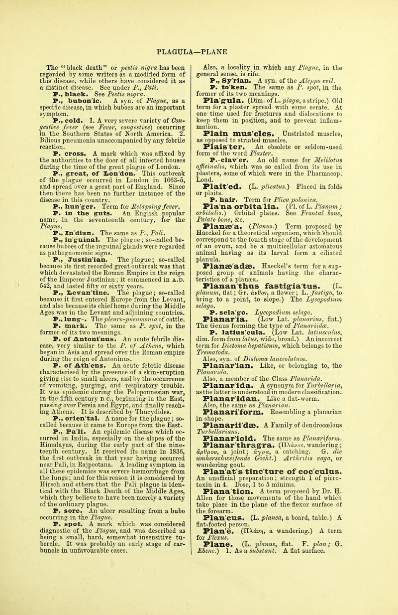 PLAGULA—PLANE The black death or pestis nigra has been regarded by some writers as a modified form of tbis disease, while others have considered it as a distinct disease. See under P., Pali. P., black. See Pestis nigra. P., toubora'ic. A syn. of Plague, as a specific disease, in which buboes are an important symptom. P., cold. 1. A very severe variety of Con- gestive fever (see Fever, congestive) occurring in the Southern States of North America. 2. Bilious pneumonia unaccompanied by any febrile reaction. P. cross. A mark which was affixed by the authorities to the door of all infected houses during the time of the great plague of London. P., great, of Lon'don. This outbreak of the plague occurred in London in 1663-5, and spread over a great part of England. Since then there has been no further instance of the disease in this country. P., bun'ger. Term for Relapsing fever. P. in the guts. An English popular name, in the seventeenth century, for the Plague. P., Xn'dian. The same as P., Pali. P., inguinal. The plague ; so-called be- cause buboes of the inguinal glands were regarded as pathognomonic signs. P., Justinian. The plague; so-called because its first recorded great outbreak was that which devastated the Roman Empire in the reign of the Emperor Justinian; it commenced in a.d. 542, and lasted fifty or sixty years. P., Levan't'ine. The plague; so-called because it first entered Europe from the Levant, and also because its chief home during the Middle Ages was in the Levant and adjoining countries. P., lung1-. The pleuro-pneumonia of cattle. P. mark. The same as P. spot, in the former of its two meanings. P. of Antoninus. An acute febrile dis- ease, very similar to the P. of Athens, which began in Asia and spread over the Roman empire during the reign of Antoninus. P. of Ath ens. An acute febrile disease characterised by the presence of a skin-eruption giving rise to small ulcers, and by the occurrence of vomiting, purging, and respiratory trouble. It was epidemic during the Peloponnesian war, in the fifth century B.C., beginning in the East, passing over Persia and Egypt, and finally reach- ing Athens. It is described by Thucydides. P., orien tal. A name for the plague; so- called because it came to Europe from the East. P., Pali. An epidemic disease which oc- curred in India, especially on the slopes of the Himalayas, during the early part of the nine- teenth century. It received its name in 1836, the first outbreak in that year having occurred near Pali, in Rajpootana. A leading symptom in all these epidemics was severe haemorrhage from the lungs; and for this reason it is considered by Hirsch and others that the Pali plague is iden- tical with the Black Death of the Middle Ages, which they believe to have been merely a variety of the ordinary plague. P. sore. An ulcer resulting from a bubo occurring in the Plague. P. spot. A mark which was considered diagnostic of the Plague, and was described as being a small, hard, somewhat insensitive tu- bercle. It was probably an early stage of car- buncle in unfavourable cases. Also, a locality in which any Plague, in the general sense, is rife. P., Sy'rian. A syn. of the Aleppo evil. P. to'ken. The same as P. spot, in the former of its two meanings. Pla'gula. (Dim. of L.plaga, astripe.) Old term for a plaster spread with some cerate. At one time used for fractures and dislocations to keep them in position, and to prevent inflam- mation. Plain mus cles. Unstriated muscles, as opposed to striated muscles. Plais'ter. An obsolete or seldom-used form of the word Plaster. P.-clav er. An old name for Melilotus officinalis, which was so called from its use in plasters, some of which were in the Pharmacop. Lond. Plait'ed. (L. plicatus.) Placed in folds or plaits. P. hair. Term for Plicapoloniea. Pla'na orbita lia. (PI. of L. Planum; orbitalis.) Orbital plates. See Frontal bone, Palate bone, &c. Planee'a. {Planus.) Term proposed by Haeckel for a theoretical organism, which 'should correspond to the fourth stage of the development of an ovum, and be a multicellular astomatous animal having as its larval form a ciliated planula. Planse'adSB. Haeckel's term for a sup- posed group of animals having the charac- teristics of a plansea. Planan'thus fastig-ia tus. (L. planum, fiat; Gr. di/0o?, a flower; L. fastigo, to bring to a point, to slope.) The Lycopodium selago. P. sela go. Lycopodium selago. Flanar'ia. (Low Lat. planarius, flat.) The Genus forming the type of Planariidm. P. latius'cula. (Low Lat. latiusculus, dim. form from latus, wide, broad.) An incorrect term for Distoma hepaticum, which belongs to the Trematoda. Also, syn. of Distoma lanceolatum. Planarian. Like, or belonging to, the Planarida. Also, a member of the Class Planarida. Planar ida. A synonym for Turbellaria, as the latter is understood in modern classification. Planar'idan. Like a flat-worm. Also, the same as Planarian. Planari'form. Resembling a planarian in shape. Planarii'dSB. A Family of dendrocoelous Turbellarians. Planar'ioid. The same as Planariform. Planarthragra. (ILWos, wandering ; aptipov, a joint; ay pa, a catching. G. die umhersehweifende Gicht.) Arthritis vaga, or wandering gout. Plan'at s tinc ture of coc cuius. An unofficial preparation ; strength 1 of picro- toxin in 4. Dose, 1 to 5 minims. Plana'tion. A term proposed by Dr. H. Allen for those movements of the hand which take place in the plane of the flexor surface of the forearm. Plan'cus. (L. planca, a board, table.) A flat-footed person. Plan e. (II\din;, a wandering.) A term for Plexus. Plane. (L. planus, flat. F. plan; G. Ebene.) 1. As a substant. A flat surface.
