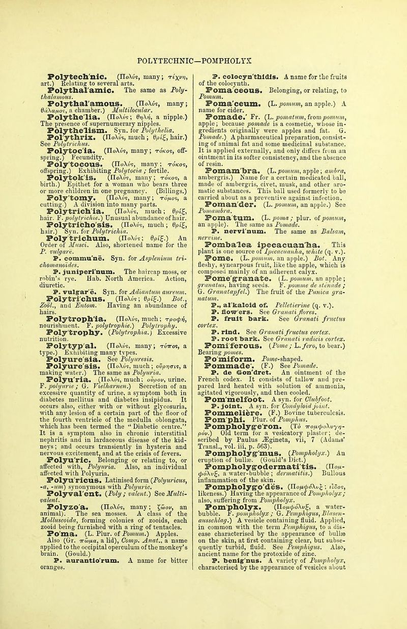 POLYTECHNIC—POMPHOLYX Polytechnic. (noXus, many; Te'xi), art.) Relating to several arts. Polythal'amic. The same as Poly- thalamous. Polythal'amous. (TioXus, many; t)«Aa/jos, a chamber.) Multilocular. Polythelia. (IIoXus; 0?j\>7, a nipple.) The presence of supernumerary nipples. Polythelism. Syn. for Polythelia. Pol'ythrix. (noXus, much; bV>i'£, hair.) See Polytrichus. Polytoc'ia. (noAi/s, many; tokos, off- spring.) Fecundity. Poly'tOCOUS. (IIoXus, many; to/cos, offspring.) Exhibiting Polytocia ; fertile. Polytok'iS. (IIoXus, many; tokos, a birth.) Epithet for a woman who bears three or more children in one pregnancy. (Billings.) Poly 'tomy. (IIoXijs, many; to'/kos, a cutting.) A division into many parts. Polytrichia. (iloXOs, much; 6pi£, hair. P. polytrichia.) Unusual abundance of hair. Polytrichosis. (IIoXus, much; 6pi£, hair.) Syn. for Polytrichia. Polytrichum. (IToXus; dpi£.) An Order of Musci. Also, shortened name for the P. vulgar e. P. commune. Syn. for Asplenium tri- chomanoides. P. juniperi'num. The haircap moss, or robin's rye. Hab. North America. Action, diuretic. P. vulgrar'e. Syn. for Adiantum aureum. Polytri'chus. (IIoAOs; 8pi£.) Bot., Zool., and Entom. Having an abundance of hairs. Polytroph'ia. (iioXus, much; -rpo^-h, nourishment. F. polytrophie.) Poly trophy. Poly'trophy. (Polytrdphia.) Excessive nutrition. Polytyp'al. (IIoXus, many; tuttos, a type.) Exhibiting many types. Polyure'sia. See Polyuresis. Polyure'siS. (IIoXiJs, much; oupijo-is, a making water.) The same as Polyuria. Polyu'ria. (IIoAus, much; oupov, urine. F. polyurie ; G. Vielhamen.) Secretion of an excessive quantity of urine, a symptom both in diabetes mellitus and diabetes insipidus. It occurs also, either with or without glycosuria, with any lesion of a certain part of the floor of the fourth ventricle of the medulla oblongata, which has been termed the  Diabetic centre. It is a symptom also in chronic interstitial nephritis and in lardaceous disease of the kid- neys ; and occurs transiently in hysteria and nervous excitement, and at the crisis of fevers. Polyu'ric. Belonging or relating to, or affected with, Polyuria. Also, an individual affected with Polyuria. Polyu'riCUS. Latinised form [Polyuricus, -a, -urn) synonymous with Polyurie. Polyvalent. (Poly ; valent.) See Multi- valent. Polyzo'a. (noXus, many; £tooi/, an animal). The sea mosses. A class of the Molluscoida, forming colonies of zooids, each zooid being furnished with a ring of tentacles. Po'ma. (L. Plur. of Pomum.) Apples. Also (Gr. iTuip.a, a lid), Comp. Anat., a name applied to the occipital operculum of the monkey's brain. (Gould.) P. aurantio'rum. A name for bitter oranges. P. colocyn thidis. A name for the fruits of the colocynth. Poma'ceoilS. Belonging, or relating, to Pomum. Poma'ceum. (h. pomum, an apple.) A name for cider. Pomade.' Fr. (L. pomatum, from pomum, apple; because pomade is a cosmetic, whose in- gredients originally were apples and fat. G. Pomade.) A pharmaceutical preparation, consist- ing of animal fat and some medicinal substance. It is applied externally, and only differs from an ointment in its softer consistency, and the absence of resin. Pomam'bra. (L.pomum, apple; ambra, ambergris.) Name for a certain medicated ball, made of ambergris, civet, music, and other aro- matic substances. This ball used formerly to be carried about as a preventive against infection. Poman'der. (L. pomum, an apple.) See Pomambra. Pomatum. (L. poma ; plur. of pomum, an apple). The same as Pomade. P. nervi'num. The same as Balsam, nervine. Pomba'lea ipecacuanha. This plant is one source si Ipecacuanha, white (q. v.). Pome. (L.pomum, an apple.) Bot. Any fleshy, syncarpous fruit, like the apple, which is composed mainly of an adherent calyx. Pomegranate, (L.pomum, an apple; granatus, having seeds. F. pomme de stenade ; G. Granatapfel.) The fruit of the Punica gra- natum. P., alkaloid of. Pelletierine (q. v.). P. flow'ers. See Granati flores. P. fruit bark. See Granati fructus cortex. P. rind. See Granati fructus cortex. P. root bark. See Granati radicis cortex. Pomi'ferous. {Pome ; L.fero, to bear.) Bearing pomes. Fo'miform. Pome-shaped. Pommade'. (F.) See Pomade. P. de (Son'dret. An ointment of the French codex. It consists of tallow and pre- pared lard heated with solution of ammonia, agitated vigorously, and then cooled. Pom'melfobt. A syn. for Clubfoot. P. joint. A syn. for Condyloid joint. Pommeliei'e. (F.) Bovine tuberculcsis. Pom phi. Plur. of Pomphus. Pompholyge'ron. (To TrofirpoXvyn- p6v.) Old term for a vesicatory plaster; de- scribed by Paulus jEgineta, vii, 7 (Adams' Transl., vol. iii, p. 563). Pompholyg'mus. (Pompholyx.) An eruption of bulla;. (Gould's Diet.) Pompholyg-odermati tis. {Tlon- $dXu£, a water-bubble ; dermatitis.) Bullous inflammation of the skin. Pompholyg'o'des. (Jlofiri>6\v^; ei5os, likeness.) Having the appearance of Pompholyx; also, suffering from Pompholyx. Pompholyx. (JlopupoKv^, a water- bubble. P. pompholyx ; G. Pemphigus, Blusen- ausschlag.) A vesicle containing fluid. Applied, in common with the term Pemphigus, to a dis- ease characterised by the appearance of bullee on the skin, at first containing clear, but subse- quently turbid, fluid. See Pemphigus. Also, ancient name for the protoxide of zinc. P. benig'nus. A variety of Pompholyx, characterised by the appearance of vesicles about