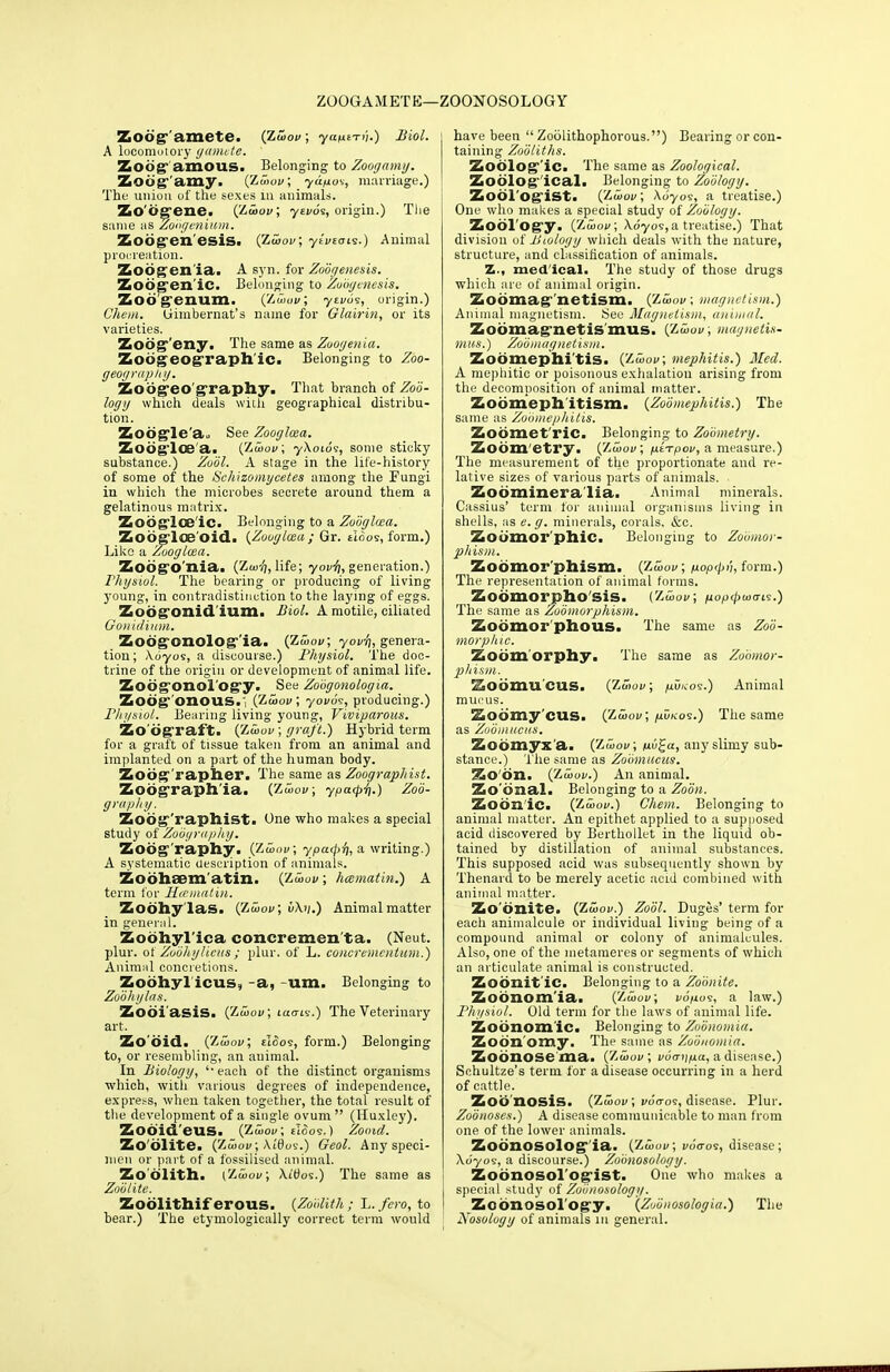 ZOOGAMETE—ZOONOSOLOGY Zod^'amete. (Zwov; yant-rn.) Biol. A locomotory gamete. Zoog amons. Belonging to Zoogamy. Zouff'amy. (ZujoV, yup.o'i, marriage.) The union of the sexes in animals. Zo'itg'ene. (Zwov; yevos, origin.) The same as Zo'ngenium. Zoogen esis. (Zwov; yivtoig.) Animal procreation. Zoogen ia. A syn. for Zobgenesis. Zoog en ic. Belonging to Zoogenesis. Zodgenum. (Zbwv; ytvo?, origin.) Chem. Uimbernat's name for Glairin, or its varieties. Zod^'eny. The same as Zoogeuia. Zobgeog raph ic. Belonging to Zoo- geography. Zoogeo graphy. That branch of Zoo- logy which deals with geographical distribu- tion. Zodgle'a,. See Zooglcea. Zodglce a. (Zjwov; y\oios, some sticky substance.) Zool. A stage in the life-history of some of the Scliizomycetes among the Fungi in which the microbes secrete around them a gelatinous matrix. Zodglce'ic. Belonging to a Zooglcea. Zodglae'oid. (Zooglcea; Gr. tloos, form.) Like a Zooglcea. Zoogo nia, (Zw-^, life; yovft, generation.) rhysiol. The bearing or producing of living young, in contradistinction to the laying of eggs. Zodgonidium. Biol. A motile, ciliated Gonidium. Zodgonolog'ia. (Zwov; yov'n, genera- tion; \6yos, a discourse.) Physiol. The doc- trine of the origin or development of animal life. Zodgonol'Ogy. See Zobgonologia. Zodg onous. (Zwov; yovoi, producing.) Physiol. Bearing living young, Viviparous. Zo dgraft. (7,wvv; graft.) Hybrid term for a graft of tissue taken from an animal and implanted on a part of the human body. Zodg'rapher. The same as Zoographist. Zoograph'ia. (Zwov; yparpr].) Zob- grapliy. Zobg'raphist. One who makes a special study of Zobyraphy. Zodg'raphy. (Zwov, ypatf>ri, a writing.) A systematic description of animals. Zodhaem'atin. (Zwov; hcematin.) A term lor Hcematin. Zodhylas. (Zwov; 6\iJ.) Animalmatter in general. Zodhyl'ica concremen'ta. (Neut. plur. of Zobhylieus; plur. of L. concremcutum.) Animiil concretions. Zoohyl'iCUS, -a, -um. Belonging to Zobhylas. Zodi'asis. (Zwov; lao-is.) The Veterinary art. Zo did. (Zjwov; tI<5os, form.) Belonging to, or resembling, an animal. In Biology, ''each of the distinct organisms which, with various degrees of independence, express, when taken together, the total result of the development of a single ovum  (Huxley). Zod'id'eus. (Zwov; eIoos.) Zooid. Zodlite. (Zwov, Ai0os.) Geol. Any speci- men or part of a fossilised animal. Zo'dlith. {Zwov; Xitfos.) The same as Zoblite. Zodlithif erous. (Zoolith; L. fero, to bear.) The etymologically correct term would have been  Zoolithophorous.) Bearing or con- taining Zobliths. Zodlog'ic. The same as Zoological. Zoological. Belonging to Zoology. Zoologist. (Zwov; \byos, a treatise.) One who makes a special study of Zoology. Zool ogy. ('Zwov; \6yos,a treatise.) That division of Biologg which deals with the nature, structure, and classification of animals. Z., med'ical. The study of those drugs which are of animal origin. Sodmag netism. (Zwov; magnetism.) Animal magnetism. See Magnetism, animal. Zodmag netis mus. (Zwov; magnetis- mus.) Zoo mag netism. Zodmephi'tis. (Zwov; mephitis.) Med. A mephitic or poisonous exhalation arising from the decomposition of animal matter. Zodmeph'itism. (Zoo mephitis.) The same as Zobmephitis. Zodmet ric. Belonging to Zobmetry. Zodm etry. (Zjwov; perpov, a measure.) The measurement of the proportionate and re- lative sizes of various parts of animals. Zodminera'lia. Animal minerals. Cassius' term for animal organisms living in shells, as e. g. minerals, corals, &c. Zodmor'phiC. Belonging to Zobmor- pliism. Zodmor phism. (Zwov; nop<p>i, form.) The representation of animal forms. Zodmorpho'sis. (Z5>ov, ^optpwo-fi.) The same as Zodmorphism. Zodmor phous. The same as Zoo- morpluc. Zodm'orphy. The same as Zohmor- phism. Sodmucus. (Zwov; /au/cos.) Animal mucus. Zodmy'cus. (Zwov; ^D/cos.) The same as Zoomueus. Zodmyx'a. (Zwov; p.b£a, any slimy sub- stance.) The same as Zoomueus. Zo'dn. (Zwov.) An animal. Zo'dnal. Belonging to a Zoon. Zodnic. (Zwov.) Chem. Belonging to animal matter. An epithet applied to a supposed acid discovered by Berthollet in the liquid ob- tained by distillation of animal substances. This supposed acid was subsequently shown by Thenard to be merely acetic acid combined with animal matter. Zo'dnite. (Zwov.) Zool. Duges' term for each animalcule or individual living being of a compound animal or colony of animalcules. Also, one of the nietaraeres or segments of which an articulate animal is constructed. Zodnit'ic. Belonging to a Zobnite. Zodaomia. (Zwov; vopos, a law.) Physiol. Old term for the laws of animal life. Zodnom ic. Belonging to Zobnomia. Zodn'omy. The same as Zobnomia. Zodnose ma. (ZwoV, vbaijpa, a disease.) Schultze's term for a disease occurring in a herd of cattle. Zoo nosis. (Zwov; v6tro<s, disease. Plur. Zoonoses.) A disease communicable to man from one of the lower animals. Zodnosolog'ia. (Zwov; i/o'eros, disease; \6yoi, a discourse.) Zobnosology. Zodnosol ogist. One who makes a special study of Zobnosology. Zoonosology. (Zubiiosologia.) The Nosologg of animals in general.
