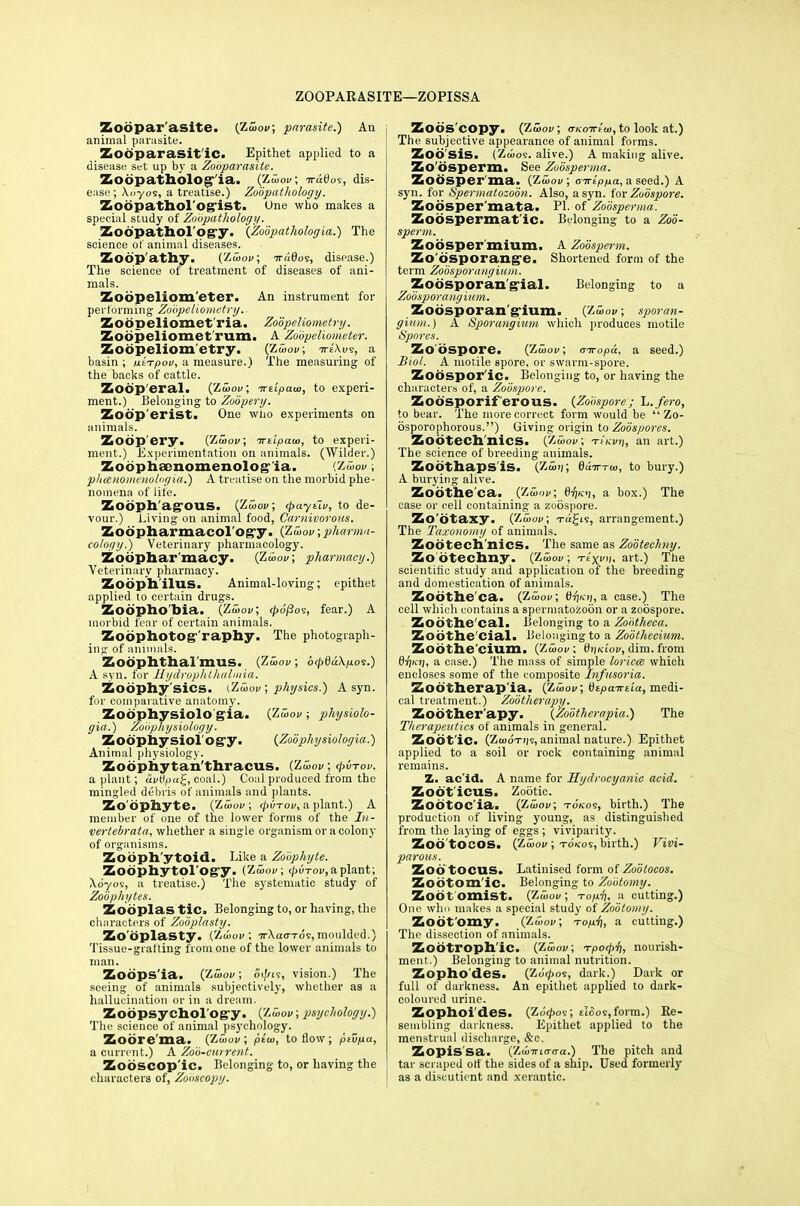 ZOOPARASITE—ZOPISSA Zoopar asite. {Zwov; parasite.) An animal parasite. Zobparasit'ic. Epithet applied to a disease set up by a Zooparasite. Zobpathologia. (Zwov; ^ratios, dis- ease; Xoyos, a treatise.) Zoopathology. Zobpathol'ogist. One who makes a special study of Zoopathology. Zoopathology. {Zobpathologia.) The science of animal diseases. Zoopathy. (Zwov; iruQoi, disease.) The science of treatment of diseases of ani- mals. Zoopeliom'eter. An instrument for performing Zobpeliometry.- Zoopelioinet ria. Zobpeliometry. Zodpeliomet rum. A Zo'opeliometer. Zobpeliometry. (Zwov; ■h-eXus, a basin ; ixtTpov, a measure.) The measuring of the backs of cattle. Zoop eral. {Zwov; Treipaw, to experi- ment.) Belonging to Zodpery. Zodp'erist. One who experiments on animals. Zodp'ery. (Zwoi»; irtipaw, to experi- ment.) Experimentation on animals. (Wilder.) Zoophfcnomenolos ia. (Zwov, phanomenologia.) A treatise on the morbid phe- nomena of life. Zodph'agOUS. (Zwov; <paytiv, to de- vour.) Living on animal food, Carnivorous. Zoopharmacol'og°y. (Zwov;pharma- cology.) Veterinary pharmacology. Zoophar macy. (Zwov; pharmacy.) Veterinary pharmacy. Zobphilus. Animal-loving; epithet applied to certain drugs. Zoophobia. (Zwov; </>o'/3os, fear.) A morbid fear of certain animals. Zobphotog raphy. The photograph- ing of animals. ZOOphthal'mUS. (Zwov; b(pdu\p.09.) A syn. for Hydrophthalmia. Zobphy sics. (Zwov ; physics.) A syn. for comparative anatomy. Zobphysiolo gia. (Zwov ; physiolo- gia.) Zobphy siology. Zodphysiology. {Zobphysiologia.) Animal physiology. Zodphytan'thracus. (Zwov; (puTov. a plant; uvt)pa£, coal.) Coal produced from the mingled debris of animals and plants. Zoophyte. (Zwov; </>utov, a plant.) A member of one of the lower forms of the In- vertebrata, whether a single organism or a colony of organisms. Zobph'ytoid. Like a Zoophyte. Zodphytol'ogy. (Zwov; tjivTov, a plant; \dyo9, a treatise.) The systematic study of Zoophytes. Zodplas tic. Belonging to, or having, the characters of Zobplasty. Zooplasty. (Zwov; TrXao-rds, moulded.) Tissue-grafting from one of the lower animals to man. Zobps'ia. (Zwov; oi//is, vision.) The seeing of animals subjectively, whether as a hallucination or in a dream. Zoopsychology. (Zwov; psychology.) The science of animal psychology. Zobre'ma. (Zwov; pt'w, to flow; ptvpa, a current.) A Zoo-current. Zobscop'ic. Belonging to, or having the characters of, Zobscopy. Zoos copy. (Zwov; aKoirtw, to look at.) i The subjective appearance of animal forms. Zob'sis. (Zwo?. alive.) A making alive. Zo'bsperm. See Zobsperma. Zobsperma. {Zwov; airlppa, a seed.) A syn. for Spermatozoon. Also, a syn. fox Zoospore. Zobsper'mata. PI. of Zobsperma. Zobspermat'ic. Belonging to a Zoo- sperm. Zobsper'mium. A Zobsperm. Zo dsporange. Shortened form of the term Zobsporangium. Zodsporan gial. Belonging to a Zobsporangium. Zobsporangium. (Zwov; sporan- gium.) A Sporangium which produces motile Spores. Zoospore. (Zwov; airopa, a seed.) Biol. A motile spore, or swarm-spore. Zobspor'ic. Belonging to, or having the characters of, a Zoospore. Zodsporif erous. {Zoospore; L.fero, to bear. The more correct form would be  Zo- osporophorous.) Giving origin to Zoospores. Zodteehnics. (Zwov; i-tKvq, an art.) The science of breeding animals. Zodthapsis. (Z5»r, ddirrw, to bury.) A burying alive. Zobthe'ca. (Zwov; 8V'i, a box.) The case or cell containing a zoospore. Zo'btaxy. (Zwov; Ta£is, arrangement.) The Taxonomy of animals. Zobtech nics. The same as Zobtechny. Zo'btechny. (Zwov; texvx, art.) The scientific study and application of the breeding and domestication of animals. Zobthe'ca. (Zwov; Bt)/.ii, a case.) The cell which contains a spermatozoon or a zoospore. Zobthe'cal. Belonging to a Zobtheca. Zobthe'Cial. Belonging to a Zobthecium. Zobthe'cium. (Zwov; tf»/a'ov, dim. from BriKt], a case.) The mass of simple loricce which encloses some of the composite Infusoria. Zodtherap'ia. (Zwov; dtpawiia, medi- cal treatment.) Zootherapy. Zodther'apy. {Zobthcrapia.) The Therapeutics of animals in general. Zobt'ic. (Zwot))9, animal nature.) Epithet applied to a soil or rock containing animal remains. Z. ae id. A name for Hydrocyanic acid. Zodt'icus. Zootic. ZodtOC'ia. (Zwov; tokos, birth.) The production of living young, as distinguished from the laying of eggs ; viviparity. Zod tocos. (Zwov ; to/cos, birth.) Vivi- parous. ZodtOCUS. Latinised form of Zoo tocos. Zobtom'ic. Belonging to Zootomy. Zoo t omist. {Zwov ; To/ii a cutting.) One who makes a special study of Zootomy. Zobt'omy. (Zwov; Top.4), a cutting.) The dissection of animals. Zobtroph'ic. (Zwov; Tpoipi), nourish- ment.) Belonging to animal nutrition. Zopho'des. (Zo'^os, dark.) Dark or full of darkness. An epithet applied to dark- coloured urine. Zophoi'des. {Zb<po?; £ioo<:,form.) Re- sembling darkness. Epithet applied to the menstrual discharge, &c. Zopis'sa. (ZwTTto-tra.) The pitch and tar scraped off the sides of a ship. Used formerly as a discutient and xerantic.