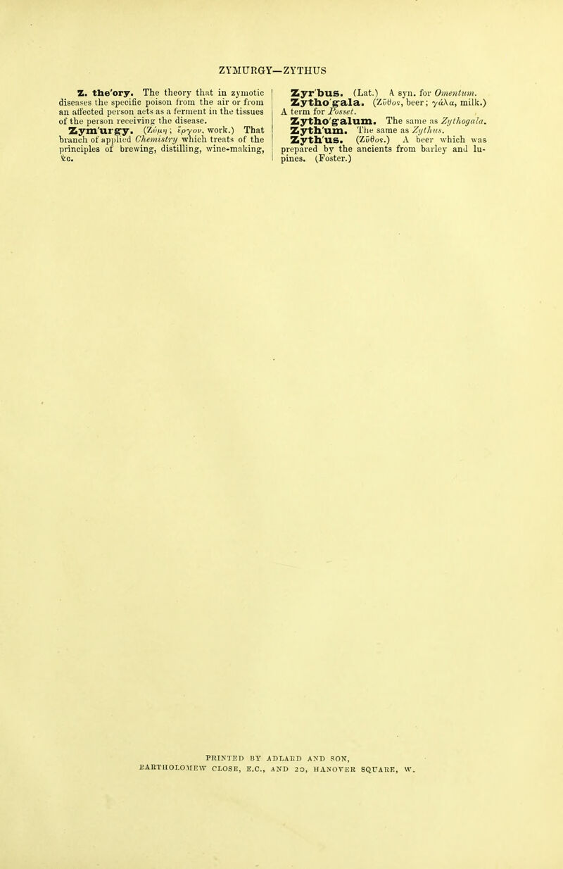 ZYMURGY—ZYTHUS Z. the'ory. The theory that in zymotic diseases the specific poison from the air or from an affected person acts as a ferment in the tissues of the person receiving the disease. Zymurpry. (ZiV1); 'ipyov. work.) That hrancli of applied Chemistry which treats of the principles of brewing, distilling, wine-making, to. Zyr'bus. (Lat.) A syn. for Omentum. Zytho'grala. (ZOtfos, beer; yu\u, milk.) A term for Posset. Zytho galum. The same as Zijlhogala. Zyth'um. The same as Zythus. Zyth'US. (ZuOos.) A beer which was prepared by the ancients from barley and lu- pines. (Foster.) PRINTED BY ADLAUD AND SON, BARTHOLOMEW CLOSE, E.C., AND 20, HANOVER SQUARE, W.