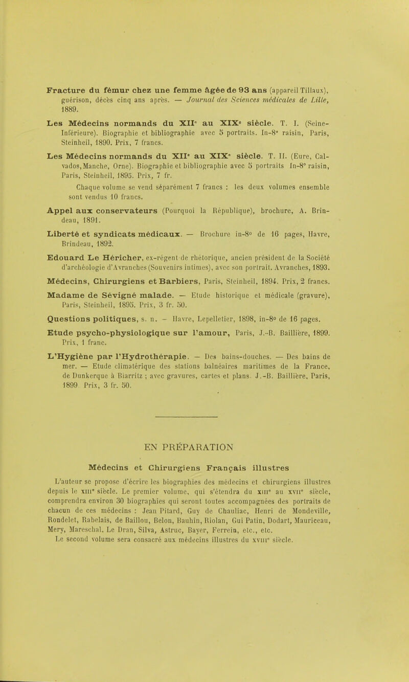 Fracture du fémur chez une femme âgée de 93 ans (appareil Tillaux], guérison, décès cinq ans après. — Journal des Sciences médicales de Lille, 1889. Les Médecins normands du XII au XIX« siècle. T. I. (Seine- Inférieure). Uiograpliie et bibliographie avec 5 portraits. In-8° raisin, Paris, Steinheil, 1890. Prix, 7 lianes. Les Médecins normands du XII' au XIX' siècle. T. II. (Eure, Cal- vados, Manche, Orne). Biographie et bibliographie avec o portraits In-8''raisin, Paris, Steinheil, 1895. Pri.\, 7 Ir. Chaque volume se vend séparément 7 francs : les dcu.x volumes ensemble sont vendus 10 francs. Appel aux conservateurs (Pourquoi la République), brochure, A. Brin- deau, 1891. Liberté et syndicats médicaux. — Brochure in-S de 16 pages, Havre, BrInJeau. 1892. Edouard Le Héricher, e.\-régent de rhétorique, ancien président de la Société d'archéologie d'Avranches(Souvenirs intimes), avec son portrait. Avi'anches, 1893. Médecins, Chirurgiens et Barbiers, Paris, Steinheil, 1894. Prix, 2 francs. Madame de Sévigné malade. — Etude historique et médicale (gravure), Paris, Steinheil, 1893. Prix, 3 fr. iiO. Questions politiques, s. n. - Havre, Lepelletier, 1898, in-S de 16 pages. Etude psycho-physiologique sur Tamour, Paris, ,I. -B. Gaillière, 1899. Prix, I franc. L'Hygiène par l'Hydrothérapie. — Des bains-douches. — Des bains de mer. — Etude cliraatérique des stations balnéaires maritimes de la France, de Dunkerque à Biarritz ; avec gravures, caries et plans. J.-B. Baillière, Paris, 1899 Prix, 3 Ir. 50. EN PRÉPARATION Médecins et Chirurgiens Français illustres L'auteur se propose d'écrire les biographies des médecins et chirurgiens illustres depuis le xiii' siècle. Le premier volume, qui s'étendra du xiii au xvii' siècle, comprendra environ 30 biographies qui seront toutes accompagnées des portraits de chacun de ces médecins : ,Iean Pilard, Guy de Chauliac, Henri de Mondeville, Rondelet, Rabelais, de Bâillon, Bclon, Bauhin, Riolan, Gui Patin, Dodart, Mauriceau, Mery, Maresclial, Le Dran, Silva, Astruc, Bayer, Ferrein, etc., etc. Le second volume sera consacré aux médecins iUustres du xviii' siècle.